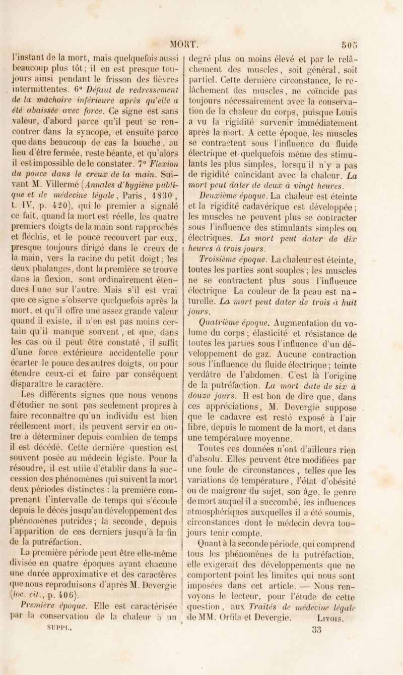 l’instant de la mort, mais quelquefois aussi beaucoup plus tôt; il en est presque tou- jours ainsi pendant le frisson des fièvres intermittentes. G0 Défaut de redressement de la mâchoire inférieure après quelle a été abaissée avec force. Ce signe est sans valeur, d’abord parce qu’il peut se ren- contrer dans la syncope, et ensuite parce que dans beaucoup de cas la bouche, au lieu d’être fermée, reste béante, et qu’alors il est impossible de le constater. 7° Flexion du pouce dans le creux de la main. Sui- vant M. Villermé [Annales d’hygiène publi- que et de médecine légale, Paris, 4 830, t. IV, p. 420), qui le premier a signalé ce fait, quand la mort est réelle, les quatre premiers doigts de la main sont rapprochés et fléchis, et le pouce recouvert par eux, presque toujours dirigé dans le creux de la main, vers la racine du petit doigt; les deux phalanges, dont la première se trouve dans la flexion, sont ordinairement éten- dues l’une sur l’autre. Mais s’il est vrai que ce signe s’observe quelquefois après la mort, et qu’il offre une assez grande valeur quand il existe, il n’en est pas moins cer- tain qu’il manque souvent, et que, dans les cas où il peut être constaté , il suffit d’une force extérieure accidentelle pour écarter le pouce des autres doigts, ou pour étendre ceux-ci et faire par conséquent disparaître le caractère. Les différents signes que nous venons d’étudier ne sont pas seulement propres à faire reconnaître qu’un individu est bien réellement mort, ils peuvent servir en ou- tre à déterminer depuis combien de temps il est décédé. Cette dernière question est souvent posée au médecin légiste. Pour la résoudre, il est utile d’établir dans la suc- cession des phénomènes qui suivent la mort deux périodes distinctes : la première com- prenant l’intervalle de temps qui s’écoule depuis le décès jusqu’au développement des phénomènes putrides ; la seconde, depuis l’apparition de ces derniers jusqu’à la fin de la putréfaction. La première période peut être elle-même divisée en quatre époques ayant chacune une durée approximative et des caractères que nous reproduisons d’après M. Devergie [loc. cil., p. 406). Première époque. Elle est caractérisée par la conservation de la chaleur à un SUPPL. degré plus ou moins élevé et par le relâ- chement des muscles, soit général, soit partiel. Cette dernière circonstance, le re- lâchement des muscles, ne coïncide pas toujours nécessairement avec la conserva- tion de la chaleur du corps, puisque Louis a vu la rigidité survenir immédiatement après la mort. A cette époque, les muscles se contractent sous l’influence du fluide électrique et-quelquefois même des stimu- lants les plus simples, lorsqu’il n’y a pas de rigidité coïncidant avec la chaleur. La mort peut dater de deux à vingt heures. Deuxième époque. La chaleur est éteinte et la rigidité cadavérique est développée ; les muscles ne peuvent plus se contracter sous l’influence des stimulants simples ou. électriques. La mort peut dater de dix heures à trois jours. Troisième époque. La chaleur est éteinte, toutes les parties sont souples ; les muscles ne se contractent plus sous l’influence électrique La couleur de la peau est na- turelle. La mort peut dater de trois à huit jours. Quatrième époque. Augmentation du vo- lume du corps ; élasticité et résistance de toutes les parties sous l’influence d’un dé- veloppement de gaz. Aucune contraction sous l’influence du fluide électrique ; teinte verdâtre de l’abdomen. C’est là l’origine de la putréfaction. La mort date de six à douze jours. Il est bon de dire que, dans ces appréciations, M. Devergie suppose que le cadavre est resté exposé à l’air libre, depuis le moment de la mort, et dans une température moyenne. Toutes ces données n’ont d’ailleurs rien d’absolu. Elles peuvent être modifiées par une foule de circonstances , telles que les variations de température, l’état d’obésité ou de maigreur du sujet, son âge, le genre de mort auquel il a succombé, les influences atmosphériques auxquelles il a été soumis, circonstances dont le médecin devra tou- jours tenir compte. Quant à la seconde période, qui comprend tous les phénomènes de la putréfaction, elle exigerait des développements que ne comportent point les limites qui nous sont imposées dans cet article. — Nous ren- voyons le lecteur, pour l’étude de cette question , aux Traités de médecine légale de MM. Orfila et Devergie. Livois. 33