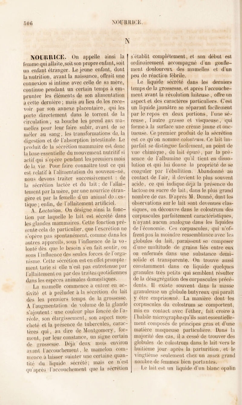 iOG N NOUKIUCR. On appelle ainsi la J femme qui allaite,soit son propre enfant, soit un enfant étranger. Le jeune enfant, dont la nutrition, avant la naissance, offrait une connexion si intime avec celle de sa mère, continue pendant un certain temps à em- prunter les éléments de son alimentation a cette dernière ; mais au lieu de les rece- voir par son annexe placentaire, qui les porte directement dans le torrent de la circulation , sa bouche les prend aux ma- melles pour leur faire subir, avant de se mêler au sang, les transformations de. la digestion et de l’absorption intestinale. Le produit de la sécrétion mammaire est donc la base essentielle du mouvement nutritif si actif qui s'opère pendant les premiers mois de la vie. Pour faire connaître tout ce qui est relatif à l’alimentation du nouveau-né, nous devons traiter successivement : de la sécrétion lactée et du lait ; de 1 allai- tement par la mère, par une nourrice étran- gère et par la femelle d un animal don.es- tique; enfin, de l’allaitement artificiel. A. Lactation. On désigne ainsi la fonc- tion par laquelle le lait est sécrété dans les glandes mammaires. Cette fonction pré- sente cela de particulier, que l’excrétion ne s’opère pas spontanément, comme dans les autres appareils, sous 1 influence de la vo- lonté dès que le besoin s’en fait sentir, ou sous l’influence des seules forces de 1 orga- nisme. Cette sécrétion est en effet prompte- ment tarie si elle n est pas entretenue par l’allaitement ou par des traites quotidiennes dans les espèces animales domestiques. La mamelle commence a entrer en ac- tivité et à préluder à la sécrétion du lait dès les premiers temps de la grossesse. A l’augmentation de volume de la glande s’ajoutent : une couleur plus foncée de l’a- réole, son élargissement, son aspect mou- cheté et la présence de tubercules, carac- tères qui, au dire de Montgomery, for- ment, par leur constance, un signe ceitain de grossesse. Déjà deux mois environ avant l'accouchement, le mamelon com- mence à laisser suinter une certaine quan- tité du liquide sécrété; mais ce n est qu’après l’accouchement que la sécrétion s’établit complètement, et son début est ordinairement accompagné d’un gonfle- ment douloureux des mamelles et d’un peu de réaction fébrile. Le liquide sécrété dans les derniers temps de la grossesse, et après l’accouche- ment avant la révolution laiteuse , offre un aspect et des caractères particuliers. C’est un liquide jaunâtre se séparant facilement par le repos en deux portions, l’une sé- reuse , l’autre grasse et visqueuse, qui forme à la surface une crème jaune et onc- tueuse. Ce premier produit de la sécrétion est ce qu’on nomme colostrum. Ce lait im- parfait se distingue facilement, au point de vue chimique, du lait épuré, par la pré - sence de l’albumine qu'il tient en disso- lution et qui lui donne la propriété de se coaguler par l’ébullition. Abandonné au contact de l’air, il devient le plus souvent acide, ce qui indique déjà la présence du lactose ou sucre de lait, dans le plus grand nombre de cas. D’après M. Donné, dont les observations sur le lait sont devenues clas- siques, on découvre dans le colostrum des corpuscules parfaitement caractéristiques, n’ayant aucun analogue dans les liquides de l’économie. Ces corpuscules, qui n’of- frent pas la moindre ressemblance avec les globules du lait, paraissent se composer d’une multitude de grains liés entre eux ou enfermés dans une substance demi- solide et transparente. On trouve aussi constamment dans ce liquide quelques granules très petits qui semblent résulter de la désagrégation des corpuscules précé- dents. Il existe souvent dans la masse granuleuse un globule butyreux qui paraît y être emprisonné. La manière dont les corpuscules du colostrum se comportent, mis en contact avec l’éther, fait croire à 1 habile micrographe qu’ils sont essentielle- ment composés de principes gras et d’une matière muqueuse particulière. Dans la majorité des cas, il a cessé de trouver des globules de colostrum dans le lait vers le huitième jour après la parturition, et le vingtième seulement chez un assez grand nombre de femmes bien portantes. Le lait est un liquide d’un blanc opalin