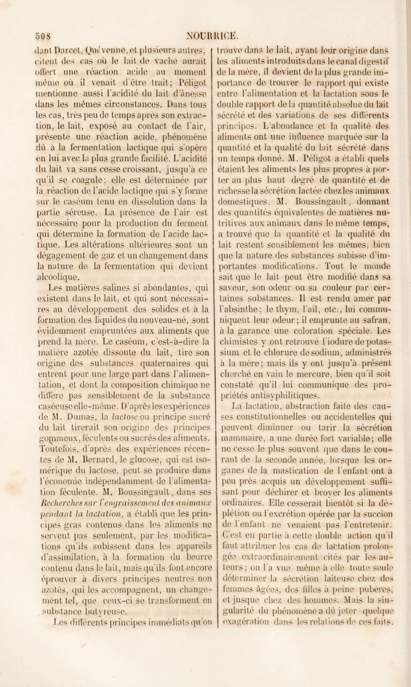 dant Darcet, Quévenne, et, plusieurs autres, citent des cas où le lait de vache aurait offert une réaction acide au moment meme où il venait d'être trait; Péligot mentionne aussi l’acidité du lait d anesse dans les mêmes circonstances. Dans tous les cas, très peu de temps après son extrac- tion, le lait, exposé au contact de Pair, présente une réaction acide, phénomène dû à la fermentation lactique qui s’opère en lui avec la plus grande facilité. L’acidité du lait va sans cesse croissant, jusqu’à ce qu’il se coagule; elle est déterminée par la réaction de l’acide lactique qui s’y forme sur le caséum tenu en dissolution clans la partie séreuse. La présence de l’air est nécessaire pour la production du ferment qui détermine la formation de l’acide lac- tique. Les altérations ultérieures sont un dégagement de gaz et un changement dans la nature de la fermentation qui devient alcoolique. Les matières salines si abondantes, cpii existent dans le lait, et qui sont nécessai- res au développement des solides et à la formation des liquides du nouveau-né, sont évidemment empruntées aux aliments que prend la mère. Le caséum, c’est-à-dire la matière azotée dissoute du lait, tire son origine des substances quaternaires qui entrent pour une large part dans l’alimen- tation, et dont la composition chimique ne diffère pas sensiblement de la substance caséeuse elle-même. D’après les expériences de M. Dumas, la lactose ou principe sucré du lait tirerait son origine des principes gommeux, féculents ou sucrés des aliments. Toutefois, d’après des expériences récen- tes de M. Bernard, le glucose, qui est iso- mérique du lactose, peut se produire dans l’économie indépendamment de l’alimenta- tion féculente. M. Boussingault, dans ses Recherches sur l'engraissement des animaux pendant la lactation, a établi que les prin- cipes gras contenus dans les aliments ne servent pas seulement, par les modifica- tions qu’ils subissent dans les appareils d’assimilation, à la formation du beurre contenu dans le lait, mais qu’ils font encore éprouver à divers principes neutres non azotés, qui les accompagnent, un change- ment tel, que ceux-ci se transforment en substance but y reuse. Les différents principes immédiats qu’on trouve dans le lait, ayant leur origine dans les aliments introduits dans le canal digestif de la mère, il devient de la plus grande im- portance de trouver le rapport qui existe entre l’alimentation et la lactation sous le double rapport de la quantité absolue du lait sécrété et des variations de ses différents principes. L’abondance et la qualité des aliments ont une influence marquée sur la quantité et la qualité du lait sécrété dans un temps donné. M. Péligot a établi quels étaient les aliments les plus propres à por- ter au plus haut degré de quantité et de richesse la sécrétion lactée chez les animaux domestiques. M. Boussingault, donnant des quantités équivalentes de matières nu- tritives aux animaux dans le même temps, a trouvé que la quantité et la qualité du lait restent sensiblement les mêmes, bien que la nature des substances subisse d’im- portantes modifications. Tout le monde sait que le lait peut être modifié dans sa saveur, son odeur ou sa couleur par cer- taines substances. Il est rendu amer par l’absinthe; le thym, l’ail, etc., lui commu- niquent leur odeur; il emprunte au safran, à la garance une coloration spéciale. Les chimistes y ont retrouvé l’iodure de potas- sium et le chlorure de sodium, administrés à la mère; mais ils y ont jusqu’à présent cherché en vain le mercure, bien qu’il soit constaté qu’il lui communique des pro- priétés antisyphilitiques. La lactation, abstraction faite des cau- ses constitutionnelles ou accidentelles qui peuvent diminuer ou tarir la sécrétion mammaire, a une durée fort variable; elle ne cesse le plus souvent que dans le cou- rant de la seconde année, lorsque les or- ganes de la mastication de l'enfant ont à peu près acquis un développement suffi- sant pour déchirer et broyer les aliments ordinaires. Elle cesserait bientôt si la dé- plétion ou l’excrétion opérée par la succion de l’enfant ne venaient pas l’entretenir. C est en partie à cette double action qu’il faut attribuer les cas de lactation prolon- gée extraordinairement cités par les au- teurs; on l’a vue même à elle toute seule déterminer la sécrétion laiteuse chez des femmes âgées, des filles à peine pubères, et jusque chez des hommes. Mais la sin- gularité du phénomène a dû jeter quelque exagération dans les relations de ces faits.