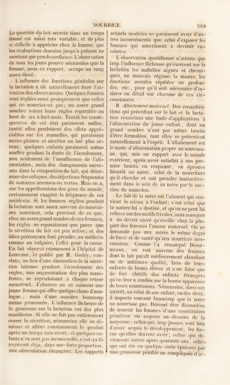 La quantité du lait sécrété dans un temps donné est aussi très variable, et de plus si difficile à apprécier chez la femme, que les évaluations données jusqua présent no méritent que peu de confiance. L'observation de tous les jours prouve néanmoins que la femme, sous ce rapport, occupe un rang assez élevé. L'influence des fonctions génitales sur la lactation a dû naturellement fixer l’at- tention des observateurs. Quelques femmes sont réglées aussi promptement que celles qui ne nourrissent pas; un assez grand nombre voient leurs règles reparaître au bout de six à huit mois. Tantôt les consé- quences de cet état paraissent nulles, tantôt elles produisent des effets appré- ciables sur les mamelles, qui paraissent moins pleines et sécréter un lait plus sé- reux; quelques enfants paraissent même souffrir pendant la durée de l’écoulement, non seulement de l’insuffisance de l’ali- mentation, mais des changements surve- nus dans la composition du lait, qui déter- mine des coliques, des déjections fréquentes de matières séreuses ou vertes. Mais on a, sur les appréhensions des gens du monde, certainement exagéré la fréquence de ces accidents. Si les femmes réglées pendant la lactation sont assez souvent de mauvai- ses nourrices, cela provient de ce que, chez un assez grand nombre de ces femmes, les règles ne reparaissent que parce que la sécrétion du lait est peu active; et des idées préconçues font prendre, au médecin comme au vulgaire, l’effet pour la cause. Un fait observé récemment à l'hôpital de Lourcine, et publié par M. Godey, con- state, au lieu d’une diminution de la sécré- tion laiteuse pendant l’écoulement des règles, une augmentation des plus mani- festes, se reproduisant à chaque retour menstruel. J’observe en ce moment une jeune femme qui offre quelque chose d’ana- logue , mais d’une manière beaucoup moins prononcée. L’influence fâcheuse de la. grossesse sur la lactation est des plus manifestes. Si elle ne fait pas entièrement cesser la sécrétion, néanmoins elle en di- minue et altère constamment le produit après un temps très court; si quelques en- fants n'en sont pas incommodés, c’est qu’ils reçoivent déjà, dans une forte proportion, une alimentation étrangère. Les rapports 509 sexuels modérés ne paraissent avoir d'au- tres inconvénients que celui d’exposer les femmes qui nourrissent à devenir en- ceintes. L’observation quotidienne n’atteste que trop l’influence fâcheuse qu’exercent sur la lactation les maladies aiguës et chroni- ques, un mauvais régime, la misère, les émotions morales répétées ou profon- des, etc., pour qu’il soit nécessaire d’in- sister en détail sur chacune de ces cir- constances. R. Allaitement maternel. Des considéra- tions qui précèdent sur le lait et la lacta- tion ressortent une foule d’applications à 1 alimentation du jeune enfant, dont un grand nombre n’ont pas même besoin d’être formulées, tant elles se présentent naturellement à l’esprit. L’allaitement est le mode d’alimentation propre au nouveau- né, qui, mis en rapport avec le monde extérieur, après avoir satisfait à son pre- mier besoin en respirant, en éprouve bientôt un autre, celui de la nourriture qu il cherche et sait prendre instinctive- ment dans le sein de sa mère par la suc- cion du mamelon. Le lait de la mère est l’aliment qui con- vient le mieux à l’enfant; c’est celui que la nature lui a destiné, et qu’on ne peut lui refuser sur des motifs frivoles , sans manquer à un devoir sacré qu’éveille chez la plu- part des femmes l’amour maternel. On ne demande pas aux mères le même degré de force et de santé qu’aux nourrices mer- cenaires. Comme l'a remarqué Désor- meaux, on voit souvent des femmes dont le lait paraît médiocrement abondant ou de médiocre qualité, faire de leurs enfants de beaux élèves et n’en faire que de loi l chétifs des enfants étrangers qu on leur a confiés sur la bonne apparence de leurs nourrissons. Néanmoins, dans son intérêt, ou celui de son enfant, ou des deux, il importe souvent beaucoup que la mère ne nourrisse pas. Doivent être dissuadées de nourrir les femmes d’une constitution primitive ou acquise au-dessous de la moyenne; celles qui, trop jeunes, sont loin d avoir acquis le développement, les for- ces qu’elles doivent avoir ; celles qui de- viennent mères après quarante ans, celles qui ont été en quelque sorte épuisées par une grossesse pénible ou compliquée d’ac-