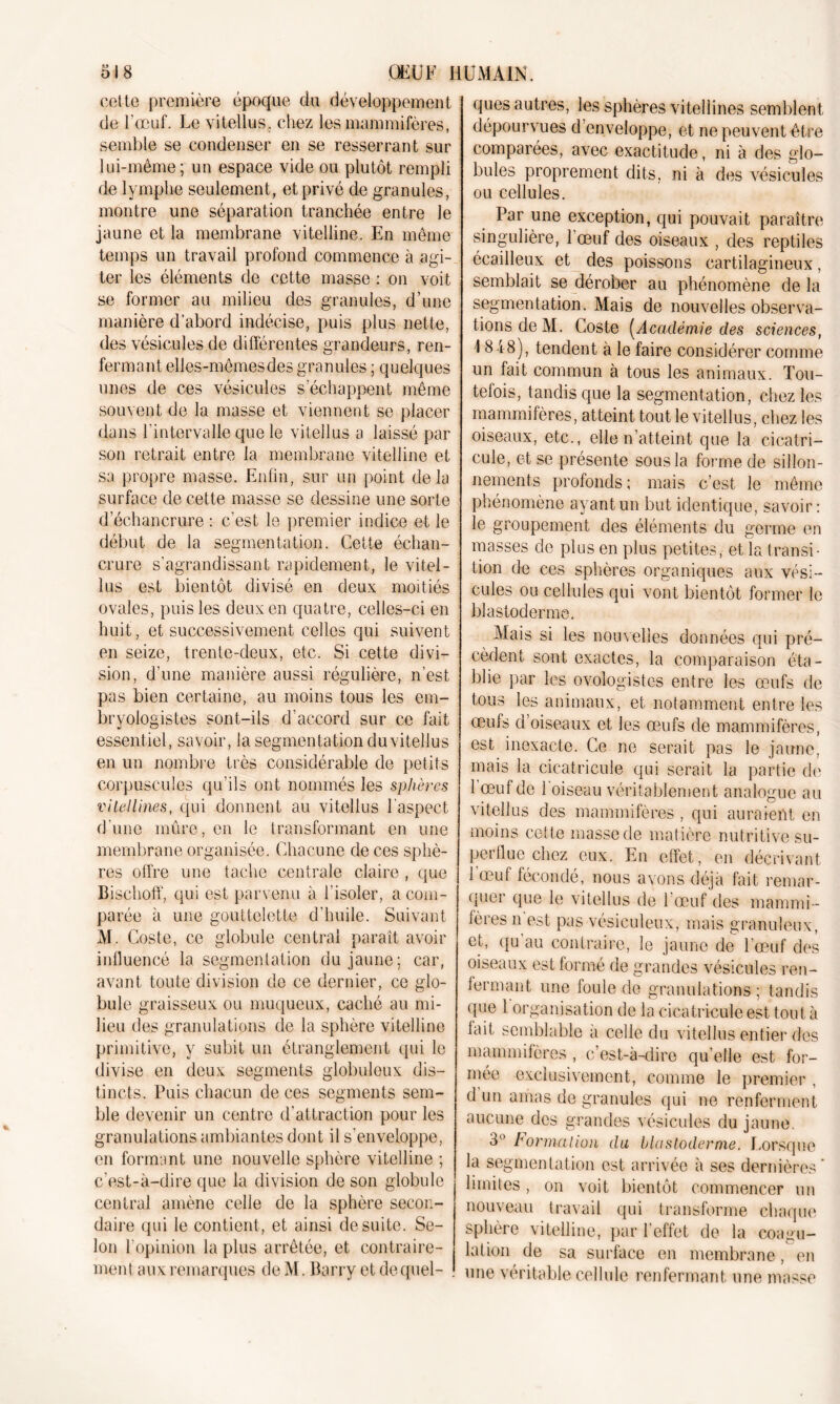 51 8 ÜKÜF HUMAIN. cotte première époque du développement de l'œuf. Le vitellus. chez les mammifères, semble se condenser en se resserrant sur lui-même; un espace vide ou plutôt rempli de lymphe seulement, et privé de granules, montre une séparation tranchée entre le jaune et la membrane vitelline. En même temps un travail profond commence à agi- ter les éléments de cette masse : on voit se former au milieu des granules, d’une manière d’abord indécise, puis plus nette, des vésicules de différentes grandeurs, ren- fermant elles-mêmes des granules ; quelques unes de ces vésicules s’échappent même souvent de la masse et viennent se placer dans l’intervalle que le vitellus a laissé par son retrait entre la membrane vitelline et sa propre masse. Enfin, sur un point delà surface de cette masse se dessine une sorte d’échancrure : c'est le premier indice et le début de la segmentation. Cette échan- crure s'agrandissant rapidement, le vitel- lus est bientôt divisé en deux moitiés ovales, puis les deux en quatre, celles-ci en huit, et successivement celles qui suivent en seize, trente-deux, etc. Si cette divi- sion, d’une manière aussi régulière, n’est pas bien certaine, au moins tous les em- bryologistes sont-ils d’accord sur ce fait essentiel, savoir, la segmentation du vitellus en un nombre très considérable de petits corpuscules qu’ils ont nommés les sphères vitellines, qui donnent au vitellus l’aspect d’une mûre, en le transformant en une membrane organisée. Chacune de ces sphè- res offre une tache centrale claire , que Bischoff, qui est parvenu à l’isoler, a com- parée à une gouttelette d’huile. Suivant M. Coste, ce globule central paraît avoir influencé la segmentation du jaune; car, avant toute division de ce dernier, ce glo- bule graisseux ou muqueux, caché au mi- lieu des granulations de la sphère vitelline primitive, y subit un étranglement qui le divise en deux segments globuleux dis- tincts. Puis chacun de ces segments sem- ble devenir un centre d’attraction pour les granulations ambiantes dont il s'enveloppe, en formant une nouvelle sphère vitelline ; c'est-à-dire que la division de son globule central amène celle de la sphère secon- daire qui le contient , et ainsi de suite. Se- lon l’opinion la plus arrêtée, et contraire- ment aux remarques de M. Barry et de quel- ques autres, les sphères vitellines semblent dépourvues d’enveloppe, et ne peuvent-être comparées, avec exactitude, ni à des glo- bules proprement dits, ni à des vésicules ou cellules. Par une exception, qui pouvait paraître singulière, 1 œuf des oiseaux , des reptiles écailleux et des poissons cartilagineux, semblait se dérober au phénomène de la segmentation. Mais de nouvelles observa- tions de M. Coste [Académie des sciences, \ 848), tendent à le faire considérer comme un fait commun à tous les animaux. Tou- tefois, tandis que la segmentation, chez les mammifères, atteint tout le vitellus, chez les oiseaux, etc., elle n’atteint que la cicatri- cule, et se présente sous la forme de sillon- nemenfs profonds ; mais c’est le même phénomène ayant un but identique, savoir : le groupement des éléments du germe en masses do plus en plus petites, et la transi- tion de ces sphères organiques aux vési- cules ou cellules qui vont bientôt former le blastoderme. Mais si les nouvelles données qui pré- cèdent sont exactes, la comparaison éta- blie par les ovologistes entre les œufs de tous les animaux, et notamment entre les œufs d oiseaux et les œufs de mammifères, est inexacte. Ce ne serait pas le jaune, mais la eicatricule qui serait la partie de 1 œuf de 1 oiseau véritablement analogue au vitellus des mammifères , qui auraient en moins cette masse de matière nutritive su- perflue chez eux. En effet, en décrivant 1 œuf fécondé, nous avons déjà fait remar- quer que le vitellus de 1 œuf des mammi - fères n est pas vésiculeux, mais granuleux, et, qu au contraire, le jaune de l’œuf des oiseaux est formé de grandes vésicules ren- fermant une foule de granulations ; tandis que 1 organisation de la eicatricule est tout à lait semblable à celle du vitellus entier des mammifères , c’est-à-dire qu’elle est for- mée exclusivement, comme le premier , d un amas de granules qui ne renferment aucune des grandes vésicules du jaune. 3° Formation du blastoderme. Lorsque la segmentation est arrivée à ses dernières’ limites, on voit bientôt commencer un nouveau travail qui transforme chaque sphère vitelline, par l'effet de la coagu- lation de sa surface en membrane, en une véritable cellule renfermant une masse