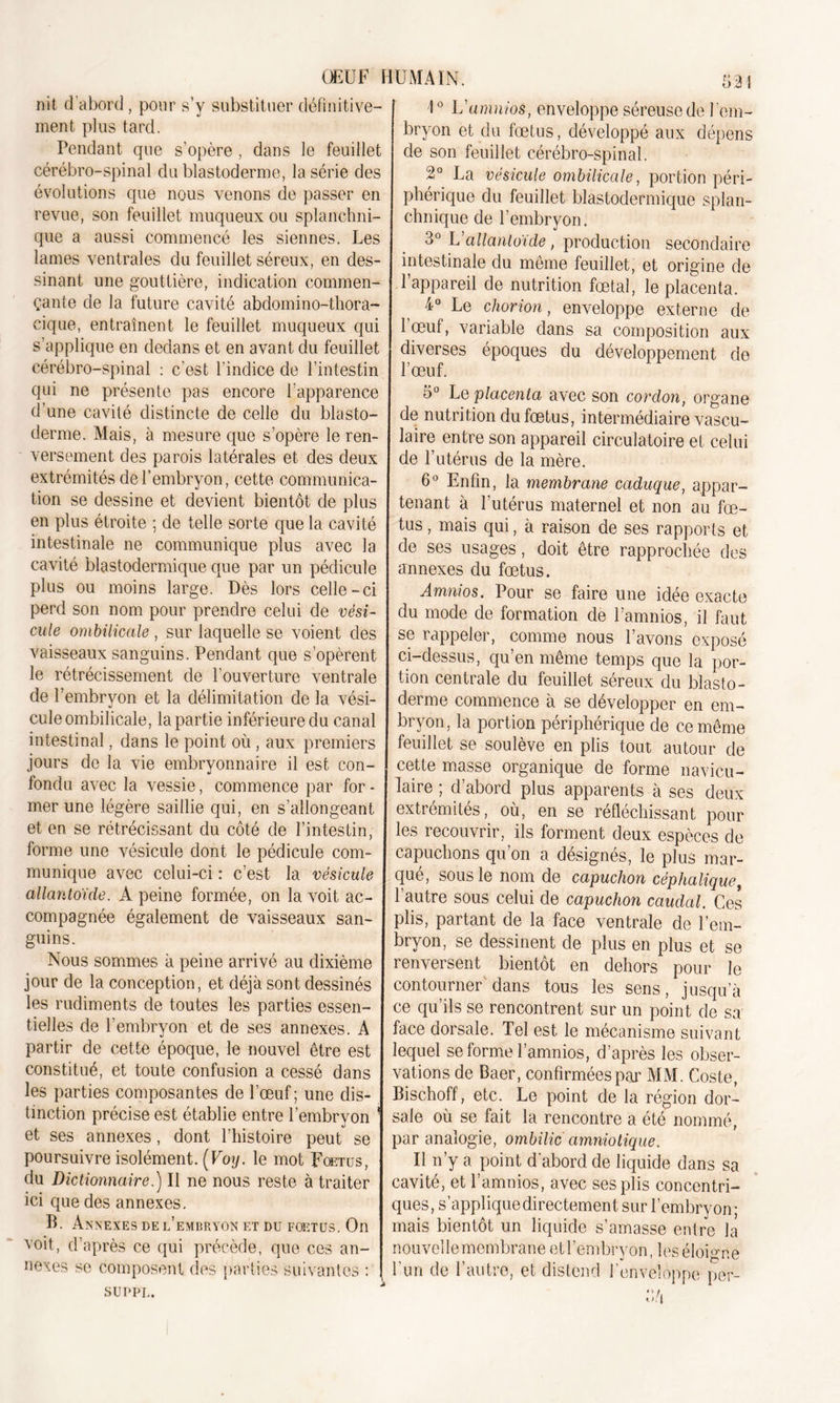 nit d’abord , pour s’y substituer définitive- ment plus tard. Pendant que s’opère , dans le feuillet cérébro-spinal du blastoderme, la série des évolutions que nous venons de passer en revue, son feuillet muqueux ou splanchni- que a aussi commencé les siennes. Les lames ventrales du feuillet séreux, en des- sinant une gouttière, indication commen- çante de la future cavité abdomino-thora- cique, entraînent le feuillet muqueux qui s’applique en dedans et en avant du feuillet cérébro-spinal : c’est l'indice de l’intestin qui ne présente pas encore l’apparence d’une cavité distincte de celle du blasto- derme. Mais, à mesure que s’opère le ren- versement des parois latérales et des deux extrémités de l’embryon, cette communica- tion se dessine et devient bientôt de plus en plus étroite ; de telle sorte que la cavité intestinale ne communique plus avec la cavité blastodermique que par un pédicule plus ou moins large. Dès lors celle-ci perd son nom pour prendre celui de vési- cule ombilicale, sur laquelle se voient des vaisseaux sanguins. Pendant que s’opèrent le rétrécissement de l’ouverture ventrale de l’embryon et la délimitation de la vési- cule ombilicale, la partie inférieure du canal intestinal, dans le point où , aux premiers jours de la vie embryonnaire il est con- fondu avec la vessie, commence par for - mer une légère saillie qui, en s’allongeant et en se rétrécissant du côté de l’intestin, forme une vésicule dont le pédicule com- munique avec celui-ci : c’est la vésicule allantoïde. A peine formée, on la voit ac- compagnée également de vaisseaux san- guins. Nous sommes à peine arrivé au dixième jour de la conception, et déjà sont dessinés les rudiments de toutes les parties essen- tielles de l’embryon et de ses annexes. A partir de cette époque, le nouvel être est constitué, et toute confusion a cessé dans les parties composantes de l’oeuf ; une dis- tinction précise est établie entre l’embryon et ses annexes, dont l’histoire peut se poursuivre isolément. (Voy. le mot Fœtus, du Dictionnaire.) Il ne nous reste à traiter ici que des annexes. B. Annexes de l’embryon et du foetus. On voit, d’après ce qui précède, que ces an- nexes se composent des parties suivantes : SUPPL. 1° L’amnios, enveloppe séreuse de l’em- bryon et du fœtus, développé aux dépens de son feuillet cérébro-spinal. 2° La vésicule ombilicale, portion péri- phérique du feuillet blastodermique splan- chnique de l’embryon. 3° L’allantoïde, production secondaire intestinale du même feuillet, et origine de l’appareil de nutrition fœtal, le placenta. 4° Le chorion, enveloppe externe de 1 œuf, variable dans sa composition aux diverses époques du développement de l’œuf. 5° Le placenta avec son cordon, organe de nutrition du fœtus, intermédiaire vascu- laire entre son appareil circulatoire et celui de l’utérus de la mère. 6° Enfin, la membrane caduque, appar- tenant à l’utérus maternel et non au fœ- tus , mais qui, à raison de ses rapports et de ses usages, doit être rapprochée des annexes du fœtus. Amnios. Pour se faire une idée exacte du mode de formation de Lamnios, il faut se rappeler, comme nous l’avons exposé ci-dessus, qu’en même temps que la por- tion centrale du feuillet séreux du blasto- derme commence à se développer en em- bryon, la portion périphérique de ce même feuillet se soulève en plis tout autour de cette masse organique de forme navicu- laire ; d’abord plus apparents à ses deux extrémités, où, en se réfléchissant pour les recouvrir, ils forment deux espèces de capuchons qu’on a désignés, le plus mar- qué, sous le nom de capuchon céphalique, l’autre sous celui de capuchon caudal. Ces plis, partant de la face ventrale de l’em- bryon, se dessinent de plus en plus et se renversent bientôt en dehors pour le contourner dans tous les sens, jusqu’à ce qu’ils se rencontrent sur un point de sa face dorsale. Tel est le mécanisme suivant lequel se forme l’amnios, d’après les obser- vations de Baer, confirmées par MM. Coste, Bischoff, etc. Le point de la région dor- sale où se fait la rencontre a été nommé, par analogie, ombilic amniotique. Il n’y a point d’abord de liquide dans sa cavité, et l’amnios, avec ses plis concentri- ques, s’applique directement sur l’embryon ; mais bientôt un liquide s’amasse entre la nouveilemembraneetl’embryon, les éloigne l'un de l’autre, et distend l’enveloppe per-