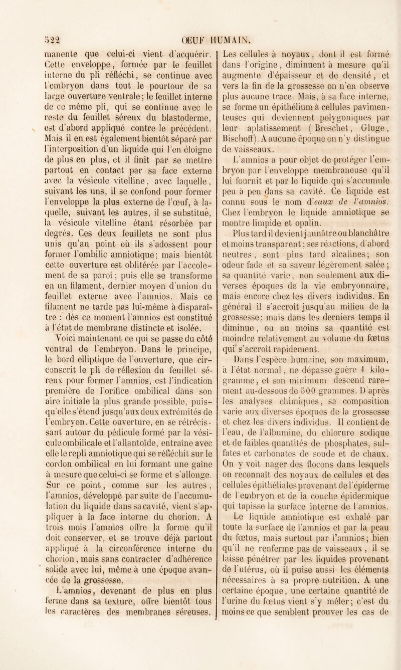 manente que celui-ci vient d’acquérir. Cette enveloppe, formée par le feuillet interne du pli réfléchi, se continue avec l'embryon dans tout le pourtour de sa large ouverture ventrale ; le feuillet interne de ce même pli, qui se continue avec le reste du feuillet séreux du blastoderme, est d’abord appliqué contre le précédent. Mais il en est également bientôt séparé par 1 interposition d’un liquide qui l’en éloigne de plus en plus, et il finit par se mettre partout en contact par sa face externe avec la vésicule vitelline, avec laquelle, suivant les uns, il se confond pour former l'enveloppe la plus externe de l’œuf, à la- quelle, suivant les autres, il se substitué, la vésicule vitelline étant résorbée par degrés. Ces deux feuillets ne sont plus unis qu’au point où ils s’adossent pour former l’ombilic amniotique; mais bientôt cette ouverture est oblitérée par l’accole- ment de sa paroi ; puis elle se transforme en un filament, dernier moyen d’union du feuillet externe avec l’amnios. Mais ce filament ne tarde pas lui-même à disparaî- tre : dès ce moment l amnios est constitué à l'état de membrane distincte et isolée. Voici maintenant ce qui se passe du côté ventral de l’embryon. Dans le principe, le bord elliptique de l’ouverture, que cir- conscrit le pli de réflexion du feuillet sé- reux pour former l’amnios, est l’indication première de l'orifice ombilical dans son aire initiale la plus grande possible, puis- qu'elle s’étend jusqu’aux deux extrémités de l’embryon. Cette ouverture, en se rétrécis- sant autour du pédicule formé par la vési- cule ombilicale et l’allantoïde, entraîne avec elle le repli amniotique qui se réfléchit sur le cordon ombilical en lui formant une gaîne à mesure que celui-ci se forme et s’allonge. Sur ce point, comme sur les autres , l’amnios, développé par suite de l’accumu- lation du liquide dans sa cavité, vient s'ap- pliquer à la face interne du chorion. À trois mois l'amnios offre la forme qu'il doit conserver, et se trouve déjà partout appliqué à la circonférence interne du chorion, mais sans contracter d’adhérence solide avec lui, même à une époque avan- cée de la grossesse. L’amnios, devenant de plus en plus ferme dans sa texture, offre bientôt tous les caractères des membranes séreuses. Les cellules à noyaux, dont il est formé dans l'origine, diminuent à mesure qu’ii augmente d’épaisseur et de densité , et vers la fin de la grossesse on n’en observe plus aucune trace. Mais, à sa face interne, se forme un épithélium à cellules pavimen- teuses qui deviennent polygoniques par leur aplatissement ( Breschef, Gluge , Bischoff). A aucune époque on n'y distingue de vaisseaux. L’amnios a pour objet de proléger l’em- bryon par l'enveloppe membraneuse qu’il lui fournit et par le liquide qui s’accumule peu à peu dans sa cavité. Ce liquide est connu sous le nom d'eaux de l’amnios. Chez l'embryon le liquide amniotique se montre limpide et opalin. Plus tard il devient jaunâtre ou blanchâtre et moins transparent ; ses réactions, d'abord neutres, sont plus tard alcalines; son odeur fade et sa saveur légèrement salée ; sa quantité varie, non seulement aux di- verses époques de la vie embryonnaire, mais encore chez les divers individus. En général il s'accroît jusqu’au milieu de la grossesse; mais dans les derniers temps il diminue, ou au moins sa quantité est moindre relativement au volume du fœtus qui' s’accroît rapidement. Dans l’espèce humaine, son maximum, à l'état normal, ne dépasse guère I kilo- gramme, et son minimum descend rare- ment au-dessous de 500 grammes. D'après les analyses chimiques, sa composition varie aux diverses époques de la grossesse et chez les divers individus. Il contient de l’eau, de l’albumine, du chlorure sodique et de faibles quantités de phosphates, sul- fates et carbonates de soude et de chaux. On y voit nager des flocons dans lesquels on reconnaît des noyaux de cellules et des cellules épithéliales provenant de l'épiderme de l'embryon et de la couche épidermique qui tapisse la surface interne de l'amnios. Le liquide amniotique est exhalé par toute la surface de l’amnios et par la peau du fœtus, mais surtout par l’amnios; bien qu’il ne renferme pas de vaisseaux, il se laisse pénétrer par les liquides provenant de l'utérus, où il puise aussi les éléments nécessaires à sa propre nutrition. A une certaine époque, une certaine quantité de l’urine du fœtus vient s’y mêler; c’est du moins ce que semblent prouver les cas de