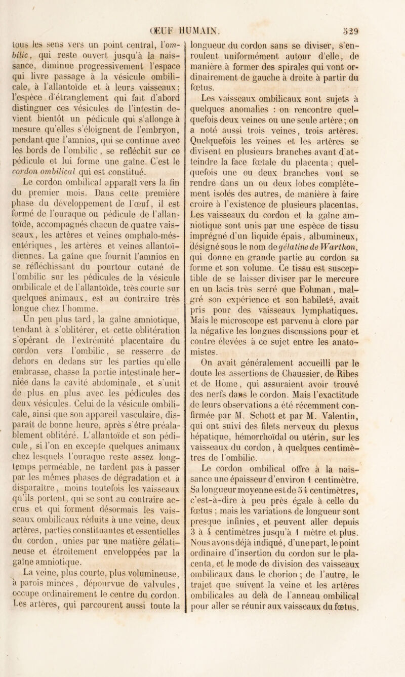 tous les sens vers un point central, l’om- bilic, qui reste ouvert jusqu’à la nais- sance, diminue progressivement l’espace qui livre passage à la vésicule ombili- cale, à l’allantoïde et à leurs vaisseaux; l’espèce d'étranglement qui fait d’abord distinguer ces vésicules de l’intestin de- vient bientôt un pédicule qui s’allonge à mesure qu’elles s’éloignent de l’embryon, pendant que i’amnios, qui se continue avec les bords de l'ombilic , se réfléchit sur ce pédicule et lui forme une gaine. C'est le cordon ombilical qui est constitué. Le cordon ombilical apparaît vers la fin du premier mois. Dans cette première phase du développement de l’œuf, il est formé de l'ouraque ou pédicule de l’allan- toïde, accompagnés chacun de quatre vais- seaux, les artères et veines omphalo-més- entériques , les artères et veines allantoï- diennes. La gaine que fournit l’amnios en se réfléchissant du pourtour cutané de l'ombilic sur les pédicules de la vésicule ombilicale et de F allantoïde, très courte sur quelques animaux, est au contraire très longue chez l’homme. Un peu plus tard, la gaine amniotique, tendant à s’oblitérer, et cette oblitération s’opérant de l'extrémité placentaire du cordon vers l’ombilic, se resserre de dehors en dedans sur les parties qu’elle embrasse, chasse la partie intestinale her- niée dans la cavité abdominale, et s'unit de plus en plus avec les pédicules des deux vésicules. Celui de la vésicule ombili- cale, ainsi que son appareil vasculaire, dis- parait de bonne heure, après s’être préala- blement oblitéré. L'allantoïde et son pédi- cule , si l’on en excepte quelques animaux chez lesquels l’ouraque reste assez long- temps perméable, ne tardent pas à passer par les mêmes phases de dégradation et à disparaître , moins toutefois les vaisseaux qu’ils portent, qui se sont au contraire ac- crus et qui forment désormais les vais- seaux ombilicaux réduits à une veine, deux artères, parties constituantes et essentielles du cordon , unies par une matière gélati- neuse et étroitement enveloppées par la gaine amniotique. La veine, plus courte, plus volumineuse, à parois minces , dépourvue de valvules , occupe ordinairement le centre du cordon. Les artères, qui parcourent aussi toute la longueur du cordon sans se diviser, s’en- roulent uniformément autour d’elle, de manière à former des spirales qui vont or- dinairement de gauche à droite à partir du fœtus. Les vaisseaux ombilicaux sont sujets à quelques anomalies : on rencontre quel- quefois deux veines ou une seule artère ; on a noté aussi trois veines, trois artères. Quelquefois les veines et les artères se divisent en plusieurs branches avant d’at- teindre la face fœtale du placenta ; quel- quefois une ou deux branches vont se rendre dans un ou deux lobes complète- ment isolés des autres, de manière à faire croire à l’existence de plusieurs placentas. Les vaisseaux du cordon et la gaine am- niotique sont unis par une espèce de tissu imprégné d’un liquide épais, albumineux, désignésous le nom degélatinede Warlhon, qui donne en grande partie au cordon sa forme et son volume. Ce tissu est suscep- tible de se laisser diviser par le mercure en un lacis très serré que Fohman, mal- gré son expérience et son habileté, avait pris pour des vaisseaux lymphatiques. Mais le microscope est parvenu à clore par la négative les longues discussions pour et contre élevées à ce sujet entre les anato- mistes. On avait généralement accueilli par le doute les assertions de Chaussier, de Ribes et de Home, qui assuraient avoir trouvé des nerfs dans le cordon. Mais l’exactitude de leurs observations a été récemment con- firmée par M. Schott et par M. Valentin, qui ont suivi des filets nerveux du plexus hépatique, hémorrhoïdal ou utérin, sur les vaisseaux du cordon , à quelques centimè- tres de l'ombilic. Le cordon ombilical offre à la nais- sance une épaisseur d’environ 4 centimètre. Sa longueur moyenne est de 54 centimètres, c’est-à-dire à peu près égale à celle du fœtus ; mais les variations de longueur sont presque infinies, et peuvent aller depuis 3 à 4 centimètres jusqu’à 4 mètre et plus. Nous avons déjà indiqué, d’une part, le point ordinaire d’insertion du cordon sur le pla- centa, et le mode de division des vaisseaux ombilicaux dans le chorion ; de l’autre, le trajet que suivent la veine et les artères ombilicales au delà de l’anneau ombilical pour aller se réunir aux vaisseaux du fœtus.