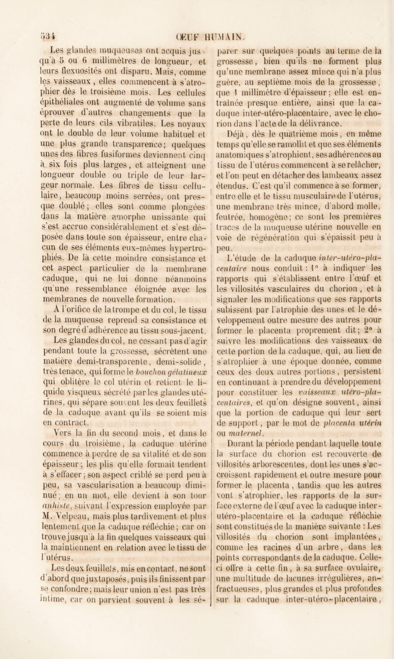 leurs flexuosités ont disparu. Mais, comme les vaisseaux , elles commencent à s'atro- phier dès le troisième mois. Les cellules épithéliales ont augmenté de volume sans éprouver d’autres changements que la perte de leurs cils vibratiles. Les noyaux ont le double de leur volume habituel et une plus grande transparence; quelques unes des libres fusiformes deviennent cinq à six fois plus larges, et atteignent une longueur double ou triple de leur lar- geur normale. Les fibres de tissu cellu- laire, beaucoup moins serrées, ont pres- que doublé ; elles sont comme plongées dans la matière amorphe unissante qui s’est accrue considérablement et s’est dé- posée dans toute son épaisseur, entre cha- cun de ses éléments eux-mêmes hypertro- phiés. De là cette moindre consistance et cet aspect particulier de la membrane caduque, qui ne lui donne néanmoins qu'une ressemblance éloignée avec les membranes de nouvelle formation. A l’orifice de la trompe et du col, le tissu de la muqueuse reprend sa consistance et son degré d’adhérence au tissu sous-jacent. Les glandes du col, ne cessant pas d'agir pendant toute la grossesse, sécrètent une matière demi-transparente, demi-solide, très tenace, qui forme le bouchon gélatineux qui oblitère le col utérin et retient le li- quide visqueux sécrété parles glandes uté- rines, qui sépare souvent les deux feuillets de la caduque avant qu'ils se soient mis en con tract. Vers la fin du second mois, et dans le cours du troisième, la caduque utérine commence à perdre de sa vitalité et de son épaisseur; les plis qu'elle formait tendent à s’effacer ; son aspect criblé se perd peu à peu, sa vascularisation a beaucoup dimi- nué; en un mot, elle devient à son tour anliisle, suivant l'expression employée par M. Velpeau, mais plus tardivement et plus lentement que la caduque réfléchie; car on trouve jusqu'à la fin quelques vaisseaux qui la maintiennent en relation avec le tissu de l'utérus. Les deux feuillets, mis en contact, ne sont d’abord que juxtaposés, puis ils finissent par se confondre; mais leur union n’est pas très intime, car on parvient souvent à les sé- qu’une membrane assez mince qui n’a plus guère, au septième mois de la grossesse, que 1 millimètre d’épaisseur; elle est en- traînée presque entière, ainsi que la ca- duque inter-utéro-placêntaire, avec le cho- rion dans l’acte de la délivrance. Déjà, dès le quatrième mois, en même temps quelle se ramollit et que ses éléments anatomiques s’atrophient, ses adhérences au tissu de l'utérus commencent à se relâcher, et l’on peut en détacher des lambeaux assez étendus. C’est qu’il commence à se former, entre elle et le tissu musculaire de l'utérus, une membrane très mince, d'abord molle, feutrée, homogène; ce sont les premières traces de la muqueuse utérine nouvelle en voie de régénération qui s’épaissit peu à peu. L’étude de la caduque inter-utéro-pla- centaire nous conduit : 10 à indiquer les ; rapports qui s’établissent entre l'œuf et ; les villosités vasculaires du chorion , et à | signaler les modifications que ses rapports subissent par l’atrophie des unes et le dé- veloppement outre mesure des autres pour former le placenta proprement dit; 2° à suivre les modifications des vaisseaux de l cette portion de la caduque, qui, au lieu de | s’atrophier à une époque donnée, comme 1 ceux des deux autres portions, persistent en continuant à prendre du développement pour constituer les vaisseaux utéro-pla- cenlaires, et qu’on désigne souvent, ainsi que la portion de caduque qui leur sert de support, par le mot de placenta utérin ou maternel. Durant la période pendant laquelle toute la surface du chorion est recouverte de villosités arborescentes, dont les unes s'ac- croissent rapidement et outre mesure pour former le placenta , tandis que les autres vont s’atrophier, les rapports de la sur- face externe de l'œuf avec la caduque inter- utéro-plaeentaire et la caduque réfléchie sont constitués de la manière suivante : Les villosités du chorion sont implantées, comme les racines d’un arbre, dans les points correspondants de la caduque. Celle- ci offre a cette fin, à sa surface ovulaire, une multitude de lacunes irrégulières, an- fractueuses, plus grandes et plus profondes sur la caduque inter-utéro-placentaire, :;ai