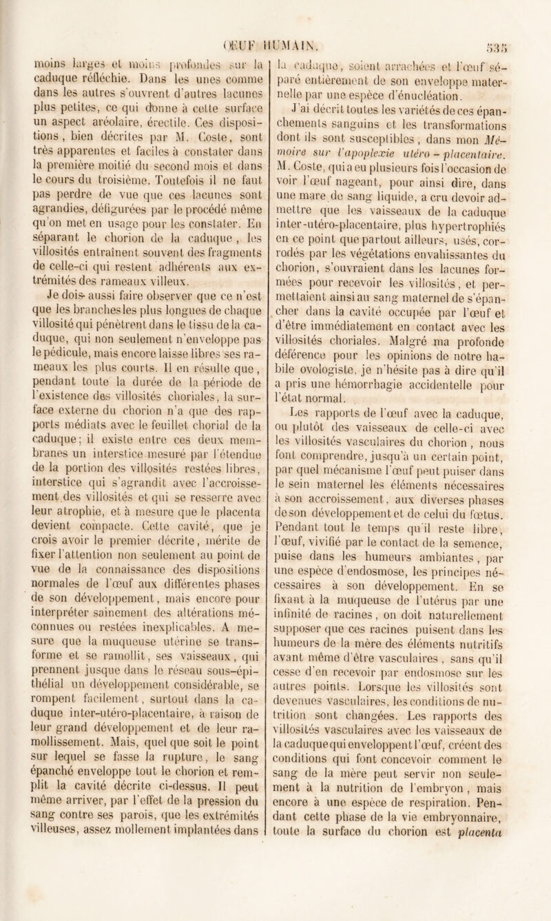 OK U F 1 moins larges et moins profondes sur la caduque réfléchie. Dans les unes comme dans les autres s’ouvrent d’autres lacunes plus petites, ce qui donne à cette surface un aspect aréolaire, érectile. Ces disposi- tions , bien décrites par M. Coste, sont très apparentes et faciles à constater dans la première moitié du second mois et dans le cours du troisième. Toutefois il ne faut pas perdre de vue que ces lacunes sont agrandies, défigurées par le procédé meme qu’on met en usage pour les constater. En séparant le chorion de la caduque , les villosités entraînent souvent des fragments de celle-ci qui restent adhérents aux ex- trémités des rameaux villeux. Je dois* aussi faire observer que ce n’est que les branches les plus longues de chaque villosité qui pénètrent dans le tissu delà ca- duque, qui non seulement n’enveloppe pas le pédicule, mais encore laisse libres ses ra- meaux les plus courts. Il en résulte que , pendant toute la durée de la période de P existence des villosités choriales, la sur- face externe du chorion n’a que des rap- ports médiats avec le feuillet chorial de la caduque; il existe entre ces deux mem- branes un interstice mesuré par l'étendue de la portion des villosités restées libres, interstice qui s’agrandit avec l’accroisse- ment des villosités et qui se resserre avec leur atrophie, et à mesure que le placenta devient compacte. Cette cavité, que je crois avoir le premier décrite, mérite de fixer l’attention non seulement au point de ■k vue de la connaissance des dispositions normales de l’œuf aux différentes phases de son développement, mais encore pour interpréter sainement des altérations mé- connues ou restées inexplicables. A me- sure que la muqueuse utérine se trans- forme et se ramollit, ses vaisseaux, qui prennent jusque dans le réseau sous-épi- thélial un développement considérable, se rompent facilement, surtout dans la ca- duque inter-utéro-placentaire, à raison de leur grand développement et de leur ra- mollissement. Mais, quel que soit le point sur lequel se fasse la rupture, le sang épanché enveloppe tout le chorion et rem- plit la cavité décrite ci-dessus. Il peut môme arriver, par l’effet de la pression du sang contre ses parois, que les extrémités villeuses, assez mollement implantées dans IUMÀIM. 535 la caduque, soient arrachées et l’œuf sé- paré entièrement de son enveloppe mater- nelle par une espèce d’énucléation. J ai décrit toutes les variétés de ces épan- chements sanguins et les transformations dont ils sont susceptibles , dans mon Mé- moire sur l’apoplexie utero - placentaire. M. Coste, qui a eu plusieurs fois l’occasion de voir l’œuf nageant, pour ainsi dire, dans une mare de sang liquide, a cru devoir ad- mettre que les vaisseaux de la caduque inter-utéro-placentaire, plus hypertrophiés en ce point que partout ailleurs, usés, cor- rodés par les végétations envahissantes du chorion, s’ouvraient dans les lacunes for- mées pour recevoir les villosités, et per- mettaient ainsi au sang maternel de s’épan- cher dans la cavité occupée par l’œuf et d’être immédiatement en contact avec les villosités choriales. Malgré ma profonde déférence pour les opinions de notre ha- bile ovologiste, je n’hésite pas à dire qu'il a pris une hémorrhagie accidentelle pour l’état normal. Les rapports de l’œuf avec la caduque, ou plutôt des vaisseaux de celle-ci avec les villosités vasculaires du chorion , nous font comprendre, jusqu’à un certain point, par quel mécanisme l’œuf peut puiser dans le sein maternel les éléments nécessaires à son accroissement , aux diverses phases de son développement et de celui du fœtus. Pendant tout le temps qu’il reste libre, l'œuf, vivifié par le contact de la semence, puise dans les humeurs ambiantes , par une espèce d’endosmose, les principes né- cessaires à son développement. En se fixant à la muqueuse de l’utérus par une infinité de racines, on doit naturellement supposer que ces racines puisent dans les humeurs de la mère des éléments nutritifs avant même d’être vasculaires , sans qu’il cesse d’en recevoir par endosmose sur les autres points. Lorsque les villosités sont devenues vasculaires, les conditions de nu- trition sont changées. Les rapports des villosités vasculaires avec les vaisseaux de la caduquequi enveloppent l’œuf, créent des conditions qui font concevoir comment le sang de la mère peut servir non seule- ment à la nutrition de l’embryon , mais encore à une espèce de respiration. Pen- dant cette phase de la vie embryonnaire, toute la surface du chorion est placenta