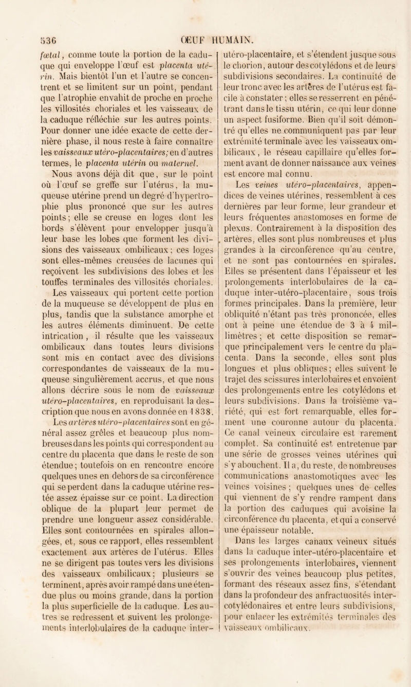 fœtal, comme toute la portion de la cadu- que qui enveloppe l'oeuf est placenta uté- rin. Mais bientôt l’un et l’autre se concen- trent et se limitent sur un point, pendant que l’atrophie envahit de proche en proche les villosités choriales et les vaisseaux de la caduque réfléchie sur les autres points. Pour donner une idée exacte de cette der- nière phase, il nous reste à faire connaître les vaisseaux utéro-placentaires; en d’autres termes, le placenta utérin ou maternel. Nous avons déjà dit que, sur le point où l’œuf se greffe sur l’utérus, la mu- queuse utérine prend un degré d’hypertro- phie plus prononcé que sur les autres points; elle se creuse en loges dont les bords s’élèvent pour envelopper jusqu’à leur base les lobes que forment les divi- sions des vaisseaux ombilicaux ; ces loges sont elles-mêmes creusées de lacunes qui reçoivent les subdivisions des lobes et les touffes terminales des villosités choriales. Les vaisseaux qui portent cette portion de la muqueuse se développent de plus en plus, tandis que la substance amorphe et les autres éléments diminuent. De cette intrication , il résulte que les vaisseaux ombilicaux dans toutes leurs divisions sont mis en contact avec des divisions correspondantes de vaisseaux de la mu- queuse singulièrement accrus, et que nous allons décrire sous le nom de vaisseaux utéro-placentaires, en reproduisant la des- cription que nous en avons donnée en 1838. Les artères utéro-placentaires sont en gé- néral assez grêles et beaucoup plus nom- breuses dans les points qui correspondent au centre du placenta que dans le reste de son étendue ; toutefois on en rencontre encore quelques unes en dehors de sa circonférence qui se perdent dans la caduque utérine res- tée assez épaisse sur ce point. La direction oblique de la plupart leur permet de prendre une longueur assez considérable. Elles sont contournées en spirales allon- gées, et, sous ce rapport, elles ressemblent exactement aux artères de l’utérus. Elles ne se dirigent pas toutes vers les divisions des vaisseaux ombilicaux; plusieurs se terminent, après av oir rampé dans une éten- due plus ou moins grande, dans la portion la plus superficielle de la caduque. Les au- tres se redressent et suivent les prolonge- ments interlobulaires de la caduque inter- utéro-placentaire, et s’étendent jusque sous le chorion, autour des cotylédons et de leurs subdivisions secondaires. La continuité de leur tronc avec les artères de l’utérus est fa- cile à constater; elles se resserrent en péné- trant dans le tissu utérin, ce qui leur donne un aspect fusiforme. Bien qu’il soit démon- tré qu’elles ne communiquent pas par leur extrémité terminale avec les vaisseaux om- bilicaux , le réseau capillaire qu’elles for- ment avant de donner naissance aux veines est encore mal connu. Les veines utéro-placentaires, appen- dices de veines utérines, ressemblent à ces dernières par leur forme, leur grandeur et leurs fréquentes anastomoses en forme de plexus. Contrairement à la disposition des artères, elles sont plus nombreuses et plus grandes à la circonférence qu’au centre, et ne sont pas contournées en spirales. Elles se présentent dans l’épaisseur et les prolongements interlobulaires de la ca- duque inter-utéro-placentaire, sous trois formes principales. Dans la première, leur obliquité n’étant pas très prononcée, elles ont à peine une étendue de 3 à 4 mil- limètres ; et cette disposition se remar- que principalement vers le centre du pla- centa. Dans la seconde, elles sont plus longues et plus obliques; elles suivent le trajet des scissures interlobaires et envoient des prolongements entre les cotylédons et leurs subdivisions. Dans la troisième va- riété, qui est fort remarquable, elles for- ment une couronne autour du placenta. Ce canal veineux circulaire est rarement complet. Sa continuité est entretenue par une série de grosses veines utérines qui s’y abouchent. Il a, du reste, de nombreuses communications anastomotiques avec les veines voisines ; quelques unes de celles qui viennent de s’y rendre rampent dans la portion des caduques qui avoisine la circonférence du placenta, et qui a conservé une épaisseur notable. Dans les larges canaux veineux situés dans la caduque inter-utéro-placentaire et ses prolongements interlobaires, viennent s’ouvrir des veines beaucoup plus petites, formant des réseaux assez fins, s’étendant dans la profondeur des anfractuosités inter- cotylédonaires et entre leurs subdivisions, pour enlacer les extrémités terminales des vaisseaux ombilicaux.