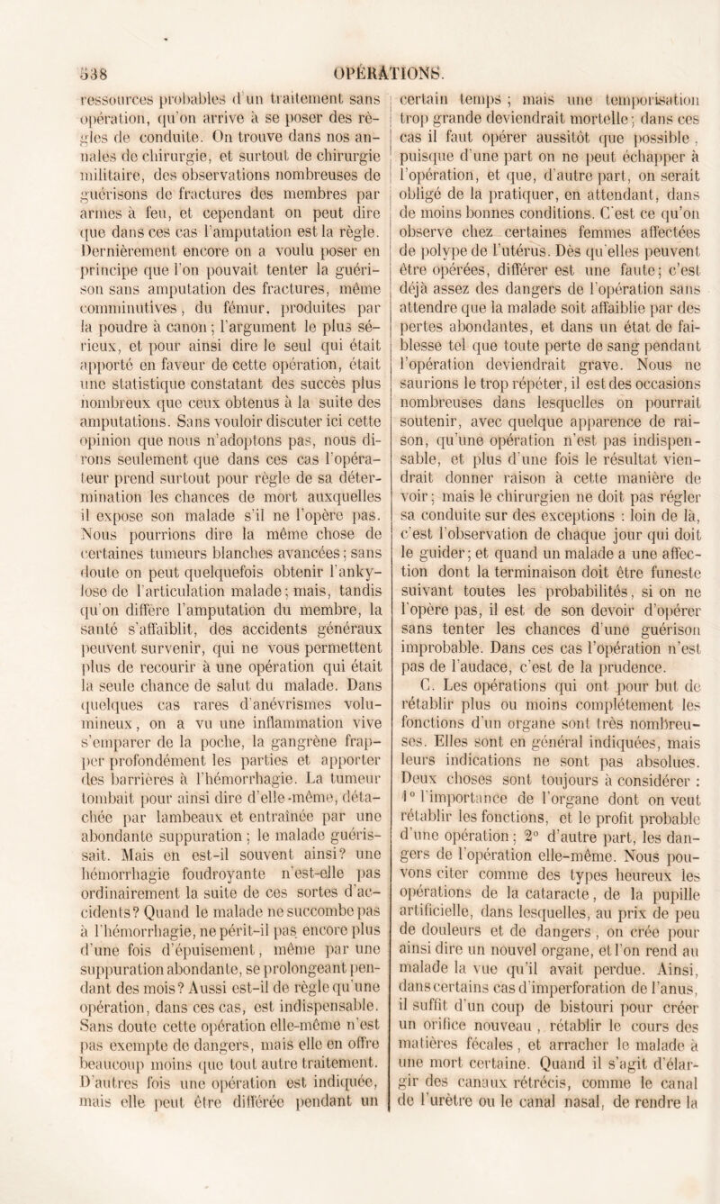 ressources probables d un traitement sans opération, qu’on arrive à se poser des rè- gles de conduite. On trouve dans nos an- nales de chirurgie, et surtout de chirurgie militaire, des observations nombreuses de guérisons de fractures des membres par armes à feu, et cependant on peut dire que dans ces cas l’amputation est la règle. Dernièrement encore on a voulu poser en principe que l’on pouvait tenter la guéri- son sans amputation des fractures, même comminutives, du fémur, produites par la poudre à canon ; l’argument le plus sé- rieux, et pour ainsi dire le seul qui était apporté en faveur de cette opération, était une statistique constatant des succès plus nombreux que ceux obtenus à la suite des amputations. Sans vouloir discuter ici cette opinion que nous n’adoptons pas, nous di- rons seulement que dans ces cas l'opéra- teur prend surtout pour règle de sa déter- mination les chances de mort auxquelles il expose son malade s’il ne l’opère pas. Nous pourrions dire la même chose de certaines tumeurs blanches avancées; sans doute on peut quelquefois obtenir l’anky- losé de l’articulation malade ; mais, tandis qu'on diffère l’amputation du membre, la santé s'affaiblit, des accidents généraux peuvent survenir, qui ne vous permettent plus de recourir à une opération qui était la seule chance de salut du malade. Dans quelques cas rares d’anévrismes volu- mineux , on a vu une inflammation vive s’emparer de la poche, la gangrène frap- per profondément les parties et apporter des barrières à l’hémorrhagie. La tumeur tombait pour ainsi dire d’elle-même, déta- chée par lambeaux et entraînée par une abondante suppuration ; le malade guéris- sait. Mais en est-il souvent ainsi? une hémorrhagie foudroyante n’est-elle pas ordinairement 1a. suite de ces sortes d’ac- cidents? Quand le malade ne succombe pas à l'hémorrhagie, ne périt-il pas encore plus d’une fois d’épuisement, même par une suppuration abondante, se prolongeant pen- dant des mois? Aussi est-il de règle qu’une opération, dans ces cas, est indispensable. Sans doute cette opération elle-même n’est pas exempte de dangers, mais elle en offre beaucoup moins que tout autre traitement. D'autres fois une opération est indiquée, mais elle peut être différée pendant un ; certain temps ; mais une temporisation I trop grande deviendrait mortelle ; dans ces cas il faut opérer aussitôt que possible , puisque d'une part on ne peut échapper à I l’opération, et que, d’autre part, on serait j obligé de la pratiquer, en attendant, dans de moins bonnes conditions. C'est ce qu’on observe chez certaines femmes affectées de polype de l’utérus. Dès qu elles peuvent être opérées, différer est une faute; c’est déjà assez des dangers de l'opération sans attendre que la malade soit affaiblie par des pertes abondantes, et dans un état de fai- blesse tel que toute perte de sang pendant l’opération deviendrait grave. Nous ne saurions le trop répéter, il est des occasions nombreuses dans lesquelles on pourrait soutenir, avec quelque apparence de rai- son, qu’une opération n’est pas indispen- sable, et plus d’une fois le résultat vien- drait donner raison à cette manière de voir; mais le chirurgien ne doit pas régler sa conduite sur des exceptions : loin de là, c'est l’observation de chaque jour qui doit le guider; et quand un malade a une affec- tion dont la terminaison doit être funeste suivant toutes les probabilités, si on ne l'opère pas, il est de son devoir d’opérer sans tenter les chances d'une guérison improbable. Dans ces cas l’opération n’est pas de l'audace, c’est de la prudence. C. Les opérations qui ont .pour but de rétablir plus ou moins complètement les fonctions d’un organe sont très nombreu- ses. Elles sont en général indiquées, mais leurs indications ne sont pas absolues. Deux choses sont toujours à considérer : 10 l’importance de l’organe dont on veut rétablir les fonctions, et le profit probable d’une opération ; 2° d’autre part, les dan- gers de l’opération elle-même. Nous pou- vons citer comme des types heureux les opérations de la cataracte, de la pupille artificielle, dans lesquelles, au prix de peu de douleurs et de dangers, on crée pour ainsi dire un nouvel organe, et l'on rend au malade la vue qu’il avait perdue. Ainsi, danscertains cas d'imperforation de l’anus, 11 suffit d’un coup de bistouri pour créer un orifice nouveau , rétablir le cours des matières fécales, et arracher le malade à une mort certaine. Quand il s’agit d’élar- gir des canaux rétrécis, comme le canal de l’urètre ou le canal nasal, de rendre la