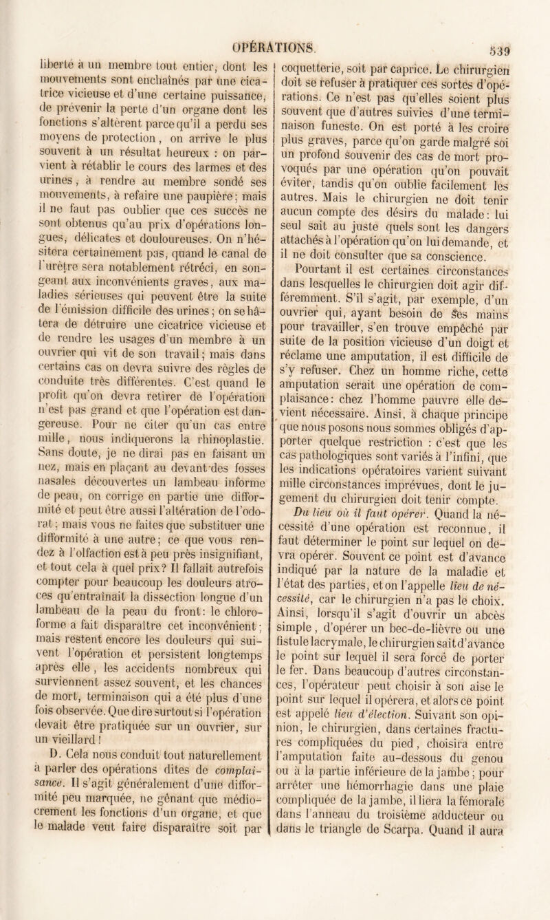 liberté à un membre tout entier, dont les mouvements sont enchaînés par une cica- trice vicieuse et d’une certaine puissance, de prévenir la perte d’un organe dont les fonctions s’altèrent parce qu’il a perdu ses moyens de protection, on arrive le plus souvent à un résultat heureux : on par- vient à rétablir le cours des larmes et des urines, à rendre au membre sondé ses mouvements, à refaire une paupière; mais il ne faut pas oublier que ces succès ne sont obtenus qu’au prix d’opérations lon- gues, délicates et douloureuses. On n’hé- sitera certainement pas, quand le canal de 1 urètre sera notablement rétréci, en. son- geant aux inconvénients graves, aux ma- ladies sérieuses qui peuvent être la suite de l’émission difficile des urines; on se hâ- tera de détruire une cicatrice vicieuse et de rendre les usages d’un membre à un ouvrier qui vit de son travail ; mais dans certains cas on devra suivre des règles de conduite très différentes. C’est quand le profit qu'on devra retirer de l’opération n’est pas grand et que l’opération est dan- gereuse. Pour ne citer qu’un cas entre mille, nous indiquerons la rhinoplastie. Sans doute, je ne dirai pas en faisant un nez, mais en plaçant au devant-des fosses nasales découvertes un lambeau informe de peau, on corrige en partie une diffor- mité et peut être aussi l’altération de l’odo- rat ; mais vous ne faites que substituer une difformité à une autre; ce que vous ren- dez à l’olfaction est à peu près insignifiant, et tout cela à quel prix? Il fallait autrefois compter pour beaucoup les douleurs atro- ces qu'entraînait la dissection longue d’un lambeau de la peau du front: le chloro- forme a fait disparaître cet inconvénient ; mais restent encore les douleurs qui sui- vent l’opération et persistent longtemps après elle , les accidents nombreux qui surviennent assez souvent, et les chances de mort, terminaison qui a été plus d’une fois observée. Que dire surtout si l’opération devait être pratiquée sur un ouvrier, sur un vieillard ! D. Cela nous conduit tout naturellement à parler des opérations dites de complai- sance. Il s’agit généralement d’une diffor- mité peu marquée, ne gênant que médio- crement les fonctions d’un organe, et que lu malade veut faire disparaître soit par coquetterie, soit par caprice. Le chirurgien doit se refuser à pratiquer ces sortes d’opé- rations. Ce n’est pas qu’elles soient plus souvent que d’autres suivies d’une termi- naison funeste. On est porté à les croire plus graves, parce qu’on garde malgré soi un profond Souvenir des cas de mort pro- voqués par une opération qu’on pouvait éviter, tandis qu’on oublie facilement les autres. Mais le chirurgien ne doit tenir aucun compte des désirs du malade : lui seul sait au juste quels sont les dangers attachés à l’opération qu’on lui demande, et il ne doit consulter que sa conscience. Pourtant il est certaines circonstances dans lesquelles le chirurgien doit agir dif- féremment. S’il s’agit, par exemple, d’un ouvrier qui, ayant besoin de £es mains pour travailler, s’en trouve empêché par suite de la position vicieuse d’un doigt et réclame une amputation, il est difficile de s’y refuser. Chez un homme riche, cette amputation serait une opération de com- plaisance: chez l’homme pauvre elle de- vient nécessaire. Ainsi, à chaque principe que nous posons nous sommes obligés d’ap- porter quelque restriction : c’est que les cas pathologiques sont variés à l’infini, que les indications opératoires varient suivant mille circonstances imprévues, dont le ju- gement du chirurgien doit tenir compte. Du lieu où il faut opérer. Quand la né- cessité d’une opération est reconnue, il faut déterminer le point sur lequel on de- vra opérer. Souvent ce point est d’avance indiqué par la nature de la maladie et l’état des parties, et on l’appelle lieu de né- cessité, car le chirurgien n’a pas le choix. Ainsi, lorsqu’il s’agit d’ouvrir un abcès simple , d’opérer un bec-de-lièvre ou une fistule lacrymale, le chirurgien sait d’avance le point sur lequel il sera forcé de porter le fer. Dans beaucoup d’autres circonstan- ces, l’opérateur peut choisir à son aise le point sur lequel il opérera, et alors ce point est appelé lieu d’élection. Suivant son opi- nion, le chirurgien, dans certaines fractu- res compliquées du pied, choisira entre l’amputation faite au-dessous du genou ou à la partie inférieure de la jambe; pour arrêter une hémorrhagie dans une plaie compliquée de la jambe, il liera la fémorale dans l’anneau du troisième adducteur ou dans le triangle de Scarpa. Quand il aura