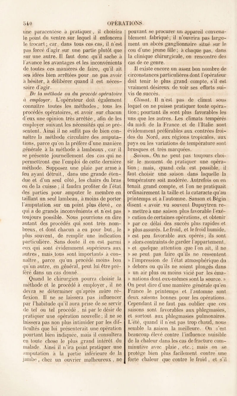 une paracentèse à pratiquer, il choisira le point du ventre sur lequel il enfoncera le trocart; car, dans tous ces cas, il n’est pas forcé d’agir sur une partie plutôt que sur une autre. Il faut donc qu’il sache à l’avance les avantages et les inconvénients de toutes ces manières de faire, qu’il ait ses idées bien arrêtées pour ne pas avoir à hésiter, à délibérer quand il est néces- saire d’agir. De la méthode ou du procédé opératoire à employer. L'opérateur doit également connaître toutes les méthodes, tous les procédés opératoires, et avoir sur chacun d’eux une opinion très arrêtée , afin de les employer suivant les nécessités qui se pré- sentent. Ainsi il ne suffit pas de bien con- naître la méthode circulaire des amputa- tions, parce qu’on la préfère d’une manière générale à la méthode à lambeaux, car il se présente journellement des cas qui ne permettront que l’emploi de cette dernière méthode. Supposez une plaie par arme à feu ayant détruit, dans une grande éten- due et d’un seul côté, les chairs du bras ou de la cuisse ; il faudra profiter de l’état des parties pour amputer le membre en taillant un seul lambeau, à moins de porter l’amputation sur un point plus élevé, ce qui a de grands inconvénients et n’est pas toujours possible. Nous pourrions en dire autant des procédés qui sont très nom- breux, et dont chacun a eu pour but, le plus souvent, de remplir une indication particulière. Sans doute il en est parmi eux qui sont évidemment supérieurs aux autres, mais tous sont importants à con- naître , parce qu’un procédé moins bon qu’un autre, en général, peut lui être pré- féré dans un cas donné. Quand le chirurgien pourra choisir la méthode et le procédé à employer, il ne devra se déterminer qu’après mûre ré- flexion. Il ne se laissera pas influencer par l’habitude qu’il aura prise de se servir de tel ou tel procédé . ni par le désir de pratiquer une opération nouvelle ; il ne se laissera pas non plus intimider par les dif- ficultés que lui présenterait une opération pourtant bien indiquée, mais il consultera en toute chose le plus grand intérêt du malade. Ainsi il n’ira point pratiquer une amputation à la partie inférieure de la jambe , chez un ouvrier malheureux , ne pouvant se procurer un appareil convena- blement fabriqué; il n’ouvrira pas large- ment un abcès ganglionnaire situé sur le cou d’une jeune fille; à chaque pas, dans la clinique chirurgicale, on rencontre des cas de ce genre. Il existe encore un assez bon nombre de circonstances particulières dont l’opérateur doit tenir le plus grand compte, s’il est vraiment désireux de voir ses efforts sui- vis de succès. Climat. Il n'est pas de climat sous lequel on ne puisse pratiquer toute opéra- tion; pourtant ils sont plus favorables les uns que les autres. Les climats tempérés du midi de la France et de lltalie sont évidemment préférables aux contrées froi- des du Nord, aux régions tropicales, aux pays ou les variations de température sont brusques et très marquées. Saison. On ne peut pas toujours choi- sir le moment de pratiquer une opéra- tion ; mais, quand cela est possible, il faut choisir une saison dans laquelle la température soit modérée. Autrefois on en tenait grand compte, et l'on ne pratiquait ordinairement la taille et la cataracte qu’au printemps et a l’automne. Sanson et Bégin disent « avoir vu souvent Dupuytren re~ » mettre à une saison plus favorable l’exé- » cution de certaines opérations, et obtenir » par ce délai des succès plus rapides et » plus assurés. Le froid, et le froid humide, » est peu favorable aux opérés; ils sont » alors contraints de garder l’appartement, v et quelque attention que l’on ait, il ne » se peut pas faire qu’ils ne ressentent « l’impression de l’état atmosphérique du » dehors ou qu’ils ne soient plongés dans » un air plus ou moins vicié par les éma- » nations dont eux-mêmes sont la source. » On peut dire d’une manière générale qu’en France le printemps et l’automne sont deux saisons bonnes pour les opérations. Cependant il ne faut pas oublier que ces saisons sont favorables aux phlegmasies, et surtout aux phlegmasies pulmonaires. L'été, quand il n’est pas trop chaud, nous semble la saison la meilleure. On s’est beaucoup élevé contre l’influence nuisible de la chaleur dans les cas de fracture com- minutive avec plaie, etc. ; mais on se protège bien plus facilement contre une forte chaleur que contre le froid , et s'il