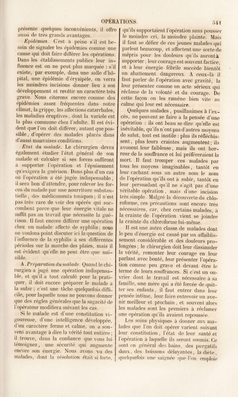 présente quelques inconvénients, il offre aussi de très grands avantages. Epidémies. C’est à peine s’il est be- soin de signaler les épidémies comme une cause qui doit faire différer les opérations. Dans les établissements publics leur in- fluence est on ne peut plus marquée : s’il existe, par exemple, dans une salie d’hô- pital, une épidémie d’érysipèle, on verra les moindres incisions donner lieu à son développement et revêtir un caractère très grave. Nous citerons encore comme des épidémies assez fréquentes dans notre climat, la grippe, les affections catarrhales, les maladies éruptives, dont la variole est la plus commune chez l’adulte. Il est évi- dent que l’on doit différer, autant que pos- sible, d’opérer des malades placés dans d’aussi mauvaises conditions. Etat du malade. Le chirurgien devra également étudier l’état général de son malade et calculer si ses forces suffiront, à supporter l'opération et l’épuisement qu’exigera la guérison. Dans plus d’un cas où l’opération a été jugée indispensable, il sera bon d’attendre, pour relever les for- ces du malade par une nourriture substan- tielle , des médicaments toniques ; il n’est pas très rare de voir des opérés qui suc- combent parce que leur énergie vitale ne suffit pas au travail que nécessite la gué- rison. 11 faut encore différer une opération chez un malade affecté de syphilis: nous ne voulons point discuter ici la question de l’influence de la syphilis à ses différentes périodes sur la marche des plaies, mais il est évident quelle ne peut être que nui- sible. A. Préparation dumalade. Quand le chi- rurgien a jugé une opération indispensa- ble, et qu’il a tout calculé pour la prati- quer, il doit encore préparer le malade à la subir ; c'est une tâche quelquefois diffi- cile, pour laquelle nous ne pouvons donner que des règles générales que la sagacité de l’opérateur modifiera suivant les cas. Si le malade est d’une constitution vi- goureuse, d’une intelligence développée, d’un caractère ferme et calme, on a sou- vent avantage à dire la vérité tout entière ; il trouve, dans la confiance que vous lui témoignez, une sécurité qui augmente encore son énergie. Nous avons vu des malades, dont la résolution était si forte, 541 qu’ils supportaient l’opération sans pousser le moindre cri, la moindre plainte. Mais il faut se défier de ces jeunes malades qui parlent beaucoup, et affectent une sorte de mépris pour les douleurs qu’ils auront à supporter ; leur courage est souvent factice, et à leur énergie fébrile succède bientôt un abattement dangereux. A ceux-là il faut parler de l’opération avec gravité, la leur présenter comme un acte sérieux qui réclame de la volonté et du courage. De cette façon on les ramène bien vite au calme qui leur est nécessaire. Quelques malades , pusillanimes à l’ex- cès, ne peuvent se faire à la pensée d’une opération : ils ont beau se dire qu’elle est inévitable, qu’ils n’ont pas d’autres moyens de salut, tout est inutile : plus ils réfléchis- sent , plus leurs craintes augmentent ; ils avouent leur faiblesse, mais ils ont hor- reur de la souffrance et lui préféreraient la mort. Il faut tromper ces malades par tous les moyens imaginables, tantôt en leur cachant sous un autre nom le nom de l’opération qu’ils ont à subir, tantôt en leur persuadant qu’il ne s’agit pas d’une véritable opération, mais d’une incision très simple. Malgré la découverte du chlo- roforme, ces précautions sont encore très nécessaires, car, chez certains malades, à la crainte de l’opération vient se joindre la crainte du chloroforme lui-même. U est une autre classe de malades dont le peu d’énergie est causé par un affaiblis- sement considérable et des douleurs pro- longées ; le chirurgien doit leur dissimuler la vérité, remonter leur courage en leur parlant avec bonté, leur présenter l’opéra- tion comme peu grave et devant être le terme de leurs souffrances. Si c’est un ou- vrier dont le travail est nécessaire à sa famille, une mère qui a été forcée de quit- ter ses enfants, il faut entrer dans leur pensée intime, leur faire entrevoir un ave- nir meilleur et prochain , et souvent alors les malades sont les premiers à réclamer une opération qu’ils avaient repoussée. Les soins physiques à donner aux ma- lades que l’on doit opérer varient suivant leur constitution , l’état de leur santé et l’opération à laquelle ils seront soumis. Ce sont en général des bains, des purgatifs doux, des boissons délayantes, la diète , quelquefois une saignée que l’on emploie