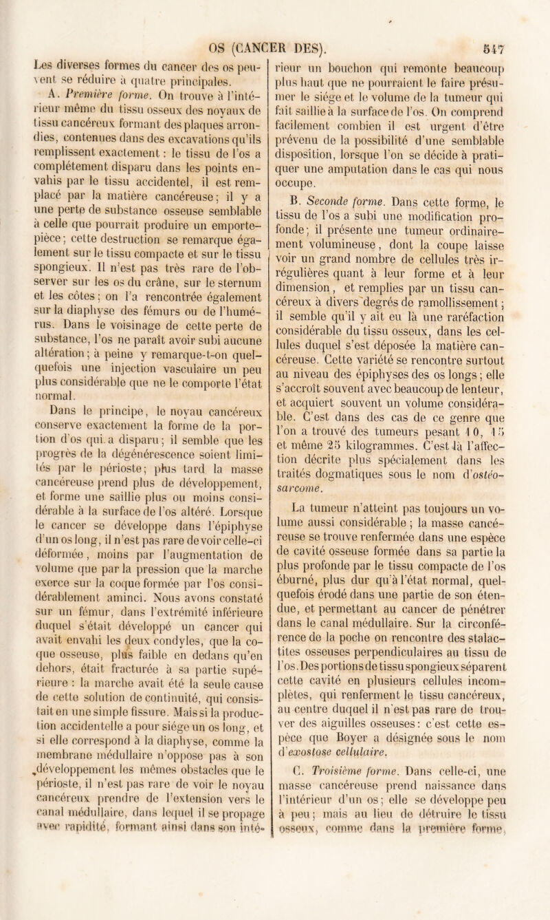 Les diverses formes du cancer des os peu- vent, se réduire à quatre principales. A. Première forme. On trouve à l’inté- rieur même du tissu osseux des noyaux de tissu cancéreux formant des plaques arron- dies, contenues dans des excavations qu’ils remplissent exactement : le tissu de l’os a complètement disparu dans les points en- vahis par le tissu accidentel, il est rem- placé par la matière cancéreuse; il y a une perte de substance osseuse semblable à celle que pourrait produire un emporte- pièce; cette destruction se remarque éga- lement sur le tissu compacte et sur le tissu spongieux. Il n’est pas très rare de l’ob- server sur les os du crâne, sur le sternum et les côtes ; on l’a rencontrée également sur la diaphyse des fémurs ou de l’humé- rus. Dans le voisinage de cette perte de substance, l’os ne paraît avoir subi aucune altération ; à peine y remarque-t-on quel- quefois une injection vasculaire un peu plus considérable que ne le comporte l’état normal. Dans le principe, le noyau cancéreux conserve exactement la forme de la por- tion d'os qui. a disparu ; il semble que les progrès de la dégénérescence soient limi- tés par le périoste; plus tard la masse cancéreuse prend plus de développement, et forme une saillie plus ou moins consi- dérable à la surface de l’os altéré. Lorsque le cancer se développe dans lepiphvse d’un os long, il n’est pas rare devoir celle-ci déformée, moins par l’augmentation de volume que par la pression que la marche exerce sur la coque formée par l’os consi- dérablement aminci. Nous avons constaté sur un fémur, dans l’extrémité inférieure duquel s était développé un cancer qui avait envahi les deux condyles, que la co- que osseuse, plus faible en dedans qu’en dehors, était fracturée à sa partie supé- rieure : la marche avait été la seule cause de cette solution de continuité, qui consis- tait en une simple fissure. Mais si la produc- tion accidentelle a pour siège un os long, et si elle correspond à la diaphyse, comme la membrane médullaire n’oppose pas à son ^développement les mêmes obstacles que le périoste, il n’est pas rare de voir le noyau cancéreux prendre de l’extension vers le canal médullaire, dans lequel il se propage avec rapidité, formant nin«i dans son inté- rieur un bouchon qui remonte beaucoup plus haut que ne pourraient le faire présu- mer le siège et le volume de la tumeur qui fait saillie à la surface de l’os. On comprend facilement combien il est urgent d’être prévenu de la possibilité d’une semblable disposition, lorsque l'on se décide à prati- quer une amputation dans le cas qui nous occupe. R. Seconde forme. Dans cette forme, le tissu de l’os a subi une modification pro- fonde; il présente une tumeur ordinaire- ment volumineuse, dont la coupe laisse voir un grand nombre de cellules très ir- régulières quant à leur forme et à leur dimension, et remplies par un tissu can- céreux à divers'degrés de ramollissement ; il semble qu’il y ait eu là une raréfaction considérable du tissu osseux, dans les cel- lules duquel s’est déposée la matière can- céreuse. Cette variété se rencontre surtout au niveau des épiphyses des os longs ; elle s’accroît souvent avec beaucoup de lenteur, et acquiert souvent un volume considéra- ble. C’est dans des cas de ce genre que l’on a trouvé des tumeurs pesant 10, 15 et même 25 kilogrammes. C’est là l’affec- tion décrite plus spécialement dans les traités dogmatiques sous le nom d ostéo- sarcome. La tumeur n’atteint pas toujours un vo- lume aussi considérable ; la masse cancé- reuse se trouve renfermée dans une espèce de cavité osseuse formée dans sa partie la plus profonde par le tissu compacte de l’os éburné, plus dur qu’à l’état normal, quel- quefois érodé dans une partie de son éten- due, et permettant au cancer de pénétrer dans le canal médullaire. Sur la circonfé- rence de la poche on rencontre des stalac- tites osseuses perpendiculaires au tissu de l’os. Des portions de tissu spongieux séparent cette cavité en plusieurs cellules incom- plètes, qui renferment le tissu cancéreux, au centre duquel il n'est pas rare de trou- ver des aiguilles osseuses : c’est cette es- pèce que Boyer a désignée sous le nom cï exostose cellulaire. C. Troisième forme. Dans celle-ci, une masse cancéreuse prend naissance dans l’intérieur d’un os; elle se développe peu à peu ; mais au lieu de détruire le tissu osseuxj comme dans la première forme,