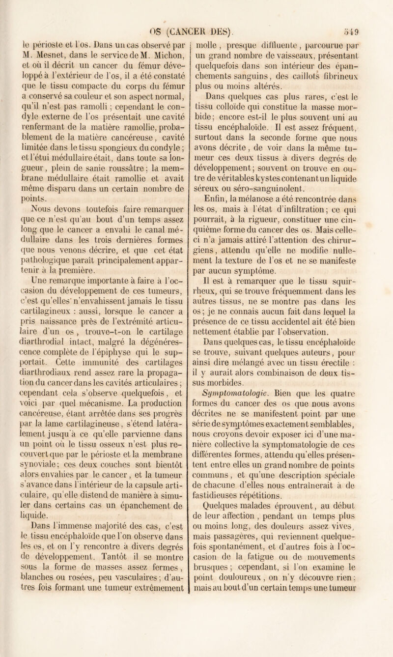 le périoste et 1 os. Dans un cas observé par M. Mesnet, dans le servicedeM. Michon, et où il décrit un cancer du fémur déve- loppé à l’extérieur de l’os, il a été constaté que le tissu compacte du corps du fémur a conservé sa couleur et son aspect normal, qu’il n’est pas ramolli ; cependant le con- dyle externe de l’os présentait une cavité renfermant de la matière ramollie, proba- blement de la matière cancéreuse, cavité limitée dans le tissu spongieux du condyle ; et l’étui médullaire était, dans toute sa lon- gueur , plein de sanie roussâtre ; la mem- brane médullaire était ramollie et avait même disparu dans un certain nombre de points. Nous devons toutefois faire remarquer que ce n’est qu’au bout d’un temps assez long que le cancer a envahi le canal mé- dullaire dans les trois dernières formes que nous venons décrire, et que cet état pathologique paraît principalement appar- tenir à la première. Une remarque importante à faire à l’oc- casion du développement de ces tumeurs, c’est qu’elles'n’envahissent jamais le tissu cartilagineux : aussi, lorsque le cancer a pris naissance près de l’extrémité articu- laire d’un os , trouve-t-on le cartilage diarthrodial intact, malgré la dégénéres- cence complète de l’épiphyse qui le sup- portait. Cette immunité des cartilages diarthrodiaux rend assez rare la propaga- tion du cancer dans les cavités articulaires ; cependant cela s’observe quelquefois, et voici par quel mécanisme. La production cancéreuse, étant arrêtée dans ses progrès par la lame cartilagineuse, s’étend latéra- lement jusqu’à ce qu’elle parvienne dans un point où le tissu osseux n’est plus re- couvert que par le périoste et la membrane synoviale; ces deux couches sont bientôt alors envahies par le cancer, et la tumeur s’avance dans l’intérieur de la capsule arti- culaire, qu elle distend de manière à simu- ler dans certains cas un épanchement de liquide. Dans l’immense majorité des cas, c’est le tissu encéphaloïde que l’on observe dans les os, et on l’y rencontre à divers degrés de développement. Tantôt il se montre sous la forme de masses assez fermes, blanches ou rosées, peu vasculaires; d’au- tres fois formant une tumeur extrêmement molle , presque diffluente , parcourue par un grand nombre de vaisseaux, présentant quelquefois dans son intérieur des épan- chements sanguins, des caillots fibrineux plus ou moins altérés. Dans quelques cas plus rares, c’est le tissu colloïde qui constitue la masse mor- bide; encore est-il le plus souvent uni au tissu encéphaloïde. Il est assez fréquent, surtout dans la seconde forme que nous avons décrite, de voir dans la même tu- meur ces deux tissus à divers degrés de développement; souvent on trouve en ou- tre de véritables kystes contenant un liquide séreux ou séro-sanguinolent. Enfin, lamélanose a été rencontrée dans les os, mais à l’état d’infiltration; ce qui pourrait, à la rigueur, constituer une cin- quième forme du cancer des os. Mais celle- ci n’a jamais attiré l’attention des chirur- giens, attendu qu’elle ne modifie nulle- ment la texture de l’os et ne se manifeste par aucun symptôme. Il est à remarquer que le tissu squir- rheux, qui se trouve fréquemment dans les autres tissus, ne se montre pas dans les os; je ne connais aucun fait dans lequel la présence de ce tissu accidentel ait été bien nettement établie par l’observation. Dans quelques cas, le tissu encéphaloïde se trouve, suivant quelques auteurs, pour ainsi dire mélangé avec un tissu érectile : il y aurait alors combinaison de deux tis- sus morbides. Sijmptojnatologie. Bien que les quatre formes du cancer des os que nous avons décrites ne se manifestent point par une série de symptômes exactement semblables, nous croyons devoir exposer ici d’une ma- nière collective la symptomatologie de ces différentes formes, attendu qu’elles présen- tent entre elles un grand nombre de points communs, et qu’une description spéciale de chacune d’elles nous entraînerait à de fastidieuses répétitions. Quelques malades éprouvent, au début de leur affection , pendant un temps plus ou moins long, des douleurs assez vives, mais passagères, qui reviennent quelque- fois spontanément, et d’autres fois à l’oc- casion de la fatigue ou de mouvements brusques ; cependant, si l’on examine le point douloureux, on n’y découvre rien: mais au bout d’un certain temps une tumeur