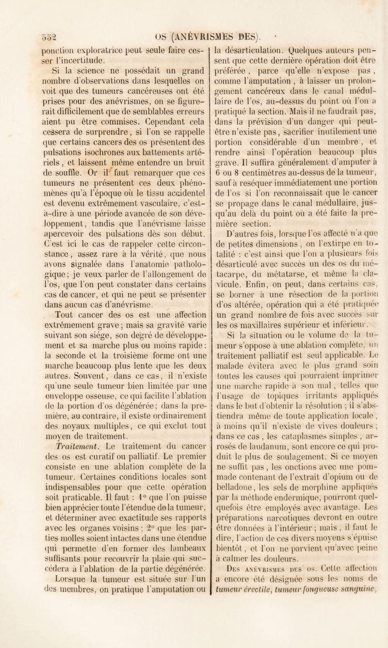 ponction exploratrice peut seule faire ces- ser l’incertitude. Si la science ne possédait un grand nombre d'observations dans lesquelles on voit que des tumeurs cancéreuses ont été prises pour des anévrismes, on se figure- rait difficilement que de semblables erreurs aient pu être commises. Cependant cela cessera de surprendre, si l’on se rappelle que certains cancers des os présentent des pulsations isochrones aux battements arté- riels , et laissent même entendre un bruit de souffle. Or il faut remarquer que ces tumeurs ne présentent ces deux phéno- mènes qu’à l’époque où le tissu accidentel est devenu extrêmement vasculaire, c’est- à-dire à une période avancée de son déve- loppement, tandis que l’anévrisme laisse apercevoir des pulsations dès son début. C’est ici le cas de rappeler cette circon- stance, assez rare à la vérité, que nous avons signalée dans l’anatomie patholo- gique; je veux parler de l’allongement de l’os, que l’on peut constater dans certains cas de cancer, et qui ne peut se présenter dans aucun cas d’anévrisme. Tout cancer des os est une affection extrêmement grave ; mais sa gravité varie suivant son siège, son degré de développe- ment et sa marche plus ou moins rapide : la seconde et la troisième forme ont une marche beaucoup plus lente que les deux autres. Souvent, dans ce cas, il n'existe qu’une seule tumeur bien limitée par une enveloppe osseuse, ce qui facilite l’ablation de la portion d’os dégénérée; dans la pre- mière, au contraire, il existe ordinairement des noyaux multiples, ce qui exclut tout moyen de traitement. Traitement. Le traitement du cancer des os est curatif ou palliatif. Le premier consiste en une ablation complète de la tumeur. Certaines conditions locales sont indispensables pour que cette opération soit praticable. Il faut : 10 que l’on puisse bien apprécier toute l’étendue de la tumeur, et déterminer avec exactitude ses rapports avec les organes voisins ; 2° que les par- ties molles soient intactes dans une étendue qui permette d’en former des lambeaux suffisants pour recouvrir la plaie (pii suc- cédera a l’ablation de la partie dégénérée. Lorsque la tumeur est située sur l’un des membres, on pratique l’amputation ou la désarticulation. Quelques auteurs pen- sent que cette dernière opération doit être préférée, parce qu’elle n’expose pas , comme l’amputation, à laisser un prolon- gement cancéreux dans le canal médul- laire de l’os, au-dessus du point où l’on a pratiqué la section. Mais il ne faudrait pas, dans la prévision d’un danger qui peut- être n’existe pas, sacrifier inutilement une portion considérable d’un membre, et rendre ainsi l'opération beaucoup plus grave. Il suffira généralement d’amputer à 6 ou 8 centimètres au-dessus de la tumeur, sauf à réséquer immédiatement une portion de l’os si l’on reconnaissait que le cancer se propage dans le canal médullaire, jus- qu’au delà du point où a été faite la pre- mière section. D’autres fois, lorsque l’os affecté n’a que de petites dimensions , on l’extirpe en to- talité : c’est ainsi que l’on a plusieurs fois désarticulé avec succès un des os du mé- tacarpe, du métatarse, et même la cla- vicule. Enfin, on peut, dans certains cas, se borner à une résection de la portion d’os altérée, opération qui a été pratiquée un grand nombre de fois avec succès sur les os maxillaires supérieur et inférieur. Si la situation ou le volume de la fu- meur s’oppose à une ablation complète, un traitement palliatif est seul applicable. Le malade évitera avec le plus grand soin toutes les causes qui pourraient imprimer une marche rapide à son mal, telles que l’usage de topiques irritants appliqués dans le but d’obtenir la résolution ; il s’abs- tiendra même de toute application locale , à moins qu’il n’existe de vives douleurs : dans ce cas , les cataplasmes simples , ar- rosés de laudanum, sont encore ce qui pro- duit le plus de soulagement. Si ce moyen ne suffit pas , les onctions avec une pom- made contenant de l’extrait d'opium ou de belladone, les sels de morphine appliqués par la méthode endermique, pourront quel- quefois être employés avec avantage. Les préparations narcotiques devront en outre être données à l’intérieur ; mais , il faut le dire, l’action de ces divers moyens s’épuise bientôt, et l’on ne parvient qu’avec peine à calmer les douleurs. Des anévrismes des os. Cette affection a encore été désignée sous les noms de tumeur érectile, tumeur fongueuse sanguine