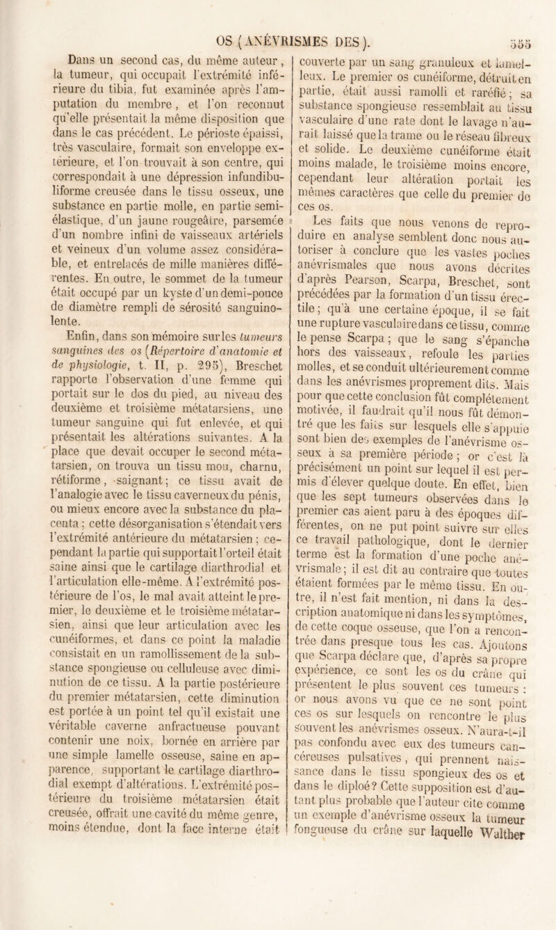 Dans un second cas, du même auteur , la tumeur, qui occupait l'extrémité infé- rieure du tibia, fut examinée après l’am- putation du membre, et l’on reconnut qu’elle présentait la même disposition que dans le cas précédent. Le périoste épaissi, très vasculaire, formait son enveloppe ex- térieure, et l’on trouvait à son centre, qui correspondait à une dépression infundibu- liforme creusée dans le tissu osseux, une substance en partie molle, en partie semi- élastique, d’un jaune rougeâtre, parsemée d'un nombre infini de vaisseaux artériels et veineux d’un volume assez considéra- ble, et entrelacés de mille manières diffé- rentes. En outre, le sommet de la tumeur était occupé par un kyste d’un demi-pouce de diamètre rempli de sérosité sanguino- lente. Enfin, dans son mémoire sur les tumeurs sanguines des os (Répertoire d'anatomie et de physiologie, t. II, p. 295), Breschet rapporte l’observation d’une femme qui portait sur le dos du pied, au niveau des deuxième et troisième métatarsiens, une tumeur sanguine qui fut enlevée, et qui présentait les altérations suivantes. A la place que devait occuper le second méta- tarsien, on trouva un tissu mou, charnu, rétiforme, -saignant; ce tissu avait de l’analogie avec le tissu caverneux du pénis, ou mieux encore avec la substance du pla- centa; cette désorganisation s’étendait vers l’extrémité antérieure du métatarsien ; ce- pendant lapartie qui supportait l’orteil était saine ainsi que le cartilage diarthrodial et l’articulation elle-même. A l’extrémité pos- térieure de l’os, le mal avait atteint le pre- mier, le deuxième et le troisième métatar- sien, ainsi que leur articulation avec les cunéiformes, et dans ce point la maladie consistait en un ramollissement delà sub- stance spongieuse ou celluleuse avec dimi- nution de ce tissu. À la partie postérieure du premier métatarsien, cette diminution est portée à un point tel qu’il existait une véritable caverne anfractueuse pouvant contenir une noix, bornée en arrière par une simple lamelle osseuse, saine en ap- parence, supportant le cartilage diarthro- dial exempt d’altérations. L’extrémité pos- térieure du troisième métatarsien était creusée, offrait une cavité du même genre, moins étendue, dont la face interne était couverte par un sang granuleux et lamef- leux. Le premier os cunéiforme, détruit en partie, était aussi ramolli et raréfié; sa substance spongieuse ressemblait au tissu vasculaire d'une rate dont le lavage n'au- rait laissé que la trame ou le réseau fibreux et solide. Le deuxième cunéiforme était moins malade, le troisième moins encore, cependant leur altération portait les memes caractères que celle du premier de ces os. Les faits que nous venons de repro- duire en analyse semblent donc nous au- toriser à conclure que les vastes poches anévrismales que nous avons décrites d'après Pearson, Scarpa, Breschet, sont précédées par la formation d'un tissu érec- tile ; qu’à une certaine époque, il se fait une rupture vasculaire dans ce tissu, comme le pense Scarpa ; que le sang s’épanche hors des vaisseaux, refoule les parties molles, et se conduit ultérieurement comme dans les anévrismes proprement dits. Mais pour que cette conclusion fût complètement motivée, il faudrait qu’il nous fût démon- tré que les faits sur lesquels elle s’appuie sont bien des exemples de l’anévrisme os- seux à sa première période ; or c’est îà précisément un point sur lequel il est per- mis d'élever quelque doute. En effet, bien que les sept tumeurs observées dans le premier cas aient paru à des époques dif- férentes, on ne put point suivre sur elles ce travail pathologique, dont le dernier terme est la formation d’une poche ané- vrismale; il est dit au contraire que toutes étaient formées par le même tissu. En ou- tre, il n’est fait mention, ni dans la des- cription anatomique ni dans les symptômes, de cette coque osseuse, que l’on a rencon- trée dans presque tous les cas. Ajoutons que Scarpa déclare que, d’après sa propre expérience, ce sont les os du crâne qui présentent le plus souvent ces tumeurs : or nous avons vu que ce ne sont point ces os sur lesquels on rencontre le plus Souvent les anévrismes osseux. N’aura-t-i! pas confondu avec eux des tumeurs can- céreuses pulsatives , qui prennent nais- sance dans le tissu spongieux des os et dans le diploé? Cette supposition est d’au- tant plus probable que l’auteur cite comme un exemple d anevrisme osseux la tumeur fongueuse du crâne sur laquelle Walther