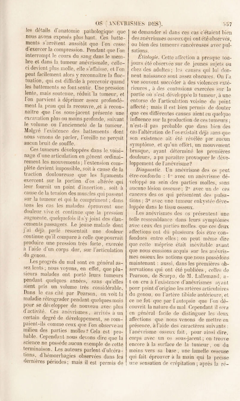 les détails d’anatomie pathologique que nous avons exposés plus haut. Ces batte- ments s’arrêtent aussitôt que l’on cesse d’exercer la compression. Pendant que l’on interrompt le cours du sang dans le mem- bre et dans la tumeur anévrismale, celle- ci devient plus molle, elle s’affaisse, et l’on peut facilement alors y reconnaître la fluc- tuation, qui est difficile à percevoir quand les battements se font sentir. Une pression lente, mais soutenue, réduit la tumeur, et l’on parvient à déprimer assez profondé- ment la peau qui la recouvre, .et à recon- naître que l’os sous-jacent présente une excavation plus ou moins profonde, suivant le volume ou l’ancienneté de la tumeur. Malgré 1 existence des battements dont nous venons de parler, l’oreille ne perçoit aucun bruit de souffle. Ces tumeurs développées dans le voisi- nage d’une articulation en gênent ordinai- rement les mouvements ; l’extension com- plète devient impossible, soit à cause de la traction douloureuse que les ligaments exercent sur la portion d’os altérée qui leur fournit un point d'insertion, soit à cause de la tension des muscles qui passent sur la tumeur et qui la compriment; dans tous les cas les malades éprouvent une douleur vive et continue que la pression augmente, quelquefois il s’y joint des élan- cements passagers. Le jeune malade dont j’ai déjà parlé ressentait une douleur continue qu il compare à celle que pourrait produire une pression très forte, exercée à l’aide d’un corps dur, sur l’articulation du genou. Les progrès du mal sont en général as- sez lents; nous voyons, en effet, que plu- sieurs malades ont porté leurs tumeurs pendant quelques années, sans qu’elles aient pris un volume très considérable. Dans le cas cité par Pearson, on voit la maladie rétrograder pendant quelques mois pour se développer de nouveau avec plus d activité. Ces anévrismes , arrivés à un certain degré de développement, se rom- paient-ils comme ceux que l’on observe au milieu des parties molles? Cela est pro- bable. Cependant nous devons dire que la science ne possède aucun exemple do cette terminaison. Les auteurs parlent d’ulcéra- tions, d'hémorrhagies observées dans les dernières périodes; mais il est permis de se demander si dans ces cas c'étaient bien des anévrismes osseux qui ont été observés, ou bien des tumeurs cancéreuses avec pul- sations. r Etiologie. Cette affection a presque tou- jours été observée sur de jeunes sujets ou chez des adultes; les causes qui lui don- nent naissance sont assez obscures. On La vue souvent succéder à des violences exté- rieures , à des contusions exercées sur la partie où s’est développée la tumeur, à une entorse de l’articulation voisine du point affecté ; mais il est bien permis de douter que ces différentes causes aient eu quelque influence sur la production de ces tumeurs ; n’est-il pas probable que dans bien des cas l’altération de l’os existait déjà sans que son existence ait été révélée par aucun symptôme, et qu’un effort, un mouvement brusque, ayant déterminé les premières douleurs, a pu paraître provoquer le déve- loppement de l’anévrisme? Diagnostic. Un anévrisme des os peut être confondu : 1° avec un anévrisme dé- veloppé au sein des parties molles, sans aucune lésion osseuse ; 2° avec un de ces cancers des os qui présentent des pulsa- tions ; 3° avec une tumeur enkystée déve- loppée dans le tissu osseux. Les anévrismes des os présentent une telle ressemblance dans leurs symptômes avec ceux des parties molles, que ces deux affections ont dû plusieurs fois être con- fondues entre elles ; on peut même dire que cette méprise était inévitable avant que nous eussions acquis sur les anévris- mes osseux les notions que nous possédons maintenant : aussi, dans les premières ob- servations qui ont été publiées , celles de Pearson, de Scarpa, de M. Lallemand, a- t-on cru à l'existence d’anévrismes ayant pour point d’origine les artères articulaires du genou, ou l’artère tibiale antérieure, et ce ne fut que par l'autopsie que l’on dé- couvrit la nature du mal. Cependant il sera en général facile de distinguer les deux affections que nous venons de mettre en présence, à l’aide des caractères suivants : l’anévrisme osseux fait, pour ainsi dire, corps avec un os sous-jacent; on trouve encore à la surface de la tumeur. ou du moins vers sa base, une lamelle osseuse qui fait éprouver à la main qui la presse une sensation de crépitation ; après la ré-