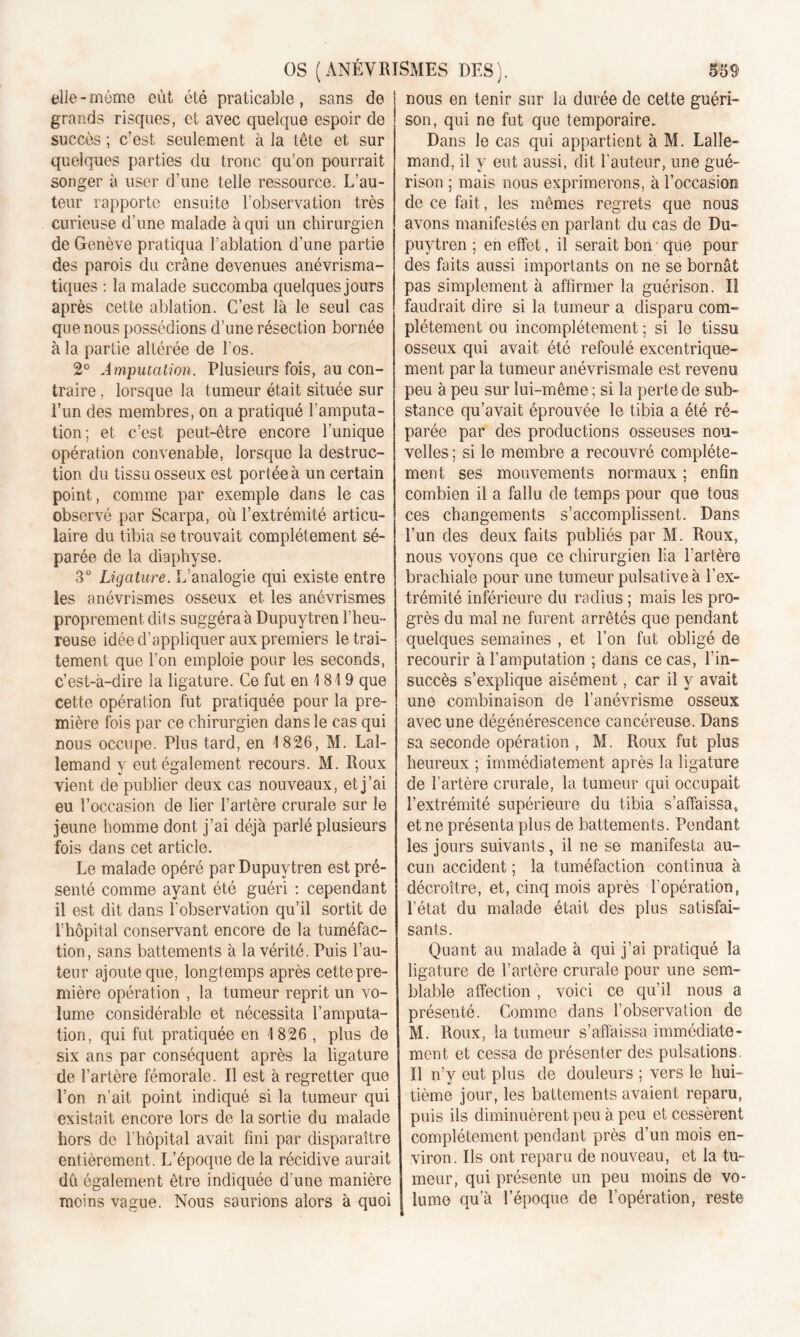 elle - même, eut été praticable, sans de grands risques, et avec quelque espoir de succès ; c’est seulement à la tête et sur quelques parties du tronc qu’on pourrait songer à user d’une telle ressource. L’au- teur rapporte ensuite l’observation très curieuse d’une malade à qui un chirurgien de Genève pratiqua l’ablation d’une partie des parois du crâne devenues anévrisma- tiques : la malade succomba quelques jours après cette ablation. C’est là le seul cas que nous possédions d’une résection bornée à la partie altérée de l'os. 2° A mputation. Plusieurs fois, au con- traire , lorsque la tumeur était située sur Lun des membres, on a pratiqué l’amputa- tion; et c’est peut-être encore l’unique opération convenable, lorsque la destruc- tion du tissu osseux est portée à un certain point, comme par exemple dans le cas observé par Scarpa, où l’extrémité articu- laire du tibia se trouvait complètement sé- parée de la diaphyse. 3° Ligature. L’analogie qui existe entre les anévrismes osseux et les anévrismes proprement dits suggéra à Dupuytren l’heu- reuse idée d’appliquer aux premiers le trai- tement que l’on emploie pour les seconds, c’est-à-dire la ligature. Ce fut en 1819 que cette opération fut pratiquée pour la pre- mière fois par ce chirurgien dans le cas qui nous occupe. Plus tard, en 1826, M. Lal- lemand y eut également recours. M. Roux vient de publier deux cas nouveaux, et j’ai eu l’occasion de lier l’artère crurale sur le jeune homme dont j’ai déjà parlé plusieurs fois dans cet article. Le malade opéré par Dupuytren est pré- senté comme ayant été guéri : cependant il est dit dans l’observation qu’il sortit de l’hôpital conservant encore de la tuméfac- tion, sans battements à la vérité. Puis l’au- teur ajoute que, longtemps après cette pre- mière opération , la tumeur reprit un vo- lume considérable et nécessita l’amputa- tion, qui fut pratiquée en 1826 , plus de six ans par conséquent après la ligature de l’artère fémorale. Il est à regretter que l’on n’ait point indiqué si la tumeur qui existait encore lors de la sortie du malade hors de l’hôpital avait fini par disparaître entièrement. L’époque de la récidive aurait du également être indiquée d’une manière moins vague. Nous saurions alors à quoi nous en tenir sur la durée de cette guéri- son, qui ne fut que temporaire.. Dans le cas qui appartient à M. Lalle- mand, il y eut aussi, dit fauteur, une gué- rison ; mais nous exprimerons, à l’occasioo de ce fait, les mêmes regrets que nous avons manifestés en parlant du cas de Du- puytren ; en effet, il serait bon que pour des faits aussi importants on ne se bornât pas simplement à affirmer la guérison. II faudrait dire si la tumeur a disparu com- plètement ou incomplètement ; si le tissu osseux qui avait été refoulé excentrique- ment par la tumeur anévrismale est revenu peu à peu sur lui-même ; si la perte de sub- stance qu’avait éprouvée le tibia a été ré- parée par des productions osseuses nou- velles ; si le membre a recouvré complète- ment ses mouvements normaux ; enfin combien il a fallu de temps pour que tous ces changements s’accomplissent. Dans l’un des deux faits publiés par M. Roux, nous voyons que ce chirurgien lia l'artère brachiale pour une tumeur pulsativeà l’ex- trémité inférieure du radius ; mais les pro- grès du mal ne furent arrêtés que pendant quelques semaines , et l’on fut obligé de recourir à l’amputation ; dans ce cas, l’in- succès s’explique aisément, car il y avait une combinaison de l’anévrisme osseux avec une dégénérescence cancéreuse. Dans sa seconde opération , M. Roux fut plus heureux ; immédiatement après la ligature de l’artère crurale, la tumeur qui occupait l’extrémité supérieure du tibia s’affaissa, et ne présenta plus de battements. Pendant les jours suivants, il ne se manifesta au- cun accident ; la tuméfaction continua à décroître, et, cinq mois après l’opération, l’état du malade était des plus satisfai- sants. Quant au malade à qui j’ai pratiqué la ligature de l’artère crurale pour une sem- blable affection , voici ce qu’il nous a présenté. Comme dans l’observation de M. Roux, la tumeur s’affaissa immédiate- ment et cessa de présenter des pulsations Il n’y eut plus de douleurs ; vers le hui- tième jour, les battements avaient reparu, puis ils diminuèrent peu à peu et cessèrent complètement pendant près d’un mois en- viron. Ils ont reparu de nouveau, et la tu- meur, qui présente un peu moins de vo- lume qu’à l’époque de l’opération, reste