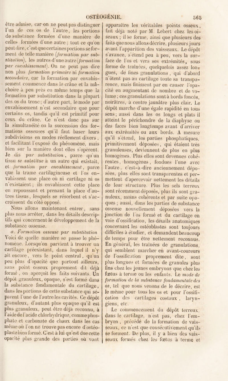 être admise, car on ne peut pas distinguer l’un de ces os do l'autre, les portions de substance formées d’une manière de celles formées d'une autre ; tout ce qu'on peut dire, c’est que certaines portions se for- ment de telle manière (formation par sub- stitution), les autres d’une autre [formation par envahissement). On ne peut pas dire non plus formation primaire ni formation secondaire, car la formation par envahis- sement commence dans le crâne et la mâ- choire à peu près en même temps que la formation par substitution dans la plupart des os du tronc; d’autre part, le mode par envahissement n’est secondaire que pour certains os, tandis qu’il est primitif pour ceux du crâne. Ce n’est donc pas sur la simultanéité ou la succession des for- mations osseuses qu’il faut baser leurs subdivisions en modes réellement divers , et facilitant l'exposé du phénomène, mais bien sur la manière dont elles s’opèrent. Je dis par substitution, parce qu’un tissu se substitue à un autre qui existait, et formation par envahissement, parce que la trame cartilagineuse et l’os en- vahissent une place où ni cartilage ni os n’existaient ; ils envahissent cette place en repoussant et prenant la place d’au- tres tissus, lesquels se résorbent et s’ac- croissent du côté opposé. Nous allons maintenant entrer, sans plus nous arrêter, dans les détails descrip- tifs qui concernent le développement de la substance osseuse. a. Formation osseuse par substitution Voici de quelle manière se passe le phé- nomène. Lorsqu’on parvient à trouver un cartilage préexistant, dans lequel il n’y ait encore, vers le point central, qu’un peu plus d’opacité que partout ailleurs, sans point osseux proprement dit déjà formé , on aperçoit les faits suivants. Un dépôt granuleux, opaque, s’est formé dans la substance fondamentale du cartilage, dans les portions de cette substance qui sé- parent l’une de l’autre les cavités. Ce dépôt granuleux, d’autant plus opaque qu’il est plus granuleux, peut être déjà reconnu, à l’aide de l'acide chlorhydrique, comme phos- phate et carbonate de chaux dans les cas même où l'on ne trouve pas encore d’ostéo- plastcbien formé. C’est à lui qu’est due cette opacité plus grande des parties où vont apparaître les véritables points osseux, fait déjà noté par M. Lebert chez les oi- seaux ; il Se forme, ainsi que plusieurs des faits que nous allons décrire, plusieurs jours avant l’apparition des vaisseaux. Le dépôt s’avance, s’étend peu à peu, vers la sur- face de 1 os et vers ses extrémités, sous forme de traînées, quelquefois assez lon- gues, de fines granulations , qui d’abord n’ôtent pas au cartilage toute sa transpa- rence, mais finissent par en causer l’opa- cité en augmentant de nombre et de vo- lume ; ces granulations sont à bords foncés, noirâtres, à centre jaunâtre plus clair. Le dépôt marche d’une égale rapidité en tous sens ; aussi dans les os longs et plats il atteint le périchondre de la diaphyse ou des faces bien longtemps avant d’arriver aux extrémités ou aux bords. A mesure qu’il s’étend, les parties phosphatiques, primitivement déposées, qui étaient très granuleuses, deviennent de plus en plus homogènes. Plus elles sont devenues cohé- rentes , homogènes, fondues l’une avec l’autre, c’est-à-dire anciennement dépo- sées, plus elles sont transparentes et per- mettent d'apercevoir nettement les détails de leur structure. Plus les sels terreux sont récemment déposés, plus ils sont gra- nuleux, moins cohérents et par suite opa- ques ; aussi, dans les parties de substance osseuse nouvellement déposées vers la jonction de l'os formé et du cartilage en voie d’ossification, les détails anatomiques concernant les ostéoblastes sont toujours difficiles à étudier, et demandent beaucoup de temps pour être nettement reconnus. En général, les traînées de granulations, qui semblent marcher en avant-coureurs de l’ossification proprement dite, sont plus longues et formées de granules plus fins chez les jeunes embryons que chez les fœtus à terme ou les enfants. Le mode de formation de la substance fondamentale des os, tel que nous venons de le décrire, est le même pour tous les os et pour l’ossifi- cation des cartilages costaux , laryn- giens, etc. Le commencement du dépôt terreux, dans le cartilage, n'est pas, chez l’em- bryon , précédé de la formation de vais- seaux, ce n’est que consécutivement qu’ils se forment. De plus, il y a bien des vais- seaux formés chez les fœtus à terme et