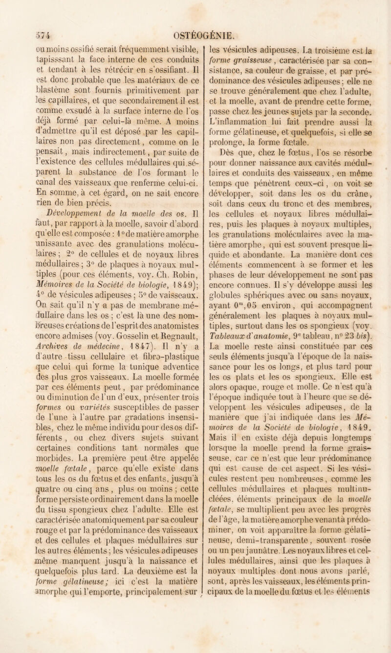 ou moins ossifié serait fréquemment visible, tapisssant la face interne de ces conduits et tendant à les rétrécir en s’ossifiant. Il est donc probable que les matériaux de ce blastème sont fournis primitivement par les capillaires, et que secondairement il est comme exsudé à la surface interne de l'os déjà formé par celui-là même. A moins d’admettre qu’il est déposé par les capil- laires non pas directement, comme on le pensait, mais indirectement, par suite de l’existence des cellules médullaires qui.sé- parent la substance de l’os formant le canal des vaisseaux que renferme celui-ci. En somme, à cet égard, on ne sait encore rien de bien précis. Développement de la moelle des os. Il faut, par rapport à la moelle, savoir d’abord qu’elle est composée : 10 de matière amorphe unissante avec des granulations molécu- laires ; 2° de cellules et de noyaux libres médullaires ; 3° de plaques à noyaux mul- tiples (pour ces éléments, voy. Ch. Robin, Mémoires de la Société de biologie, 1849); 4° de vésicules adipeuses ; 5° de vaisseaux. On sait qu’il n'y a pas de membrane mé- dullaire dans les os ; c’est là une des nom- breuses créations de l’esprit des anatomistes encore admises (voy. Gosselin et Régnault, Archives de médecine, 1 847). Il n’y a d’autre tissu cellulaire et fibro-plastique que celui qui forme la tunique adventice des plus gros vaisseaux. La moelle formée par ces éléments peut, par prédominance ou diminution de l’un d’eux, présenter trois formes ou variétés susceptibles de passer de l’une à l’autre par gradations insensi- bles, chez le même individu pour des os dif- férents , ou chez divers sujets suivant certaines conditions tant normales que morbides. La première peut être appelée moelle fœtale, parce qu'elle existe dans tous les os du fœtus et des enfants, jusqu’à quatre ou cinq ans , plus ou moins ; cette forme persiste ordinairement dans la moelle du tissu spongieux chez l’adulte. Elle est caractérisée anatomiquement par sa couleur rouge et par la prédominance des vaisseaux et des cellules et plaques médullaires sur les autres éléments ; les vésicules adipeuses même manquent jusqu’à la naissance et quelquefois plus tard. La deuxième est la forme gélatineuse; ici c’est la matière amorphe qui l’emporte, principalement sur les vésicules adipeuses. La troisième est la forme graisseuse , caractérisée par sa con- sistance, sa couleur de graisse, et par pré- dominance des vésicules adipeuses ; elle ne se trouve généralement que chez l’adulte, et la moelle, avant de prendre cette forme, passe chez les jeunes sujets par la seconde. L’inflammation lui fait prendre aussi la forme gélatineuse, et quelquefois, si elle se prolonge, la forme fœtale. Dès que, chez le fœtus, l'os se résorbe pour donner naissance aux cavités médul- laires et conduits des vaisseaux, en même temps que pénètrent ceux-ci, on voit se développer, soit dans les os du crâne, soit dans ceux du tronc et des membres, les cellules et noyaux libres médullai- res, puis les plaques à noyaux multiples, les granulations moléculaires avec la ma- tière amorphe, qui est souvent presque li- quide et abondante. La manière dont ces éléments commencent à se former et les phases de leur développement ne sont pas encore connues. Il s’y développe aussi les globules sphériques avec ou sans noyaux, ayant 0m,05 environ, qui accompagnent généralement les plaques à noyaux mul- tiples, surtout dans les os spongieux (voy. Tableauxd'anatomie, 9e tableau, n° 23 bis). La moelle reste ainsi constituée par ces seuls éléments jusqu’à l'époque de la nais- sance pour les os longs, et plus tard pour les os plats et les os spongieux. Elle est alors opaque, rouge et molle. Ce n'est qu'à l’époque indiquée tout à l'heure que se dé- veloppent les vésicules adipeuses, de la manière que j’ai indiquée dans les Mé- moires de la Société de biologie, 1849. Mais il en existe déjà depuis longtemps lorsque la moelle prend la forme grais- seuse, car ce n’est que leur prédominance qui est cause de cet aspect. Si les vési- cules restent peu nombreuses, comme les cellules médullaires et plaques multinu- cléées. éléments principaux de la moelle fœtale, se multiplient peu avec les progrès de l'âge, la matière amorphe venant à prédo- miner, on voit apparaître la forme gélati- neuse, demi-transparente, souvent rosée ou un peu jaunâtre. Les noyaux libres et cel- lules médullaires, ainsi que les plaques à noyaux multiples dont nous avons parlé, sont, après les vaisseaux, les éléments prin- cipaux de la moelle du fœtus et les éléments