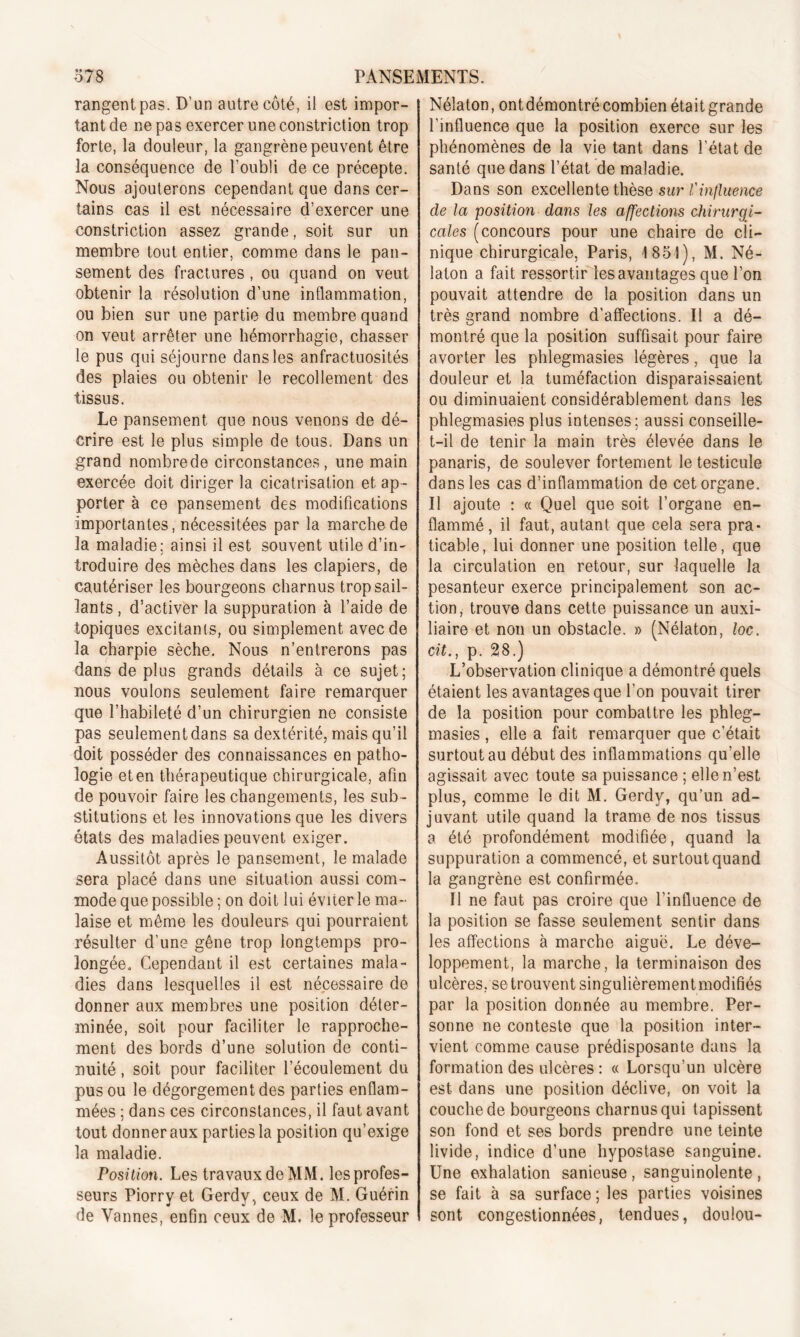 rangent pas. D'un autre côté, il est impor- tant de ne pas exercer une constriction trop forte, la douleur, la gangrène peuvent être la conséquence de l’oubli de ce précepte. Nous ajouterons cependant que dans cer- tains cas il est nécessaire d’exercer une constriction assez grande, soit sur un membre tout entier, comme dans le pan- sement des fractures , ou quand on veut obtenir la résolution d’une inflammation, ou bien sur une partie du membre quand on veut arrêter une hémorrhagie, chasser le pus qui séjourne dans les anfractuosités des plaies ou obtenir le recollement des tissus. Le pansement que nous venons de dé- crire est le plus simple de tous. Dans un grand nombrede circonstances, une main exercée doit diriger la cicatrisation et ap- porter à ce pansement des modifications importantes, nécessitées par la marche de la maladie; ainsi il est souvent utile d’in- troduire des mèches dans les clapiers, de cautériser les bourgeons charnus trop sail- lants , d’activer la suppuration à l’aide de topiques excitants, ou simplement avec de la charpie sèche. Nous n’entrerons pas dans de plus grands détails à ce sujet; nous voulons seulement faire remarquer que l’habileté d’un chirurgien ne consiste pas seulementdans sa dextérité, mais qu’il doit posséder des connaissances en patho- logie et en thérapeutique chirurgicale, afin de pouvoir faire les changements, les sub- stitutions et les innovations que les divers états des maladies peuvent exiger. Aussitôt après le pansement, le malade sera placé dans une situation aussi com- mode que possible ; on doit lui éviter le ma- laise et même les douleurs qui pourraient résulter d’une gêne trop longtemps pro- longée. Cependant il est certaines mala- dies dans lesquelles il est nécessaire de donner aux membres une position déter- minée, soit pour faciliter le rapproche- ment des bords d’une solution de conti- nuité , soit pour faciliter l’écoulement du pus ou le dégorgement des parties enflam- mées ; dans ces circonstances, il faut avant tout donner aux parties la position qu’exige la maladie. Position. Les travaux de MM. les profes- seurs Piorry et Gerdy, ceux de M. Guérin de Vannes, enfin ceux de M. le professeur Nélaton, ontdémontré combien était grande l’influence que la position exerce sur les phénomènes de la vie tant dans l’état de santé que dans l’état de maladie. Dans son excellente thèse sur Vinfluence de la position dans les affections chirurgi- cales (concours pour une chaire de cli- nique chirurgicale, Paris, 1851), M. Né- laton a fait ressortir les avantages que l’on pouvait attendre de la position dans un très grand nombre d’affections. Il a dé- montré que la position suffisait pour faire avorter les phlegmasies légères, que la douleur et la tuméfaction disparaissaient ou diminuaient considérablement dans les phlegmasies plus intenses; aussi conseille- t-il de tenir la main très élevée dans le panaris, de soulever fortement le testicule dans les cas d’inflammation de cet organe. Il ajoute : « Quel que soit l’organe en- flammé , il faut, autant que cela sera pra- ticable, lui donner une position telle, que la circulation en retour, sur laquelle la pesanteur exerce principalement son ac- tion, trouve dans cette puissance un auxi- liaire et non un obstacle. » (Nélaton, loc. cit., p. 28.) L’observation clinique a démontré quels étaient les avantages que l’on pouvait tirer de la position pour combattre les phleg- masies , elle a fait remarquer que c’était surtout au début des inflammations qu’elle agissait avec toute sa puissance ; elle n’est plus, comme le dit M. Gerdy, qu’un ad- juvant utile quand la trame de nos tissus a été profondément modifiée, quand la suppuration a commencé, et surtout quand la gangrène est confirmée. Il ne faut pas croire que l’influence de la position se fasse seulement sentir dans les affections à marche aiguë. Le déve- loppement, la marche, la terminaison des ulcères, se trouvent singulièrementmodifiés par la position donnée au membre. Per- sonne ne conteste que la position inter- vient comme cause prédisposante dans la formation des ulcères : « Lorsqu’un ulcère est dans une position déclive, on voit la couche de bourgeons charnus qui tapissent son fond et ses bords prendre une teinte livide, indice d’une hypostase sanguine. Une exhalation sanieuse , sanguinolente , se fait à sa surface ; les parties voisines sont congestionnées, tendues, doulou-