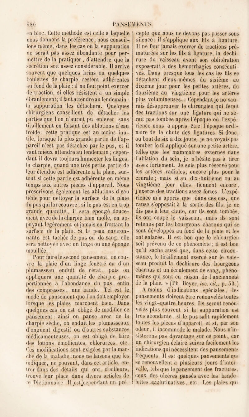 t' 11 bloc. Cotte méthode est celle a laquelle nous donnons la préférence; nous conseil- lons meme, dans les cas où la suppuration ne serait pas assez abondante pour per- mettre de la pratiquer, d'attendre que la sécrétion soit assez considérable. Il arrive souvent que quelques brins ou quelques boulettes de charpie restent adhérentes au fond de la plaie : il ne faut point exercer de traction, si elles résistent à un simple ébranlement; ilfautattendreau lendemain : la suppuration les détachera. Quelques chirurgiens conseillent de détacher les parties que l’on n’aurait pu enlever sans tiraillement en faisant des ablutions d’eau froide: cette pratique est au moins inu- tile, lorsque la plus grande partie de l’ap- pareil n’est pas détachée par le pus, et il vaut mieux attendre au lendemain ; cepen- dant il devra toujours humecter les linges, la charpie, quand une très petite partie de leur étendue est adhérente à la plaie, sur- tout si cette partie est adhérente en même temps aux autres pièces d’appareil. Nous proscrivons également les ablutions d’eau tiède pour nettoyer la surface de la plaie du pus qui la recouvre ; si le pus est en trop grande quantité, il sera épongé douce- ment avec de la charpie bien molle, en ap- puyant légèrement et jamais en frottant la surface de la plaie. Si la peau environ- nante est tachée de pus ou de sang, elle sera nettoyée avec un linge ou une éponge mouillée. Pour faire le second pansement, on cou- vre la plaie d’un linge fenêtré ou d'un plumasseau enduit de cérat, puis on appliquera une quantité de charpie pro- portionnée à l’abondance du pus, enfin des compresses, une bande. Tel est le mode de pansement que l’on doit employer lorsque les plaies marchent bien. Dans quelques cas on est obligé de modifier ce pansement : ainsi on panse avec de la charpie sèche, on enduit les plumasseaux d'onguent digestif ou d'autres substances médicamenteuses, on est obligé de faire des lotions émollientes, chlorurées, etc. Ces modifications sont exigées par la mar- che de la maladie : nous ne faisons que les indiquer, ne pouvant, dans cet article, en- trer dans des détails qui ont, d ailleurs, trouvé leur place dans divers articles de ce Dictionnaire. Il estjcependaut un pré cepte que nous ne devons pas passer sous silence: il s’applique aux fils à ligature. Il ne faut jamais exercer de tractions pré- maturées sur les fils à ligature, la déchi- rure du vaisseau avant son oblitération exposerait à des hémorrhagies consécuti- ves. Dans presque tous les cas les fils se détachent d'eux-mêmes du sixième au dixième jour pour les petites artères, du douzième au vingtième pour les artères plus volumineuses. « Cependant je ne sau rais désapprouver le chirurgien qui ferait des tractions sur une ligature qui 11e se- rait pas tombée après l’époque où l’expé- rience nous a appris être l’époque ordi- naire de la chute des ligatures. Si donc, au bout de six à dix jours, je ne voyais pas tomber le fil appliqué sur une petite artère, telles que les mammaires externes dans l’ablation du sein, je n’hésite pas à tirer assez fortement. Je suis plus réservé pour les artères radiales, encore plus pour la crurale; mais si au dix-huitième ou au vingtième jour elles tiennent encore , j’exerce des tractions assez fortes. L’expé- rience m’a appris que dans ces cas, une cause s’opposait à la sortie des fils; je ne dis pas à leur chute, car ils sont tombés, ils ont coupé le vaisseau, mais ils sont retenus par les bourgeons charnus qui se sont développés au fond de la plaie et les ont enlacés. Il est bon que le chirurgien soit prévenu de ce phénomène; il est bon qu’il sache aussi que, dans cette circon- stance, le tiraillement exercé sur le vais- seau produit la déchirure des bourgeons charnus et un écoulement de sang, phéno- mènes qui sont en raison de l'ancienneté de la plaie. » (Ph. Boyer, loc. citp. 53.) A moins d’indications spéciales, les pansements doivent être renouvelés toutes les vingt-quatre heures. Ils seront renou- velés plus souvent si la suppuration est très abondante, si le pus salit rapidement toutes les pièces d appareil, et si, par son odeur, il incommode le malade. Nous n’in- sisterons pas davantage sur ce point, car un chirurgien éclairé suivra facilement les indications qui nécessitent des pansements fréquents. Il est quelques pansements qui se renouvellent à plusieurs jours d’inter valle, tels que le pansement des fractures, ceux des ulcères pansés avec les bande- lettes agglutinatives , etc. Les plaies qui