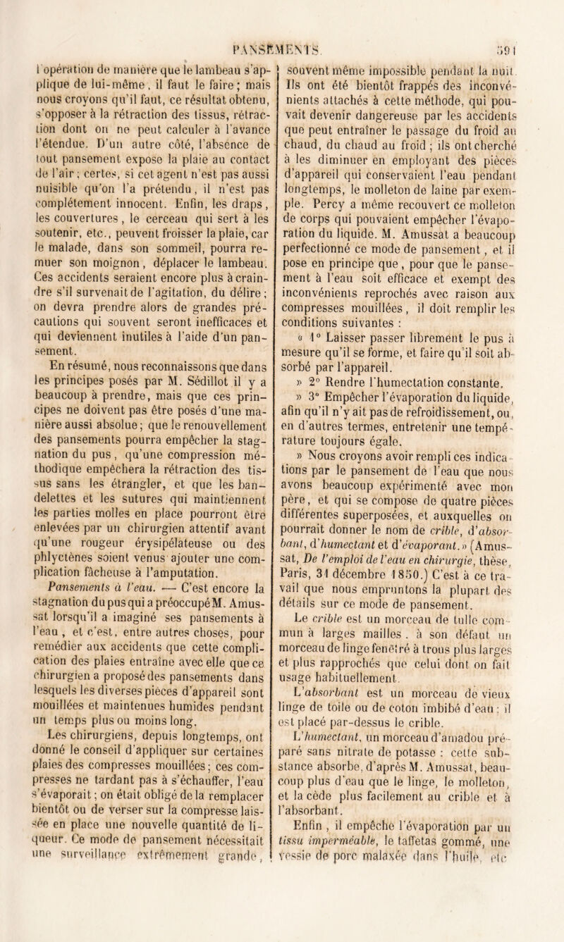 l opération do manière que le lambeau s'ap- plique de lui-même, il faut le faire; mais nous croyons qu’il faut, ce résultat obtenu, s’opposer à la rétraction des tissus, rétrac- tion dont ori ne peut calculer à l’avance l’étendue. D’un autre côté, l’absence de tout pansement expose la plaie au contact de l’air ; certes, si cet agent n’est pas aussi nuisible qu’on l’a prétendu, il n’est pas complètement innocent. Enfin, les draps, les couvertures, le cerceau qui sert à les soutenir, etc., peuvent froisser la plaie, car le malade, dans son sommeil, pourra re- muer son moignon, déplacer le lambeau. Ces accidents seraient encore plus à crain- dre s’il survenait de l’agitation, du délire; on devra prendre alors de grandes pré- cautions qui souvent seront inefficaces et qui deviennent inutiles à l’aide d’un pan- sement. En résumé, nous reconnaissons que dans les principes posés par M. Sédillot il y a beaucoup à prendre, mais que ces prin- cipes ne doivent pas être posés d’une ma- nière aussi absolue; que le renouvellement des pansements pourra empêcher la stag- nation du pus, qu’une compression mé- thodique empêchera la rétraction des tis- sus sans les étrangler, et que les ban- delettes et les sutures qui maintiennent les parties molles en place pourront être enlevées par un chirurgien attentif avant qu’une rougeur érysipélateuse ou des phlyetènes soient venus ajouter une com- plication fâcheuse à l’amputation. Pansements à l’eau. •— C’est encore la stagnation dupusquiapréoccupéM. Amus- sat lorsqu’il a imaginé ses pansements à l’eau, et c’est, entre autres choses, pour remédier aux accidents que cette compli- cation des plaies entraîne avec elle que ce chirurgien a proposé des pansements dans lesquels les diverses pièces d’appareil sont mouillées et maintenues humides pendant un temps pius ou moins long. Les chirurgiens, depuis longtemps, ont donné le conseil d’appliquer sur certaines plaies des compresses mouillées; ces com- presses ne tardant pas à s’échauffer, l’eau s’évaporait ; on était obligé de la remplacer bientôt ou de verser sur la compresse lais- sée en place une nouvelle quantité de li- queur. Ce mode de pansement nécessitait une surveillant extrêmement grande, J souvent même impossible pendant la nuit Ils ont été bientôt frappés des inconvé- nients attachés à cette méthode, qui pou- vait devenir dangereuse par les accidents que peut entraîner le passage du froid au chaud, du chaud au froid ; ils ont cherché à les diminuer en employant des pièces d’appareil qui conservaient l’eau pendant longtemps, le molleton de laine par exem- ple. Percy a même recouvert ce molleton de corps qui pouvaient empêcher levapo» ration du liquide. M. Amussat a beaucoup perfectionné ce mode de pansement, et il pose en principe que, pour que le panse- ment à l’eau soit efficace et exempt des inconvénients reprochés avec raison aux compresses mouillées , il doit remplir les conditions suivantes : « 1° Laisser passer librement le pus à mesure qu’il se forme, et faire qu’il soit ab- sorbé par l’appareil. » 2° Rendre l'humectation constante. » 3° Empêcher l’évaporation du liquide, afin qu’il n’y ait pas de refroidissement, ou, en d’autres termes, entretenir une tempé- rature toujours égale. » Nous croyons avoir rempli ces indica tions par le pansement de l’eau que nous avons beaucoup expérimenté avec mon père, et qui se compose de quatre pièces différentes superposées, et auxquelles on pourrait donner le nom de crible, d'absor- bant, d'humectant et d’évaporant.» (Amus- sat, De l’emploi de Veau en chirurgie, thèse, Paris, 31 décembre 1850.) C’est à ce tra- vail que nous empruntons la plupart des détails sur ce mode de pansement. Le crible est un morceau de tulle corn mun à larges mailles . à son défaut un morceau de linge fenêtré à trous plus larges et plus rapprochés que celui dont on fait usage habituellement. L'absorbant est un morceau de vieux linge de toile ou de coton imbibé d’eau : il est placé par-dessus le crible. Vhumectant, un morceau d’amadou pré- paré sans nitrate de potasse : cette sub- stance absorbe, d’après M. Amussat, beau- coup plus d’eau que le linge, le molleton, et la cède plus facilement au crible et à l’absorbant. Enfin , il empêche l’évaporation par un tissu imperméable, le taffetas gommé, une vessie de porc malaxée dans l'huile etc