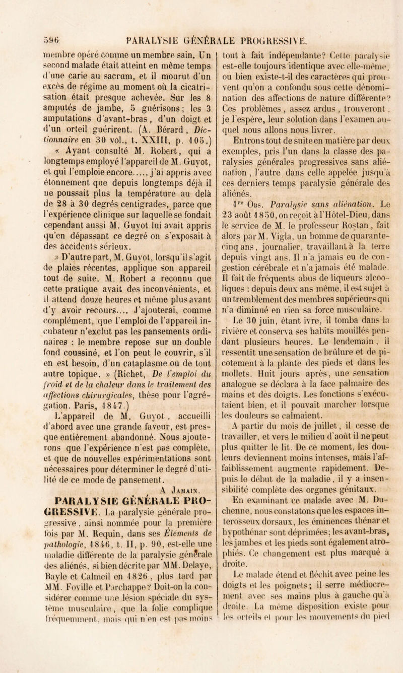 membre opéré comme un membre sain. Un second malade était atteint en même temps d’une carie au sacrum, et il mourut d’un excès de régime au moment où la cicatri- sation était presque achevée. Sur les 8 amputés de jambe, 5 guérisons ; les 3 amputations d’avant-bras, d’un doigt et d’un orteil guérirent. (A. Bérard , Dic- tionnaire en 30 vol., t. XXIII, p. 105.) « Ayant consulté M. Robert, qui a longtemps employé l’appareil de M. Guvot, et qui l’emploie encore. j ’ai appris avec étonnement que depuis longtemps déjà il ne poussait plus la température au delà de 28 à 30 degrés centigrades, parce que l’expérience clinique sur laquellese fondait cependant aussi M. Guyot lui avait appris qu’en dépassant ce degré on s'exposait à des accidents sérieux. » D’autre part, M. Guyot, lorsqu’il s’agit de plaies récentes, applique son appareil tout de suite. M. Robert a reconnu que cette pratique avait des inconvénients, et il attend douze heures et même plus avant d’y avoir recours l’ajouterai, comme complément, que l’emploi de l’appareil in- cubateur n’exclut pas les pansements ordi- naires : le membre repose sur un double fond coussiné, et l’on peut le couvrir, s’il en est besoin, d’un cataplasme ou de tout autre topique. » (Richet, De l'emploi du froid et de la chaleur dans le traitement, des affections chirurgicales, thèse pour l’agré- gation. Paris, 1847.) L’appareil de M. Guyot , accueilli d’abord avec une grande faveur, est pres- que entièrement abandonné. Nous ajoute- rons que l’expérience n’est pas complète, et que de nouvelles expérimentations sont nécessaires pour déterminer le degré d’uti- lité de ce mode de pansement. A J AM AIN. PARALYSIE GÉNÉRALE PRO- GRESSIVE. La paralysie générale pro- gressive . ainsi nommée pour la première fois par M. Requin, dans ses Eléments de pathologie, 1846, t. II, p. 90, est-elle une maladie différente de la paralysie générale des aliénés, si bien décrite par MM. Délayé, Bayle et Ualmeil en 4 826 , plus tard par -MM. Foville et ParchappeV Doit-on la con- sidérer comme une lésion spéciale du sys- tème musculaire, que la folie complique fréquemment, mais qui n en est pas moins tout à fait indépendante? Celte paralysie est-elle toujours identique avec elle-même, ou bien existe-t-il des caractères qui prou - vent qu’on a confondu sous cette dénomi- nation des affections de nature différente? Ces problèmes , assez ardus , trouveront, je l’espère, leur solution dans l’examen au- quel nous allons nous livrer. Entrons tout de suite en matière par deux exemples, pris l’un dans la classe des pa- ralysies générales progressives sans alié- nation , l’autre dans celle appelée jusqu’à ces derniers temps paralysie générale des aliénés. lro Obs. Paralysie sans aliénation. Le 23 août 4 850, on reçoit à l’Hôtel-Dieu, dans le service de M. le professeur Rostan , fait alors parM. Vigla, un homme de quarante- cinq ans, journalier, travaillant à la terre depuis vingt ans. Il n’a jamais eu de con- gestion cérébrale et n’a jamais été malade. Il fait de fréquents abus de liqueurs alcoo- liques : depuis deux ans même, il est sujet à un tremblement des membres supérieurs qui n’a diminué en rien sa force musculaire. Le 30 juin, étant ivre, il tomba dans la rivière et conserva ses habits mouillés pen- dant plusieurs heures. Le lendemain. il ressentit une sensation de brûlure et de pi- cotement à la plante des pieds et dans les mollets. Huit jours après, une sensation analogue se déclara à la face palmaire de> mains et des doigts. Les fonctions s’exécu- taient bien, et il pouvait marcher lorsque les douleurs se calmaient. À partir du mois de juillet, il cesse de travailler, et vers le milieu d’août il ne peut plus quitter le lit. De ce moment, les dou- leurs deviennent moins intenses, mais l’af- faiblissement augmente rapidement. De- puis le début de la maladie, il y a insen- sibilité complète des organes génitaux. En examinant ce malade avec M. Du- chenne, nous constatons que les espaces in- terosseux dorsaux, les éminences thénar et hypothénar sont déprimées; les avant-bras, les jambes et les pieds sont également atro- phiés. Ce changement est plus marqué à droite. Le malade étend et fléchit avec peine les doigts et les poignets; il serre médiocre- ment avec ses mains plus à gauche qu’à droite. La meme disposition existe pour les orteils el pour les mouvements du pied