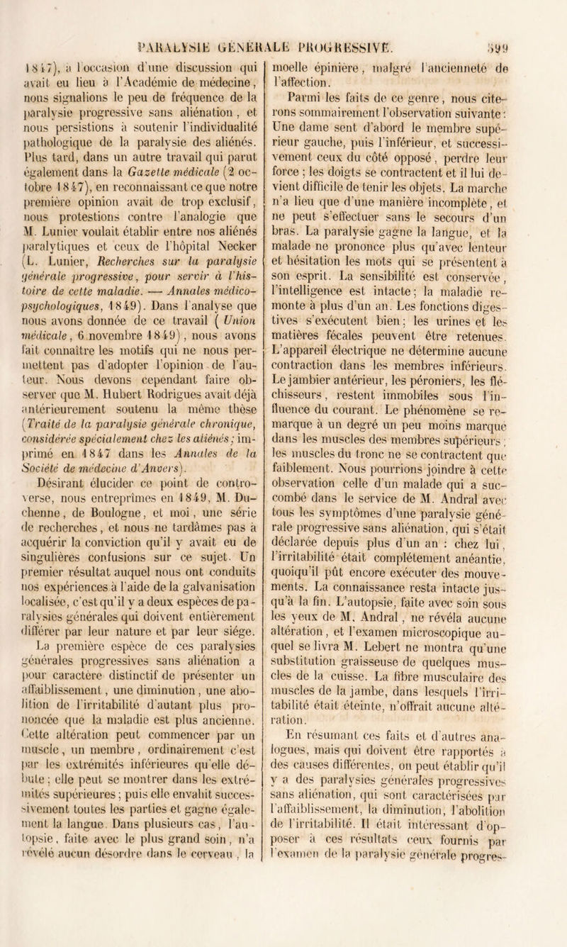 1847), a 1 occasion d'une discussion qui avait eu lieu à l’Académie de médecine, nous signalions le peu de fréquence de la paralysie progressive sans aliénation , et nous persistions à soutenir l'individualité pathologique de la paralysie des aliénés. Plus tard, dans un autre travail qui parut également dans la Gazette médicale (2 oc- tobre 1847), en reconnaissant ce que notre première opinion avait de trop exclusif, nous protestions contre l’analogie que M. Limier voulait établir entre nos aliénés paralytiques et ceux de l’hôpital Necker (L. Lunier, Recherches sur la paralysie yénérale progressive, pour servir à Vhis- toire de cette maladie. — Annales médico- psychologiques, 1849). Dans P analyse que nous avons donnée de ce travail ( Union médicale, 6 novembre 1849), nous avons fait connaître les motifs qui ne nous per- mettent pas d’adopter l’opinion de l’au- teur. Nous devons cependant faire ob- server que M. Hubert Rodrigues avait déjà antérieurement soutenu la même thèse [Traité de la paralysie générale chronique, considérée spécialement chez les aliénés ; im- primé en 1847 dans les Annales de la Société de médecine d’Anvers). Désirant élucider ce point de contro- verse, nous entreprîmes en 1849, M. Du- ehenne, de Boulogne, et moi, une série de recherches, et nous ne tardâmes pas a acquérir la conviction qu’il y avait eu de singulières confusions sur ce sujet. Un premier résultat auquel nous ont conduits nos expériences à l'aide de la galvanisation localisée, c’est qu’il y a deux espèces de pa- ralysies générales qui doivent entièrement différer par leur nature et par leur siège. La première espèce de ces paralysies générales progressives sans aliénation a pour caractère distinctif de présenter un affaiblissement, une diminution, une abo- lition de l’irritabilité d’autant plus pro- noncée que la maladie est plus ancienne. Cette altération peut commencer par un muscle, un membre, ordinairement c’est par les extrémités inférieures qu'elle dé- bute ; elle peut se montrer dans les extré- mités supérieures ; puis elle envahit succes- sivement toutes les parties et gagne égale- ment la langue. Dans plusieurs cas, l’au- topsie , faite avec le plus grand soin, n’a révélé aucun désordre dans le cerveau , la moelle épinière, malgré l’ancienneté de l’affection. Parmi les faits de ce genre, nous cite- rons sommairement l’observation suivante : Une dame sent d’abord le membre supé- rieur gauche, puis l’inférieur, et successi- vement ceux du côté opposé, perdre leur force ; les doigts se contractent et il lui de- vient difficile de tenir les objets. La marche n’a lieu que d’une manière incomplète, et ne peut s’effectuer sans le secours d’un bras. La paralysie gagne la langue, et la malade ne prononce plus qu’avec lenteur et hésitation les mots qui se présentent à son esprit. La sensibilité est conservée, l’intelligence est intacte; la maladie re- monte à plus d’un an. Les fonctions diges- tives s’exécutent bien ; les urines et les matières fécales peuvent être retenues. L’appareil électrique ne détermine aucune contraction dans les membres inférieurs. Le jambier antérieur, les péroniers, les flé- chisseurs , restent immobiles sous l’in- fluence du courant. Le phénomène se re- marque à un degré un peu moins marque dans les muscles des membres supérieurs ; les muscles du trône ne se contractent que faiblement. Nous pourrions joindre à cette observation celle d’un malade qui a suc- combé dans le service de M. Andral avec tous les symptômes d’une paralysie géné- rale progressive sans aliénation, qui s’était déclarée depuis plus d’un an : chez lui, l’irritabilité était complètement anéantie, quoiqu’il pût encore exécuter des mouve- ments. La connaissance resta intacte jus- qu’à la fin. L’autopsie, faite avec soin sous les yeux de M, Andral, ne révéla aucune altération, et l’examen microscopique au- quel se livra M. Lebert ne montra qu’une substitution graisseuse de quelques mus- cles de la cuisse. La fibre musculaire des muscles de la jambe, dans lesquels l’irri- tabilité était éteinte, n’olfrait aucune alté- ration. En résumant ces faits et d’autres ana- logues, mais qui doivent être rapportés à des causes différentes, on peut établir qu’il y a des paralysies générales progressives sans aliénation, qui sont caractérisées pur l’affaiblissement, la diminution, l’abolition de l’irritabilité. Il était intéressant d’op- poser à ces résultats ceux fournis par 1 examen de la paralysie générale progrès-