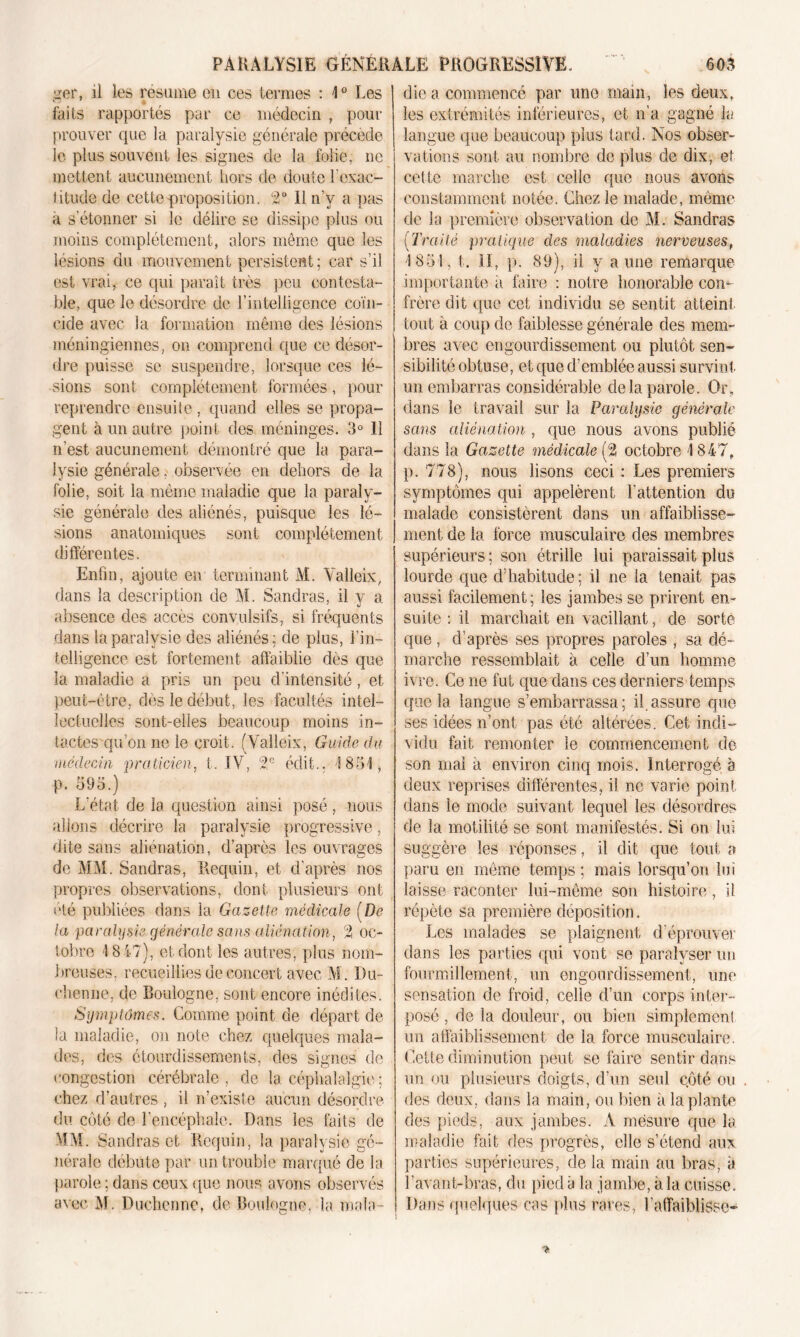 ger, îi les résume en ces termes : 1° Les laits rapportés par ce médecin , pour prouver que la paralysie générale précède le plus souvent les signes de la folie; ne mettent aucunement hors de doute l’exac- titude de cette proposition. 2° Il n’v a pas a s’étonner si le délire se dissipe plus ou moins complètement, alors même que les lésions du mouvement persistent ; car s’il est vrai, ce qui paraît très peu contesta- ble, que le désordre de l’intelligence coïn- cide avec la formation même des lésions méningiennes, on comprend que ce desor- dre puisse se suspendre, lorsque ces lé- sions sont complètement formées, pour reprendre ensuite , quand elles se propa- gent à un autre point des méninges. 3° Il n’est aucunement démontré que la para- lysie générale. observée en dehors de la folie, soit la même maladie que la paraly- sie générale des aliénés, puisque les lé- sions anatomiques sont complètement différentes. Enfin, ajoute en terminant M. Valleix, dans la description de M. Sandras, il y a absence des accès convulsifs, si fréquents dans la paralysie des aliénés; de plus, l’in- telligence est fortement affaiblie dès que la maladie a pris un peu d'intensité, et peut-être, dès le début, les facultés intel- lectuelles sont-elles beaucoup moins in- tactes qu’on ne le croit. (Valleix, Guide du médecin praticien, t. IV, 2e édit.. \ 831, p. 393.) L’état de la question ainsi posé, nous allons décrire la paralysie progressive, dite sans aliénation, d’après les ouvrages de MM. Sandras, Requin, et d’après nos propres observations, dont plusieurs ont été publiées dans la Gazelle médicale [De la paralysie générale sans aliénation, 2 oc- tobre 1847), et dont les autres, plus nom- breuses, recueillies de concert avec M. Du- el îen ne. de Boulogne, sont encore inédites. Symptômes. Comme point de départ de la maladie, on note chez quelques mala- des, des étourdissements, des signes de congestion cérébrale, de la céphalalgie ; chez d’autres , il n’existe aucun désordre du côté de l’encéphale. Dans les faits de MM. Sandras et Requin, la paralysie gé- nérale débute par un trouble marqué de la parole; dans ceux que nous avons observés avec 31. Duchenne, de Boulogne, la mala - die a commencé par une main, les deux, les extrémités intérieures, et n’a gagné la langue que beaucoup plus tard. Nos obser- vations sont au nombre de plus de dix, et cette marche est celle que nous avons constamment notée. Chez le malade, même de la première observation de M. Sandras (Traité pratique des maladies nerveuses, 1831, t. Il, p. 89), il y aune remarque importante a faire : notre honorable con- frère dit que cet individu se sentit atteint tout à coup de faiblesse générale des mem- bres avec engourdissement ou plutôt sen- sibilité obtuse, et que d’emblée aussi survint un embarras considérable de la parole. Or, dans le travail sur la Paralysie générale sans aliénation , que nous avons publié dans la Gazette médicale (2 octobre 1847» p. 778), nous lisons ceci : Les premiers symptômes qui appelèrent l’attention du malade consistèrent dans un affaiblisse- ment de la force musculaire des membres supérieurs ; son étrille lui paraissait plus lourde que d’habitude ; il ne la tenait pas aussi facilement; les jambes se prirent en- suite : il marchait en vacillant, de sorte que , d’après ses propres paroles , sa dé- marche ressemblait à celle d’un homme ivre. Ce ne fut que dans ces derniers temps que la langue s’embarrassa; il assure que ses idées n’ont pas été altérées. Cet indi- vidu fait remonter le commencement de son mal a environ cinq mois. Interrogé à deux reprises différentes, il ne varie point dans le mode suivant lequel les désordres de la motilité se sont manifestés. Si on lui suggère les réponses, il dit que tout a paru en même temps; mais lorsqu’on lui laisse raconter lui-même son histoire, il répète sa première déposition. Les malades se plaignent d’éprouver dans les parties qui von t se paralyser un fourmillement, un engourdissement, une sensation de froid, celle d’un corps inter- posé , de la douleur, ou bien simplemenl un affaiblissement de la force musculaire. Cette diminution peut se faire sentir dans un ou plusieurs doigts, d’un seul côté ou des deux, dans la main, ou bien a la plante des pieds, aux jambes. À mesure que la maladie fait des progrès, elle s’étend aux parties supérieures, de la main au bras, à l’avant-bras, du pied à la jambe, h la cuisse. Dans quelques cas plus rares, l’affaiblisse-