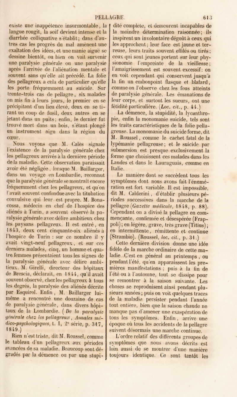 existe une- inappétence insurmontable, la langue rougit, la soif devient intense et la diarrhée colliquative s’établit; dans d’au- tres cas les progrès du mal amènent une exaltation des idées, et une manie aiguë se dessine bientôt, ou bien on voit survenir une paralysie générale ou une paralysie après l’arrivée de l’aliénation mentale et souvent sans qu’elle ait précédé. La folie des pellagreux a cela de particulier qu’elle les porte fréquemment au suicide. Sur trente-trois cas de pellagre, six malades on mis fin à leurs jours, le premier en se précipitant d’un lieu élevé, deux en se ti- rant un coup de fusil, deux autres en se jetant dans un puits; enfin, le dernier fut trouvé mort dans un bois, s’étant plongé un instrument aigu dans la région du cœur. Nous voyons que M. Calés signale l'existence de la paralysie générale chez les pellagreux arrivés à la dernière période de la maladie. Cette observation paraissait avoir été négligée , lorsque M. Baillarger, dans un voyage en Lombardie, reconnut que la paralysie générale se montrait encore fréquemment chez les pellagreux, et qu’on l'avait souvent confondue avec la titubation convulsive qui leur est propre. M. Bona- cossa, médecin en chef de l’hospice des aliénés à Turin, a souvent observé la pa- ralysie générale avec délire ambitieux chez les paysans pellagreux. Il est entré, en 1843, deux cent cinquante-six aliénés à l’hospice de Turin : sur ce nombre il y avait vingt-neuf pellagreux, et sur ces derniers malades, cinq, un homme et qua- tre femmes présentaient tous les signes de la paralysie générale avec délire ambi- tieux. M. Girelli, directeur des hôpitaux de Brescia, déclarait, en 1844, qu’il avait souvent observé, chez les pellagreux à tous les degrés, la paralysie des aliénés décrite par Esquirol. Enfin , M. Baillarger lui- même a rencontré une douzaine de cas de paralysie générale, dans divers hôpi- taux de la Lombardie. ( De la paralysie générale chez les pellagreux, Annales mé- dico-psychologiques, t. I, 2e série, p. 317, 1849.) Rien n’est triste, ditM. Roussel, comme le tableau d’un pellagreux aux périodes avancées de sa maladie. Beaucoup sont dé- gradés par la démence ou par une stupi- dité complété, et demeurent incapables de la moindre détermination raisonnée; ils inspirent un involontaire dégoût à ceux qui les approchent ; leur face est jaune et ter- reuse, leurs traits souvent effilés ou tirés; ceux qui sont jeunes portent sur leur phy- sionomie l’empreinte de la vieillesse; F amaigrissement est souvent excessif: on en voit cependant qui conservent jusqu’à la fin un embonpoint flasque et blafard, comme on l’observe chez les fous atteints de paralysie générale. Les émanations de leur corps, et surtout les sueurs, ont une fétidité particulière. (Loc. cit., p. 44.) La démence, la stupidité, la lycanthro- pie, enfin la monomanie suicide, tels sont les traits caractéristiques de la folie pella- greuse. La monomanie du suicide forme, dit M. Roussel, comme le cachet fatal de la lypémanie pellagreuse; et le suicide par submersion est presque exclusivement la forme que choisissent ces malades dans les Landes et dans le Lauraguais, comme en Italie. La manière dont se succèdent tous les symptômes dont nous avons fait l’énumé- ration est fort variable. Il est impossible, dit M. Calderini, d’établir plusieurs pé- riodes successives dans la marche de la pellagre [Gazette médicale, 1848, p. 88). Cependant on a divisé la pellagre en com- mençante, confirmée et désespérée (Frap- poli) ; en légère, grave, très grave (Titius) ; en intermittente, rémittente et continue (Strambio). (Roussel, loc. cit., p. 31.) Cette dernière division donne une idée fidèle de la marche ordinaire de cette ma- ladie..C’est en général au printemps, ou pendant l’été, qu’en apparaissent les pre- mières manifestations ; puis à la fin de l’été ou cà l’automne, tout se dissipe pour se remontrer à la saison suivante. Les choses se reproduisent ainsi pendant plu- sieurs années ; puis on voit quelques traces de la maladie persister pendant l’année tout entière, bien que la saison chaude no manque pas d’amener une exaspération de tous les symptômes. Enfin, arrive une époque où tous les accidents de la pellagre suivent désormais une marche continue. L’ordre relatif des différents groupes de symptômes que nous avons décrits est loin aussi de se montrer d’une manière toujours identique. Ce sont tantôt les