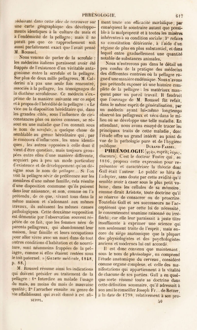 séduisant dans cette idée de retrouver sur une carte géographique des développe- ments identiques à la culture du maïs et à l’endémicité de la pellagre; mais il ne paraît pas que ce rapprochement soit aussi parfaitement exact que l'avait pensé M. Roussel. Nous venons de parler de la scrofule : les médecins italiens paraissent avoir été frappés de l’existence d’un véritable anta- gonisme entre la scrofule et la pellagre. Surplus de deux mille pellagreux, M. Cal- derini n’a pas une seule fois rencontré, associés à la pellagre, les témoignages de ia diathèse scrofuleuse. Ce médecin s’ex- prime de la manière suivante sur ce sujet et à propos de l’hérédité de la pellagre : « Le vice ou la disposition héréditaire qui, dans les grandes cités, sous l’influence de cir- constances plus ou moins connues, se ré- sout en une maladie que l’on connaît sous le nom de scrofule, a quelque chose de semblable au germe héréditaire qui, par le concours d’influences, les unes identi- ques , les autres opposées à celle dont il vient d’être question, mais toujours grou- pées entre elles d’une manière différente, acquiert peu à peu un mode particulier d’existence et de développement qu’on dé- signe sous le nom de pellagre... Si l’on voit la pellagre sévir de préférence sur les membres d’une même famille, cela résulte d une disposition commune qu’ils puisent dans leur naissance, et non, comme on l’a prétendu, de ce que, vivant tous dans la même maison et s’adonnant aux mêmes travaux, ils subissent les mêmes causes pathologiques. Cette deuxième supposition est démentie par l’observation souvent ré- pétée de ce fait, que les femmes nées de parents pellagreux, qui abandonnent leur maison, leur famille et leurs occupations pour aller vivre avec un mari dans de tout autres conditions d’habitation et de nourri- ture, sont néanmoins frappées de la pel- lagre, comme si elles étaient restées sous le toit paternel. » (Gazette médicale, 1 848, p. 88.) M. Roussel résume ainsi les indications qui doivent présider au traitement de la pellagre : 1° Interdire au malade l’usage du maïs, au moins du maïs de mauvaise qualité; 2° l'arracher ensuite au genre de vie affaiblissant qui avait donné à cet ali- se PPL. ment toute son efficacité morbifique ; par conséquent le soustraire autant que possi- ble à la malpropreté et à toutes les misères inhérentes à sa condition sociale; 3° refaire sa constitution détériorée, à l’aide d’un régime de plus en plus substantiel, et dans lequel entre graduellement une quantité notable de substances animales. Nous n’entrerons pas dans le détail un peu confus de la pratique des médecins des différentes contrées où la pellagre rè- gned’une manière endémique. Nousn’avons pas prétendu exposer ici une histoire com- plète de la pellagre : les matériaux man- quent pour un pareil travail. Il faudrait que l'ouvrage de M. Roussel fût refait, dans le même esprit de généralisation, par un médecin ayant lui-même longtemps observé les pellagreux et vécu dans le mi- lieu où se développe une telle maladie. En attendant , nous avons essayé de tracer les principaux traits de cette maladie, dont l’étude offre un grand intérêt au point de vue de la pathologie pure et de l’hygiène publique. f Durand-Fardel. . PHttÉNOLOGIE(w*v,esprit;Xdyo;, discours). C’est le docteur Foster qui. en 1816, proposa cette expression pour re- présenter et caractériser la théorie dont Gall était l'auteur. Le public se hâta de l’adopter, sans doute par cette avidité qu’il semble avoir à caser sous le plus petit vo- lume , dans les cellules de sa mémoire comme dirait Aristote, toute doctrine qu'il se réserve de consacrer ou de proscrire. Toutefois Gall et ses successeurs ne l’ac- ceptèrent que par cette loi de nécessité, le consentement unanime raisonné ou irré- fléchi ; car elle leur paraissait à juste titre insuffisante à exprimer une science qui non seulement traite de l’esprit, mais en- core du siège anatomique que la plupart des physiologistes et des psychologistes anciens et modernes lui ont accordé. II est donc convenu que maintenant, sous le nom de phrénologie, on comprend l’étude anatomique du cerveau , considéré comme organe complexe, et celle des ma- nifestations qui appartiennent à la vitalité de chacune de ses parties. Gall a en quel- que sorte résumé toute sa doctrine dans cette définition sommaire, qu’il adressait ù son ami le conseiller Joseph Fr... de Retzer. à la date de 1798. relativement h son pro- âO