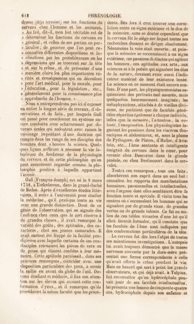 drome (déjà terminé) sur les fonctions du cerveau chez l’homme et les animaux, u Au fait, dit-il, mon but véritable est de » déterminer les fonctions du cerveau en » général, et celles de ses parties en par- » ticulier; de prouver que l’on peut re- » connaître différentes dispositions et in- » clinations par les protubérances ou les » dépressions qui se trouvent sur la tête » et sur le crâne, et de présenter d'une » manière claire les plus importantes vé- » rités et conséquences qui en découlent » pour l’art médical, pour la morale, pour » l’éducation, pour la législation, etc., » généralement pour la connaissance plus » approfondie de l’homme. » Nous n'entreprendrons pas ici d’exposer en entier la longue série de travaux, d’ob- servations et de faits, par lesquels Gall est passé pour coordonner un système en- core combattu avec acharnement par di- verses écoles qui redoutent avec raison le voisinage inquiétant d’une doctrine qui compte dans les rangs de ses disciples des hommes dont s’honore la science. Quel- ques lignes suffiront à résumer la vie la- borieuse du fondateur de la physiologie du cerveau et de cette philosophie qu'on peut assurément regarder comme la phi- losophie positive à laquelle appartient l'avenir. Gall (François-Joseph) est né le 9 mars 1758, àTiefenbrunn, dans le grand-duché (le Baden. Après d’excellentes études litté- raires, il entra à l’université pour étudier la médecine, qu’il pratiqua toute sa vie avec une grande distinction. Doué de ce génie de l’observation qui se signale dès l'enfance chez ceux que le sort réserve à de grandes choses, il avait remarqué la variété des goûts , des aptitudes, des ca- ractères , chez ses jeunes camarades. Il avait surtout été frappé de la facilité pro- digieuse avec laquelle certains de ses con- disciples retenaient les pièces de vers ou de prose qui étaient confiées à leur mé- moire. Cette aptitude paraissait, dans ses précoces remarques, coïncider avec une disposition particulière des yeux, à savoir la saillie en avant du globe de l’œil. De- venu étudiant et médecin, il fixa son atten- tion sur les élèves qui avaient cette con- firmation d’yeux, et il remarqua qu’ils possédaient la même faculté que les précé- dents. Dès lors il crut trouver une corré- lation entre ce signe extérieur et le don de la mémoire, sans se douter cependant que le cerveau fût le siège sur lequel toutes ses recherches dussent se diriger absolument. Néanmoins la voie était ouverte, et puis- que la mémoire se reconnaissait à un signe extérieur, ces passions distinctes qui agitent les hommes, ces aptitudes aux arts, aux sciences et à la poésie qui signalent les élus de la nature, devaient avoir aussi l’indi- cateur matériel de leur existence innée. La science en ce moment était encore con- fuse. D’une part, les physiognomonistes es- quissaient des portraits mal assurés, mais quelquefois heureusement imaginés ; les métaphysiciens, attachés à de vieilles divi- sions, ne parlaient que de facultés géné- rales réparties également à chaque individu, telles que la mémoire, l'attention , la ro- lonté, 1 imagination. Les physiologistes lo- geaient les passions dans les viscères tho- raciques et abdominaux, et, sous la plume de Pythagore, de Platon, d'Haller, d’Aris- tote, etc., l’âme sentante et intelligente émigrait du cerveau dans le cœur, pour revenir chez Descartes dans la glande pinéale, ou chez Drelincourt dans le cer- velet. Toutes ces remarques , tous ces faits , absorbèrent son esprit dans un seul but : connaître les rapports des manifestations humaines, passionnelles et intellectuelles, avec l’organe dont elles semblaient être la fonction innée et spéciale. Il visita tous les centres où s’accumulent les hommes qui se signalent par de grands vices, de grandes vertus ou de grands talents. Ce fut au mi- lieu de ces table-s vivantes d’une loi qu’il allait bientôt formuler, qu'il constata que les facultés de 1 âme sont indiquées par des conformations particulières de la tête. Le cerveau fut dès lors l’objet de toutes ses minutieuses investigations. L’autopsie lui avait toujours démontré que la masse nerveuse couverte par la dure-mère pré- sentait une forme correspondante à celle qu avait offerte le crâne pendant la vie. Mais ce hasard qui sert à point les grands observateurs, et qui déjà avait, à Tulpius, fait reconnaître qu’un hydrocéphale pou- vait jouir de ses facultés intellectuelles, lui présenta une femme decinquante-quatre ans, hydrocéphale depuis son enfance et