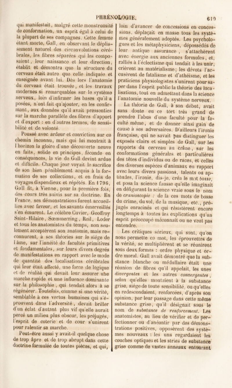 qui manifestait, malgré cette monstruosité de conformation, un esprit égal à celui de la plupart de ses compagnes. Cette femme étant morte, Gaîl, en observant le déplis- sement naturel des circonvolutions céré- brales, les fibres séparées qui les compo- saient, leur naissance et leur direction, établit et démontra que la structure du cerveau était autre que celle indiquée et enseignée avant lui. Dès lors l’anatomie du cerveau était trouvée, et les travaux modernes si remarquables sur le système nerveux, loin d'infirmer les bases qu’il a posées, n'ont fait qu'ajouter, en les confir- mant, aux données qu’il avait pressenties sur la marche parallèle des fibres d’apport et d'export ; en d’autres termes, de sensi- bilité et de volonté. Poussé avec ardeur et conviction sur ce chemin inconnu, mais qui lui montrait à 1 horizon la gloire d’une découverte neuve en faits, solide en principes, féconde en conséquences, la vie de Gall devint ardue et difficile. Chaque jour voyait le sacrifice de son bien péniblement acquis à la for- mation de ses collections, et en frais de voyages dispendieux et répétés. En 1796, Gall fit, à Vienne, pour la première fois, des cours très suivis sur sa doctrine. En France, ses démonstrations furent accueil- lies avec faveur, et les savants émerveillés s'en émurent. Le célèbre Cuvier, Geoffroy Saint-Hilaire, Sœmmerring , Reil, Loder et tous les anatomistes du temps, non seu- lement acceptèrent son anatomie, mais re- connurent, à ses théories sur le siège de 1 âme, sur l'innéité de facultés primitives et fondamentales, sur leurs divers degrés de manifestations en rapport avec le mode de quantité des localisations cérébrales qui leur était affecté, une force de logique et de réalité qui devait leur assurer uhe marche rapide et une influence dominante sur la philosophie , qui tendait alors à se régénérer. Toutefois, comme si une vérité, semblable à ces vertus humaines qui s’é- prouvent dans l’adversité , devait briller d'un éclat d'autant plus vif quelle aurait percé un milieu plus obscur, les préjugés, l’esprit de coterie et de cour s’unirent pour ralentir sa marche. Peut-être aussi y avait-il quelque chose de trop âpre et de trop abrupt dans cette doctrine formulée de toutes pièces, et qui, I loin d’avancer de concessions en conces- sions, déplaçait en masse tous les systè- J mes généralement adoptés. Les psycholo- gues et les métaphysiciens, dépossédés de leur antique assurance , s’attachèrent avec énergie aux anciennes formules, et, ralliés à l’éclectisme qui tendait à les unir, crièrent au matérialisme; les dévots l’ac- cusèrent de fatalisme et d’athéisme, et les praticiens physiologistes s’unirent pour sa- per dans l’esprit public la théorie des loca- lisations, tout en admettant dans la science 1 anatomie nouvelle du système nerveux. La théorie de Gall, à son début, avait sans doute eu ce tort très grand de prendre l’abus d’une faculté pour la fa- culté même, et de donner ainsi gain de cause à ses adversaires. D’ailleurs l’ironie française, qui ne savait pas distinguer les exposés clairs et simples de Gall, sut4 les rapports du cerveau au crâne, sur les conformations générales et particulières des têtes d’individus ou de races, et celles des diverses espèces d’animaux en rapport avec leurs divers passions, talents ou ap- titudes, l’ironie, dis-je, créa le mat bosse, et posa la science fausse quelle imaginait en défigurant la science vraie sous le nom de cranioscopie : de là ces mots de bosse du crime, du vol, de la musique, etc., pré- jugés enracinés et qui résistèrent encore longtemps à toutes ies explications qu’un esprit préoccupé méconnaît ou ne veut pas entendre. Les critiques sérieux, qui sont, qu’on nous permette ce mot, les éprouvettes de la vérité, se multiplièrent et se réunirent sous deux formes : ordre physique et or- dre moral. Gall avait démontré que la sub- stance blanche ou médullaire était une réunion de fibres qu il appelait, les unes divergentes et les autres convergentes, selon qu’elles montaient à la substance grise, siège de toute sensibilité, ou qu’elles en redescendaient, renforcées, d’après son opinion, par leur passage dans cette même substance grise, qu’il désignait sous le nom de substance de renforcement. Lés anatomistes, au lieu de vérifier et de per- fectionner ou d’anéantir par des démons- trations positives, opposèrent des systè- mes nouveaux : ies uns regardaient les couches optiques et les stries de substance grise comme de vastes anneaux entourant