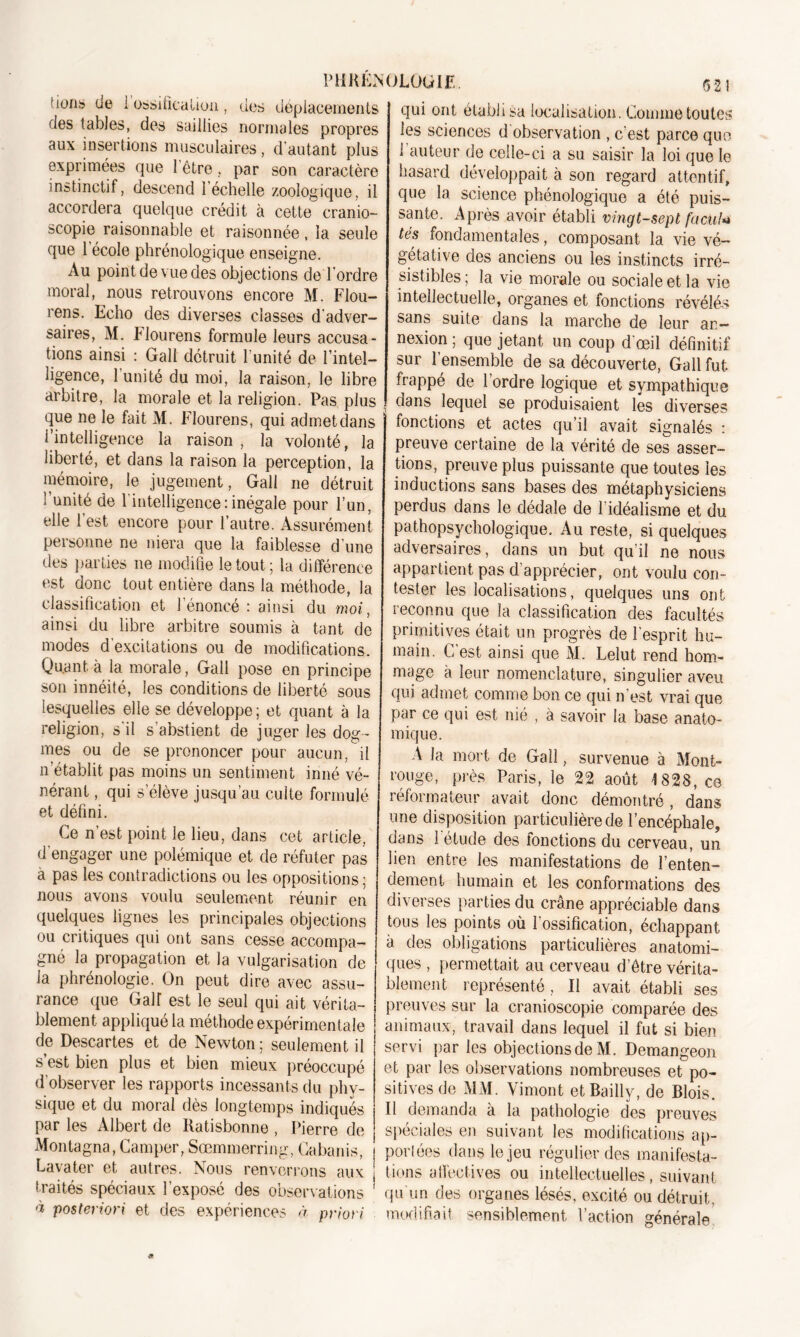 fions? de i ossification, des déplacements des tables, des saillies normales propres aux insertions musculaires, d'autant plus exprimées que l'être, par son caractère instinctif, descend l’échelle zoologique, il accordera quelque crédit à cette cranio- scopie raisonnable et raisonnée, la seule que 1 école phrénologique enseigne. Au point de vue des objections de l’ordre moral, nous retrouvons encore M. Flou- rens. Echo des diverses classes d'adver- saires, M. Flou rens formule leurs accusa- tions ainsi : Gall détruit l'unité de l’intel- ligence, l’unité du moi, la raison, le libre arbitre, la morale et la religion. Pas plus que ne le fait M. Flourens, qui admet dans l’intelligence la raison, la volonté, la liberté, et dans la raison la perception, la mémoire, le jugement, Gall ne détruit ’ unité de l'intelligence:inégale pour l’un, elle l’est encore pour l’autre. Assurément personne ne niera que la faiblesse d'une des parties ne modifie le tout; la différence est donc tout entière dans la méthode, Ja classification et l’énoncé : ainsi du moi, ainsi du libre arbitre soumis à tant de modes d'excitations ou de modifications. Quant, à la morale, Gall pose en principe son innéité, les conditions de liberté sous lesquelles elle se développe; et quant à la religion, s il s’abstient de juger les dog- mes ou de se prononcer pour aucun, il n’établit pas moins un sentiment inné vé- nérant , qui s’élève jusqu’au culte formulé et défini. Ce n’est point le lieu, dans cet article, d'engager une polémique et de réfuter pas à pas les contradictions ou les oppositions; nous avons voulu seulement réunir en quelques lignes les principales objections ou critiques qui ont sans cesse accompa- gné la propagation et la vulgarisation de la phrénologie. On peut dire avec assu- rance que Gaff est le seul qui ait vérita- blement appliqué la méthode expérimentale de Descartes et de Newton; seulement il s’est bien plus et bien mieux préoccupé d’observer les rapports incessants du phy- sique et du moral dès longtemps indiqués par les Albert de Ilatisbonne , Pierre de Montagna, Camper, Sœmmerring, Cabanis, Lavater et autres. Nous renverrons aux traités spéciaux l’exposé des observations * à posteriori et des expériences à priori 621 qui ont établi sa localisation. Comme toutes les sciences d observation , c’est parce que 1 auteur de celle-ci a su saisir la loi que le hasard développait à son regard attentif, que la science phénologique a été puis- sante. Après avoir établi vingt-sept factiU tés fondamentales, composant la vie vé- gétative des anciens ou les instincts irré- sistibles; la vie morale ou sociale et la vie intellectuelle, organes et fonctions révélés sans suite dans la marche de leur an- nexion ; que jetant un coup d'œil définitif sur l’ensemble de sa découverte, Gall fut frappé de l’ordre logique et sympathique dans lequel se produisaient les diverses fonctions et actes qu’il avait signalés : preuve certaine de la vérité de ses asser- tions, preuve plus puissante que toutes les inductions sans bases des métaphysiciens perdus dans le dédale de l’idéalisme et du pathopsychoîogique. Au reste, si quelques adversaires, dans un but qu’il ne nous appartient pas d’apprécier, ont voulu con- tester les localisations, quelques uns ont reconnu que la classification des facultés primitives était un progrès de l'esprit hu- main. C’est ainsi que M. Lelut rend hom- mage à leur nomenclature, singulier aveu qui admet comme bon ce qui n’est vrai que par ce qui est nié , à savoir la base anato- mique. A la mort de Gall, survenue à Mont- rouge, près Paris, le 22 août 4 828, ce réformateur avait donc démontré, dans une disposition particulière de l’encéphale, dans 1 étude des fonctions du cerveau, un lien entre les manifestations de l’enten- dement. humain et les conformations des diverses parties du crâne appréciable dans tous les points où l’ossification, échappant à des obligations particulières anatomi- ques , permettait au cerveau d’être vérita- blement représenté , Il avait établi ses preuves sur la cranioscopie comparée des animaux, travail dans lequel il fut si bien servi par les objections de M. Demangeon et par les observations nombreuses et po- sitives de MM. Vimont et Bailly, de Blois. Il demanda à la pathologie des preuves spéciales en suivant les modifications ap- portes dans le jeu régulier des manifesta- tions affectives ou intellectuelles, suivant qu'un des organes lésés, excité ou détruit, modifiait sensiblement l’action générale