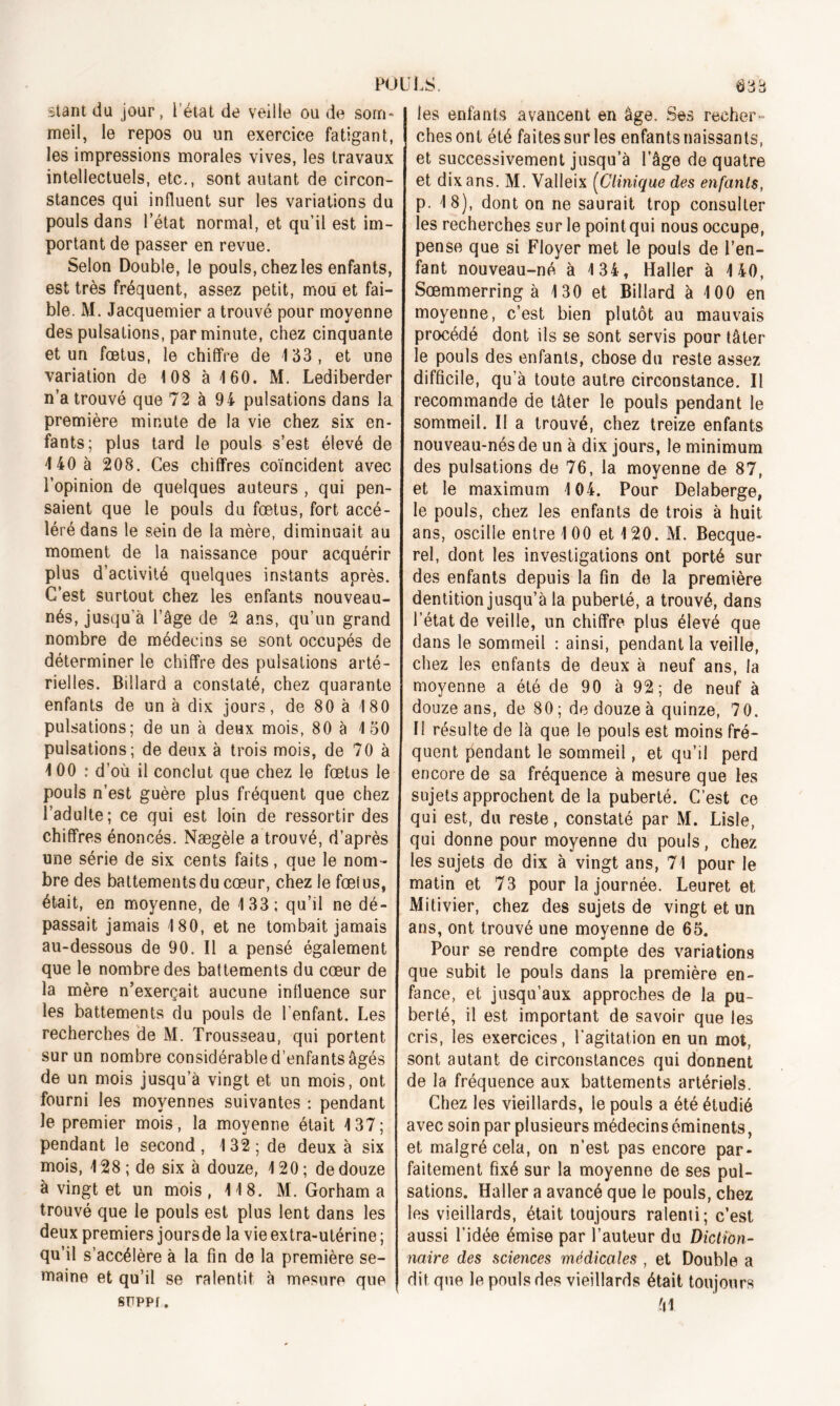 stantdu jour, l’état de veille ou de soin- I meil, le repos ou un exercice fatigant, les impressions morales vives, les travaux intellectuels, etc., sont autant de circon- stances qui influent sur les variations du pouls dans l’état normal, et qu’il est im- portant de passer en revue. Selon Double, le pouls, chez les enfants, est très fréquent, assez petit, mou et fai- ble. M. Jacquemier a trouvé pour moyenne des pulsations, par minute, chez cinquante et un fœtus, le chiffre de 133, et une variation de 108 à 160. M. Lediberder n’a trouvé que 72 à 94 pulsations dans la première minute de la vie chez six en- fants; plus tard le pouls s’est élevé de 140 à 208. Ces chiffres coïncident avec l’opinion de quelques auteurs , qui pen- saient que le pouls du fœtus, fort accé- léré dans le sein de la mère, diminuait au moment de la naissance pour acquérir plus d’activité quelques instants après. C’est surtout chez les enfants nouveau- nés, jusqu’à l’âge de 2 ans, qu’un grand nombre de médecins se sont occupés de déterminer le chiffre des pulsations arté- rielles. Billard a constaté, chez quarante enfants de un à dix jours, de 80 à 180 pulsations; de un à deux mois, 80 à 150 pulsations; de deux à trois mois, de 70 à 100 : d’où il conclut que chez le fœtus le pouls n’est guère plus fréquent que chez l’adulte; ce qui est loin de ressortir des chiffres énoncés. Nægèle a trouvé, d’après une série de six cents faits, que le nom- bre des battements du cœur, chez le fœius, était, en moyenne, de 133; qu’il ne dé- passait jamais 180, et ne tombait jamais au-dessous de 90. Il a pensé également que le nombre des battements du cœur de la mère n’exerçait aucune influence sur les battements du pouls de l’enfant. Les recherches de M. Trousseau, qui portent sur un nombre considérable d’enfants âgés de un mois jusqu’à vingt et un mois, ont fourni les moyennes suivantes ; pendant le premier mois, la moyenne était 137; pendant le second , 132 ; de deux à six mois, 128 ; de six à douze, 120 ; de douze à vingt et un mois , 118. M. Gorham a trouvé que le pouls est plus lent dans les deux premiers joursde la vie extra-utérine ; qu’il s’accélère à la fin de la première se- maine et qu’il se ralentit à mesure que SFPPf. les enfants avancent en âge. Ses recher- ches ont été faites sur les enfants naissants, et successivement jusqu’à l'âge de quatre et dix ans. M. Valleix (Clinique des enfants, p. 18), dont on ne saurait trop consulter les recherches sur le point qui nous occupe, pense que si Floyer met le pouls de l’en- fant nouveau-né à 134, Haller à 140, Sœmmerring à 130 et Billard à 100 en moyenne, c’est bien plutôt au mauvais procédé dont ils se sont servis pour tâter le pouls des enfants, chose du reste assez difficile, qu’à toute autre circonstance. Il recommande de tâter le pouls pendant le sommeil. II a trouvé, chez treize enfants nouveau-nés de un à dix jours, le minimum des pulsations de 76, la moyenne de 87, et le maximum 104. Pour Delaberge, le pouls, chez les enfants de trois à huit ans, oscille entre 100 et 120. M. Becque- rel, dont les investigations ont porté sur des enfants depuis la fin de la première dentition jusqu’à la puberté, a trouvé, dans l’état de veille, un chiffre plus élevé que dans le sommeil : ainsi, pendant la veille, chez les enfants de deux à neuf ans, la moyenne a été de 90 à 92; de neuf à douze ans, de 80 ; de douze à quinze, 7 0. II résulte de là que le pouls est moins fré- quent pendant le sommeil, et qu’il perd encore de sa fréquence à mesure que les sujets approchent de la puberté. C’est ce qui est, du reste, constaté par M. Lisle, qui donne pour moyenne du pouls, chez, les sujets do dix à vingt ans, 71 pour le matin et 73 pour la journée. Leuret et Mitivier, chez des sujets de vingt et un ans, ont trouvé une moyenne de 65. Pour se rendre compte des variations que subit le pouls dans la première en- fance, et jusqu’aux approches de la pu- berté, il est important de savoir que les cris, les exercices, l'agitation en un mot, sont autant de circonstances qui donnent de la fréquence aux battements artériels. Chez les vieillards, le pouls a été étudié avec soin par plusieurs médecins éminents, et malgré cela, on n’est pas encore par- faitement fixé sur la moyenne de ses pul- sations. Haller a avancé que le pouls, chez les vieillards, était toujours ralenti; c’est aussi l’idée émise par l’auteur du Diction- naire des sciences médicales , et Double a dit que le pouls des vieillards était toujours