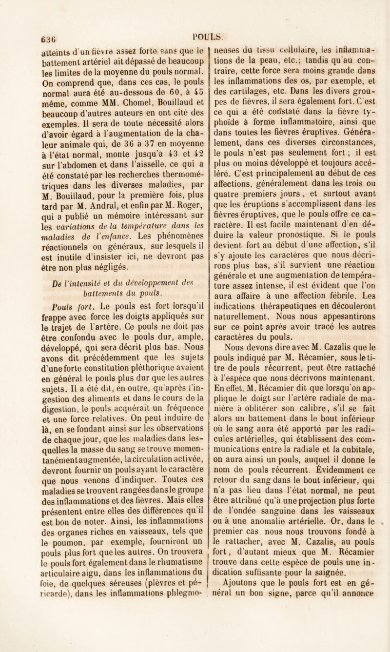 atteints d’un fièvre assez forte sans que le rieuses du tissu cellulaire, les infiamma- battement artériel ait dépassé de beaucoup les limites de la moyenne du pouls normal. On comprend que, dans ces cas, le pouls normal aura été au-dessous de 60, à 45 même, comme MM. Chomel, Bouillaud et beaucoup d’autres auteurs en ont cité des exemples. Il sera de toute nécessité alors d’avoir égard à l’augmentation de la cha- leur animale qui, de 36 à 37 en moyenne à l’état normal, monte jusqu’à 43 et 42 sur l’abdomen et dans l’aisselle, ce qui a été constaté par les recherches thermomé- triques dans les diverses maladies, par M. Bouillaud, pour la première fois, plus tard par M. Andral, et enfin par M. Roger, qui a publié un mémoire intéressant sur les variations de la température dans les maladies de l'enfance. Les phénomènes réactionnels ou généraux, sur lesquels il est inutile d’insister ici, ne devront pas être non plus négligés. De l’intensité et du développement des battements du pouls. Pouls fort. Le pouls est fort lorsqu’il frappe avec force les doigts appliqués sur le trajet de l’artère. Ce pouls ne doit pas être confondu avec le pouls dur, ample, développé, qui sera décrit plus bas. Nous avons dit précédemment que les sujets d’une forte constitution pléthorique avaient en général le pouls plus dur que les autres sujets. Il a été dit, en outre, qu’après l'in- gestion des aliments et dans le cours de la digestion, le pouls acquérait un fréquence et une force relatives. On peut induire de là, en se fondant ainsi sur les observations de chaque jour, que les maladies dans les- quelles la masse du sang se trouve momen- tanémentaugmentée, la circulation activée, devront fournir un pouls ayant le caractère que nous venons d’indiquer. Toutes ces maladies se trouvent rangéesdansle groupe des inflammations et des fièvres. Mais elles présentent entre elles des différences qu’il est bon de noter. Ainsi, les inflammations des organes riches en vaisseaux, tels que le poumon, par exemple, fourniront un pouls plus fort que les autres. On trouvera le pouls fort également dans le rhumatisme articulaire aigu, dans les inflammations du foie, de quelques séreuses (plèvres et pé- ricarde), dans les inflammations phlegmo- lions de la peau, etc.; tandis qu’au con- traire, cette force sera moins grande dans les inflammations des os, par exemple, et des cartilages, etc. Dans les divers grou- pes de fièvres, il sera également fort. C’est ce qui a été constaté dans la fièvre ty- phoïde à forme inflammatoire, ainsi que dans toutes les fièvres éruptives. Généra- lement, dans ces diverses circonstances, le pouls n’est pas seulement fort ; il est plus ou moins développé et toujours accé- léré. C’est principalement au début de ces affections, généralement dans les trois ou quatre premiers jours , et surtout avant que les éruptions s’accomplissent dans les fièvres éruptives, que le pouls offre ce ca- ractère. Il est facile maintenant d’en dé- duire la valeur pronostique. Si le pouls devient fort au début d’une affection, s’il s’y ajoute les caractères que nous décri- rons plus bas, s’il survient une réaction générale et une augmentation de tempéra- ture assez intense, il est évident que l’on aura affaire à une affection fébrile. Les indications thérapeutiques en découleront naturellement. Nous nous appesantirons sur ce point après avoir tracé les autres caractères du pouls. Nous devons dire avec M. Cazalis que le pouls indiqué par M. Récamier, sous le ti- tre de pouls récurrent, peut être rattaché à l’espèce que nous décrivons maintenant. En effet, M. Récamier dit que lorsqu’on ap- plique le doigt sur l’artère radiale de ma- nière à oblitérer son calibre, s’il se fait alors un battement dans le bout inférieur où le sang aura été apporté par les radi- cules artérielles, qui établissent des com- munications entre la radiale et la cubitale, on aura ainsi un pouls, auquel il donne le nom de pouls récurrent. Évidemment ce retour du sang dans le bout inférieur, qui n’a pas lieu dans l’état normal, ne peut être attribué qu’à une projection plus forte de l’ondée sanguine dans les vaisseaux ou à une anomalie artérielle. Or, dans le premier cas nous nous trouvons fondé à le rattacher, avec M. Cazalis, au pouls fort, d’autant mieux que M. Récamier trouve dans cette espèce de pouls une in- dication suffisante pour la saignée. Ajoutons que le pouls fort est en gé- néral un bon signe, parce qu’il annonce