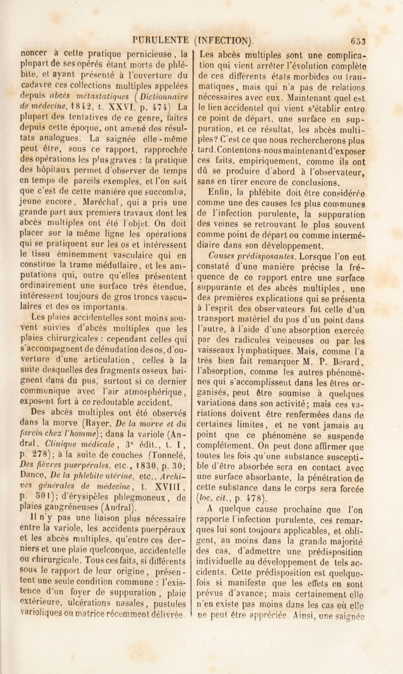 noncer à cette pratique pernicieuse, la plupart de ses opérés étant morts de phlé- bite, et ayant présenté à l’ouverture du cadavre ces collections multiples appelées depuis abcès métastatiques ( Dictionnaire de médecine, 1842, t. XXVI, p. 474) La plupart des tentatives de ce genre, laites depuis cette époque, ont amené des résul- tats analogues. La saignée elle-même peut être, sous ce rapport, rapprochée des opérations les p!us graves : la pratique des hôpitaux permet d’observer de temps en temps de pareils exemples, et l’on sait que c’est de cette manière que succomba, jeune encore, Maréchal, qui a pris une grande part aux premiers travaux dont les abcès multiples ont été 1 objet. On doit placer sur ia même ligne les opérations qui se pratiquent sur les os et intéressent le tissu éminemment vasculaire qui en constitue la trame médullaire, et les am- putations qui, outre qu elles présentent ordinairement une surface très étendue, intéressent toujours de gros troncs vascu- laires et des os importants. Les plaies accidentelles sont moins sou- vent suivies d’abcès multiples que les plaies chirurgicales : cependant celles qui s’accompagnent de dénudation desos, d'ou- verture d’une articulation, celles à la suite desquelles des fragments osseux bai- gnent dans du pus, surtout si ce dernier communique avec l’air atmosphérique, exposent fort à ce redoutable accident. Des abcès multiples ont été observés dans la morve (Rayer. De la morve et du farcinchez l'homme); dans la variole (Àn- dral, Clinique médicale , 3e édit., t. I, p. 278); à la suite de couches (Tonnelé, Des fièvres puerpérales, etc., 1 830, p. 30; Dance, De la phlébite utérine, etc., Archi- ves générales de médecine, t. XVItl , P- 50 I ); d érysipèles phlegmoneux, de plaies gangréneuses (Andral). Il n y pas une liaison plus nécessaire entre la variole, les accidents puerpéraux et les abcès multiples, qu’entre ces der- niers et une plaie quelconque, accidentelle ou chirurgicale. Tous ces faits, si différents sous le rapport de leur origine , présen- tent une seule condition commune : l’exis- tence d’un foyer de suppuration , plaie extérieure, ulcérations nasales, pustules varioliques ou matrice récemment délivrée Les abcès multiples sont une complica- tion qui vient arrêter l’évolution complète de ces différents états morbides ou trau- matiques, mais qui n’a pas de relations nécessaires avec eux. Maintenant quel est le lien accidentel qui vient s’établir entre ce point de départ, une surface en sup- puration, et ce résultat, les abcès multi- ples? C’est ce que nous rechercherons plus tard. Contentons-nous maintenant d’exposer ces faits, empiriquement, comme ils ont dû se produire d'abord à l’observateur, sans en tirer encore de conclusions. Enfin, la phlébite doit être considérée comme une des causes les plus communes de 1 infection purulente, la suppuration des veines se retrouvant le plus souvent comme point de départ ou comme intermé- diaire dans son développement. Causes prédisposantes. Lorsque l’on eut constaté d'une manière précise la fré- quence de ce rapport, entre une surface suppurante et des abcès multiples , une des premières explications qui se présenta à l’esprit des observateurs fut celle d’un transport matériel du pus d’un point dans l’autre, à l’aide d’une absorption exercée par des radicules veineuses ou par les vaisseaux lymphatiques. Mais, comme l’a très bien fait remarquer M. P. Bérard, l’absorption, comme les autres phénomè- nes qui s’accomplissent dans les êtres or- ganisés, peut être soumise à quelques variations dans son activité; mais ces va- riations doivent être renfermées dans de certaines limites, et ne vont jamais au point que ce phénomène se suspende complètement. On peut donc affirmer que toutes les fois qu’une substance suscepti- ble d’être absorbée sera en contact avec une surface absorbante, la pénétration de cette substance dans le corps sera forcée (/oc. cil., p. 478). A quelque cause prochaine que l’on rapporte I infection purulente, ces remar- ques lui sont toujours applicables, et obli- gent, au moins dans la grande majorité des cas, d’admettre une prédisposition individuelle au développement de tels ac- cidents. Cette prédisposition est quelque- fois si manifeste que les effets en sont prévus d’avance; mais certainement elle n’en existe pas moins dans les cas où elle ne peut être appréciée. Ainsi, une saignée