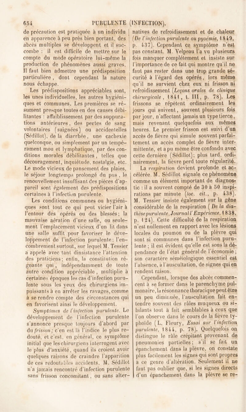 de précaution est pratiquée à un individu en apparence à peu près bien portant, des abcès multiples se développent et il suc- ! combe : il est difficile de mettre sur le compte du mode opératoire lui-même la production de phénomènes aussi graves. Il faut bien admettre une prédisposition particulière , dont cependant la nature nous échappe. Les prédispositions appréciables sont, les unes individuelles, les autres hygiéni- ques et communes. Les premières se ré- sument presque toutes en des causes débi- litantes : affaiblissement par des suppura- tions antérieures, des pertes de sang volontaires (saignées) ou accidentelles (Sédillot), de la diarrhée, une cachexie quelconque, ou simplement par un tempé- rament mou et lymphatique, par des con- ditions morales débilitantes, telles que découragement, inquiétude, nostalgie, etc. Le mode vicieux de pansement des plaies, le séjour longtemps prolongé du pus , le renouvellement insuffisant des pièces d’ap- pareil sont également des prédispositions certaines à l’infection purulente. Les conditions communes ou hygiéni- ques sont tout ce qui peut vicier l’air à l’entour des opérés ou des blessés; la mauvaise aération d’une salle, ou seule- ment l’emplacement vicieux d’un lit dans une salle suffit pour favoriser le déve- loppement de l’infection purulente; l’en- combrement surtout, sur lequel M. Tessier a appelé avec tant dinsist.ance l’attention des praticiens; enfin, la constitution ré- gnante qui , indépendamment de toute autre condition appréciable , multiplie à certaines époques les cas d’infection puru- lente sous les yeux des chirurgiens im- puissants à en arrêter les ravages, comme à se rendre compte des circonstances qui en favorisent ainsi le développement. Symptômes de l'infection purulente. Le développement de l’infection purulente s'annonce presque toujours d’abord par du frisson; c’en est là l’indice le plus re- douté, et c’est, en général, ce symptôme initial que les chirurgiens interrogent avec le plus d’anxiété, quand ils croient avoir quelques raisons de craindre l’apparition de ces redoutables accidents. AI. Sédillot n’a jamais rencontré d’infection purulente sans frisson concomitant, ou sans alter- natives de refroidissement et de chaleur (De l'infection purulente ou pyoémie, 1849, p. 437). Cependant ce symptôme n’est pas constant. M. Velpeau l’a vu plusieurs fois manquer complètement et insiste sur l’importance de ce fait qui montre qu'il ne faut pas rester dans une trop grande sé- curité à l'égard des opérés, lors même qu’il ne survient chez eux ni frisson ni refroidissement (Leçons orales de clinique chirurgicale, 1841, t. III, p. 78). Les frissons se répètent ordinairement les jours qui suivent, souvent plusieurs fois par jour, n'affectant jamais un type tierce, mais revenant quelquefois aux mêmes heures. Le premier frisson est suivi d’un accès de fièvre qui simule souvent parfai- tement un accès complet de fièvre inter- mittente, et a pu même être confondu avec cette dernière (Sédillot); plus tard, ordi- nairement, la fièvre perd toute régularité. La respiration devient profonde et ac- célérée. M. Sédillot signale ce phénomène comme un élément important de diagnos- tic : il a souvent compté de 30 à 50 inspi- rations par minute (/oc. cit., p. 438). M. Tessier insiste également sur la gêne considérable de la respiration ( De la dia- thèse purulente, Journal l Expérience, 1838, p. 124). Cette difficulté de la respiration n’est nullement en rapport avec les lésions locales du poumon ou de la plèvre qui sont si communes dans l’infection puru- lente ; il est évident qu’elle est sous la dé- pendance de l’état général de l’économie; son caractère séméiologique essentiel est l’absence, à l’auscultation, de signes qui en rendent raison. Cependant, lorsque des abcès commen- cent à se former dans le parenchyme pul- monaire, la résonnance thoracique peut être un peu diminuée, l’auscultation fait en- tendre souvent des râles muqueux ou si- bilants tout à fait semblables à ceux que l’on observe dans le cours de la fièvre ty- phoïde (L. Fleury, Essai sur l'infection purulente, 1 844, p. 78). Quelquefois on distingue le râle crépitant provenant de pneumonies partielles; s’il se fait un épanchement dans la plèvre, on constate plus facilement les signes qui sont propres à ce genre d’altération. Seulement il ne faut pas oublier que, si les signes directs d’un épanchement dans la plèvre se re-