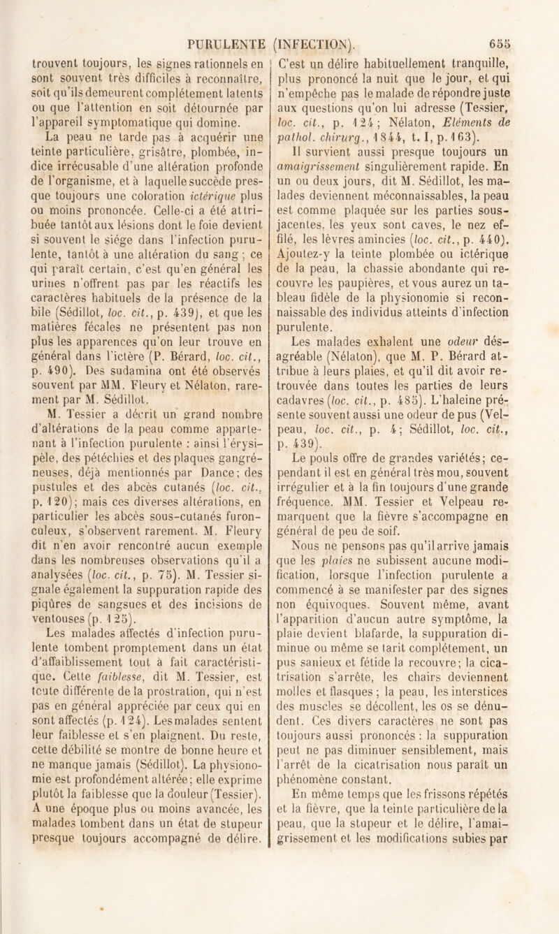 trouvent toujours, les signes rationnels en sont souvent, très difficiles à reconnaître, soit qu’ilsdemeurentcomplètement latents ou que l’attention en soit détournée par l’appareil symptomatique qui domine. La peau ne tarde pas à acquérir une teinte particulière, grisâtre, plombée, in- dice irrécusable d’une altération profonde de l’organisme, et à laquelle succède pres- que toujours une coloration ictèrique plus ou moins prononcée. Celle-ci a été attri- buée tantôt aux lésions dont le foie devient si souvent le siège dans l’infection puru- lente, tantôt à une altération du sang; ce qui paraît certain, c’est qu’en général les urines n'offrent, pas par les réactifs les caractères habituels de la présence de la bile (Sédillot, loc. cit., p. 439), et que les matières fécales ne présentent pas non plus les apparences qu’on leur trouve en général dans l’ictère (P. Bérard, loc. cit., p. 490). Des sudamina ont été observés souvent par MM. Fleury et Nélaton, rare- ment par M. Sédillot. M. T essier a décrit un grand nombre d’altérations de la peau comme apparte- nant à l’infection purulente : ainsi l’érysi- pèle, des pétéchies et des plaques gangré- neuses, déjà mentionnés par Dance; des pustules et des abcès cutanés (loc. cit.. p. 120); mais ces diverses altérations, en particulier les abcès sous-cutanés furon- culeux, s’observent rarement. M. Fleury dit n’en avoir rencontré aucun exemple dans les nombreuses observations qu’il a analysées (loc. cit., p. 75). M. Tessier si- gnale également la suppuration rapide des piqûres de sangsues et des incisions de ventouses (p. 1 25). Les malades affectés d’infection puru- lente tombent promptement dans un état d’affaiblissement tout à fait caractéristi- que. Cette faiblesse, dit M. Tessier, est toute différente de la prostration, qui n’est pas en général appréciée par ceux qui en sont affectés (p. 1 24). Les malades sentent leur faiblesse et s’en plaignent. Du reste, cette débilité se montre de bonne heure et ne manque jamais (Sédillot). La physiono- mie est profondément altérée; elle exprime plutôt la faiblesse que la douleur (Tessier). A une époque plus ou moins avancée, les malades tombent dans un état de stupeur presque toujours accompagné de délire. ! C’est un délire habituellement tranquille, | plus prononcé la nuit que Je jour, et qui n’empêche pas le malade de répondre juste aux questions qu’on lui adresse (Tessier, loc. cit., p. 124; Nélaton, Eléments de pathol. cliirurg., 1844, t. I, p.163). Il survient aussi presque toujours un. amaigrissement singulièrement rapide. En un ou deux jours, dit M. Sédillot, les ma- lades deviennent méconnaissables, la peau est comme plaquée sur les parties sous- jacentes. les yeux sont caves, le nez ef- filé, les lèvres amincies (loc. cit., p. 440). Ajoutez-y la teinte plombée ou ictèrique de la peau, la chassie abondante qui re- couvre les paupières, et vous aurez un ta- bleau fidèle de la physionomie si recon- naissable des individus atteints d'infection purulente. Les malades exhalent une odeur dés- agréable (Nélaton), que M. P. Bérard at- tribue à leurs plaies, et qu’il dit avoir re- trouvée dans toutes les parties de leurs cadavres (loc. cit., p. 485). L’haleine pré- sente souvent aussi une odeur de pus (Vel- peau, loc. cit., p. 4; Sédillot, loc. cit., p. 439). Le pouls offre de grandes variétés; ce- pendant il est en général très mou, souvent irrégulier et à la fin toujours d’une grande fréquence. MM. Tessier et Velpeau re- marquent que la fièvre s’accompagne en général de peu de soif. Nous ne pensons pas qu’il arrive jamais que les plaies ne subissent aucune modi- fication, lorsque l’infection purulente a commencé à se manifester par des signes non équivoques. Souvent même, avant l’apparition d’aucun autre symptôme, la plaie devient blafarde, la suppuration di- minue ou même se tarit complètement, un pus sanieux et fétide la recouvre; la cica- trisation s’arrête, les chairs deviennent molles et flasques; la peau, les interstices des muscles se décollent, les os se dénu- dent. Ces divers caractères ne sont pas toujours aussi prononcés : la suppuration peut ne pas diminuer sensiblement, mais l’arrêt de la cicatrisation nous paraît un phénomène constant. En même temps que les frissons répétés et la fièvre, que la teinte particulière de la peau, que la stupeur et le délire, l’amai- grissement et les modifications subies par