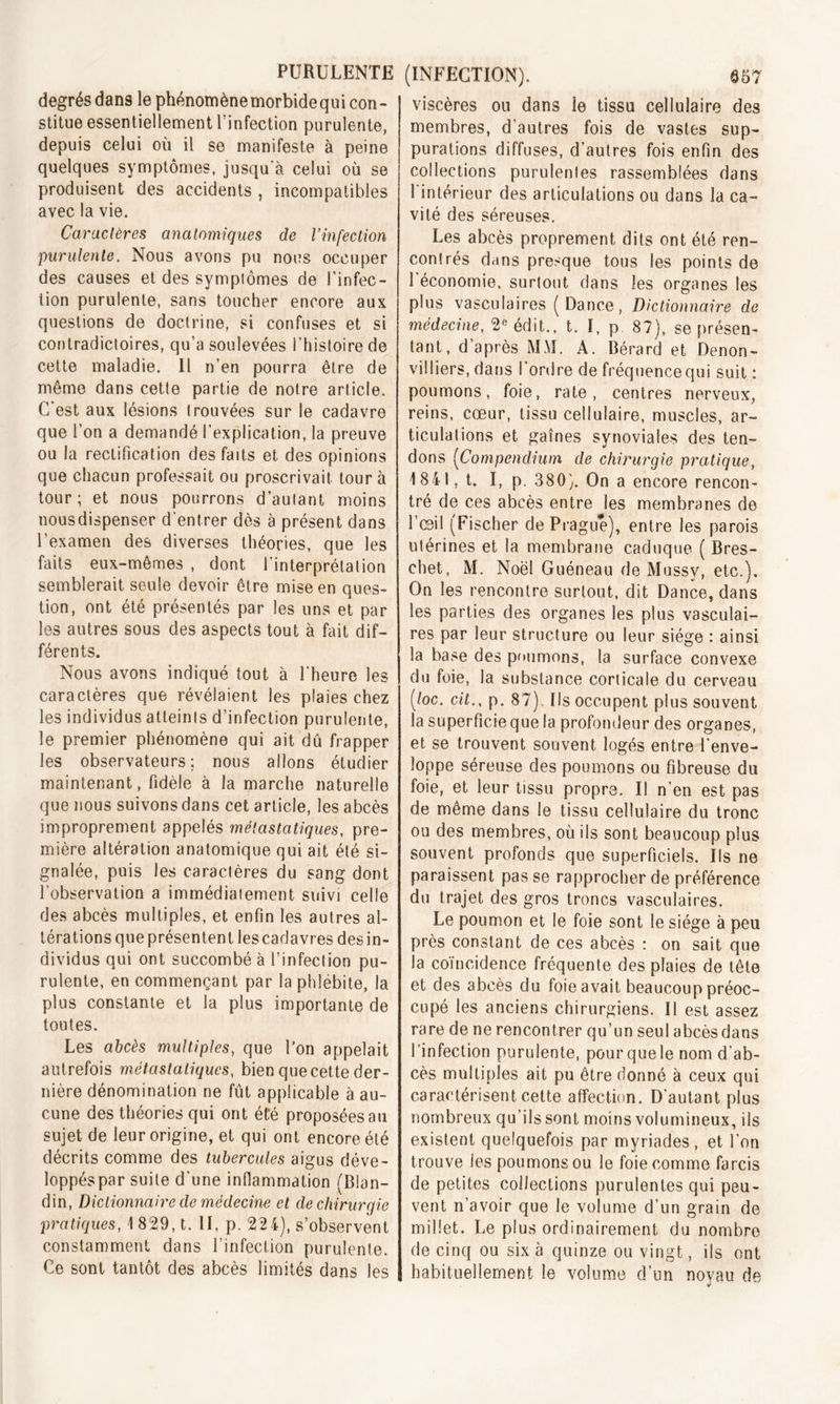 degrés dans le phénomènemorbidequi con- stitue essentiellement l'infection purulente, depuis celui où il se manifeste à peine quelques symptômes, jusqu’à celui où se produisent des accidents , incompatibles avec la vie. Caractères anatomiques de l’infection purulente. Nous avons pu nous occuper des causes et des sympiômes de l’infec- tion purulente, sans toucher encore aux questions de doctrine, si confuses et si contradictoires, qu'a soulevées l’histoire de cette maladie. 11 n’en pourra être de même dans cette partie de notre article. C'est aux lésions trouvées sur le cadavre que l’on a demandé l’explication, la preuve ou la rectification des faits et des opinions que chacun professait ou proscrivait tour à tour; et nous pourrons d’autant moins nousdispenser d’entrer dès à présent dans l’examen des diverses théories, que les faits eux-mêmes , dont l’interprétation semblerait seule devoir être mise en ques- tion, ont été présentés par les uns et par les autres sous des aspects tout à fait dif- férents. Nous avons indiqué tout à l'heure les caractères que révélaient les plaies chez les individus atteints d’infection purulente, le premier phénomène qui ait dû frapper les observateurs; nous allons étudier maintenant, fidèle à la marche naturelle que nous suivons dans cet article, les abcès improprement appelés métastatiques, pre- mière altération anatomique qui ait été si- gnalée, puis les caractères du sang dont l’observation a immédiatement suivi celle des abcès multiples, et enfin les autres al- térations que présentent les cadavres des in- dividus qui ont succombé à l’infection pu- rulente, en commençant par la phlébite, la plus constante et la plus importante de toutes. Les abcès multiples, que l'on appelait autrefois métastatiques, bien que cette der- nière dénomination ne fût applicable à au- cune des théories qui ont été proposées au sujet de leur origine, et qui ont encore été décrits comme des tubercules aigus déve- loppés par suite d’une inflammation (Blan- din, Dictionnaire de médecine et de chirurgie pratiques, \ 829, t. II, p. 22 4), s’observent constamment dans l’infection purulente. Ce sont tantôt des abcès limités dans les (INFECTION). Q57 viscères ou dans le tissu cellulaire des membres, d’autres fois de vastes sup- purations diffuses, d’autres fois enfin des collections purulentes rassemblées dans l’intérieur des articulations ou dans la ca- vité des séreuses. Les abcès proprement dits ont été ren- contrés dans presque tous les points de l’économie, surtout dans les organes les plus vasculaires (Dance, Dictionnaire de médecine, 2e édit., t. I, p 87), se présen- tant, d’après MM. A. Bérard et Denon- viiliers, dans l’ordre de fréquence qui suit : poumons, foie, rate, centres nerveux, reins, cœur, tissu cellulaire, muscles, ar- ticulations et gaines synoviales des ten- dons (Compendium de chirurgie pratique, 1841, t. I, p. 380). On a encore rencon- tré de ces abcès entre les membranes de l’œil (Fischer de Prague), entre les parois utérines et la membrane caduque ( Bres- chet, M. Noël Guéneau de Mussy, etc.). On les rencontre surtout, dit Dance, dans les parties des organes les plus vasculai- res par leur structure ou leur siège : ainsi la base des poumons, la surface convexe du foie, la substance corticale du cerveau ('toc. cil., p. 87) Ils occupent plus souvent la superficie que la profondeur des organes, et se trouvent souvent logés entre l’enve- loppe séreuse des poumons ou fibreuse du foie, et leur tissu propre. Il n’en est pas de même dans le tissu cellulaire du tronc ou des membres, où ils sont beaucoup plus souvent profonds que superficiels. Ils ne paraissent pas se rapprocher de préférence du trajet des gros troncs vasculaires. Le poumon et le foie sont le siège à peu près constant de ces abcès : on sait que la coïncidence fréquente des plaies de tête et des abcès du foie avait beaucoup préoc- cupé les anciens chirurgiens. Il est assez rare de ne rencontrer qu’un seul abcès dans l’infection purulente, pour que le nom d’ab- cès multiples ait pu être donné à ceux qui caractérisent cette affection. D’autant plus nombreux qu’ils sont moins volumineux, ils existent quelquefois par myriades, et l’on trouve les poumons ou le foie comme farcis de petites collections purulentes qui peu- vent n’avoir que le volume d’un grain de millet. Le plus ordinairement du nombro de cinq ou six à quinze ou vingt, ils ont habituellement le volume d’un noyau de J