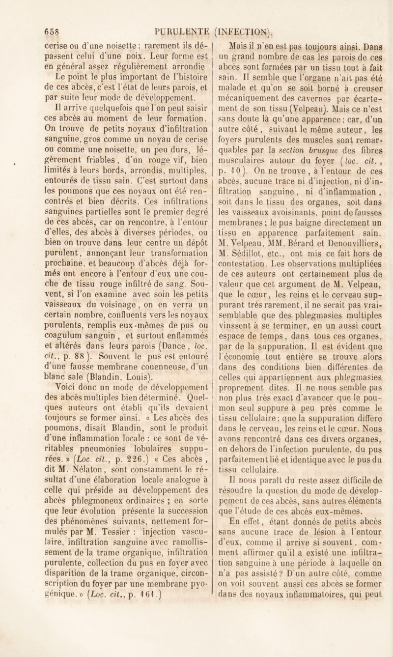 cerise ou d’une noisette ; rarement ils dé- | passent celui d’une noix. Leur forme est ; en général assez régulièrement arrondie Le point le plus important de l’histoire de ces abcès, c’est l’état de leurs parois, et par suite leur mode de développement. Il arrive quelquefois que l’on peut saisir ces abcès au moment de leur formation. On trouve de petits noyaux d’infiltration sanguine, gros comme un noyau de cerise ou comme une noisette, un peu durs, lé- gèrement friables, d’un rouge vif, bien limités à leurs bords, arrondis, multiples, entourés de tissu sain. C’est surtout dans les poumons que ces noyaux ont été ren- contrés et bien décrits. Ces infiltrations sanguines partielles sont le premier degré de ces abcès, car on rencontre, à l’entour d’elles, des abcès à diverses périodes, ou bien on trouve dans leur centre un dépôt purulent, annonçant leur transformation prochaine, et beaucoup d’abcès déjà for- més ont encore à l’entour d’eux une cou- che de tissu rouge infiltré de sang. Sou- vent, si l’on examine avec soin les petits vaisseaux du voisinage, on en verra un certain nombre, confluents vers les novaux ' *1 purulents, remplis eux -mômes de pus ou coagulum sanguin , et surtout enflammés et altérés dans leurs parois (Dance , loc. cit., p. 88 ). Souvent le pus est entouré d’une fausse membrane couenneuse, d’un blanc sale (Blandin, Louis). Voici donc un mode de développement des abcès multiples bien déterminé. Quel- ques auteurs ont établi qu’ils devaient toujours se former ainsi. « Les abcès des poumons, disait Blandin, sont le produit d’une inflammation locale : ce sont de vé- ritables pneumonies lobulaires suppu- rées. » (Loc. cit., p. 226.) « Ces abcès , dit M. Nélaton, sont constamment le ré- sultat d'une élaboration locale analogue à celle qui préside au développement des abcès phlegmoneux ordinaires ; en sorte que leur évolution présente la succession des phénomènes suivants, nettement for- mulés par M. Tessier : injection vascu- laire, infiltration sanguine avec ramollis- sement de la trame organique, infiltration purulente, collection du pus en foyer avec disparition de la trame organique, circon- scription du foyer par une membrane pyo- génique. » (Loc. cit., p. 161.) Mais il n'en est pas toujours ainsi. Dans un grand nombre de cas les parois de ces abcès sont formées par un tissu tout à fait sain. Il semble que l’organe n’ait pas été malade et qu’on se soit borné à creuser mécaniquement des cavernes par écarte- ment de son tissu (Velpeau). Mais ce n’est sans doute là qu’une apparence; car, d’un autre côté , suivant le même auteur, les foyers purulents des muscles sont remar- quables par la section brusque des fibres musculaires autour du foyer (/oc. cit., p. 10). On ne trouve, à l’entour de ces abcès, aucune trace ni d’injection, ni d’in- filtration sanguine, ni d’inflammation, soit dans le tissu des organes, soit dans les vaisseaux avoisinants, point défaussés membranes ; le pus baigne directement un tissu en apparence parfaitement sain. M. Velpeau, MM.Bérard et Denonvilliers, M. Sédillot, etc., ont mis ce fait hors de contestation. Les observations multipliées de ces auteurs ont certainement plus de valeur que cet argument de M. Velpeau, que le cœur, les reins et le cerveau sup- purant très rarement, il ne serait pas vrai- semblable que des phlegmasies multiples vinssent à se terminer, en un aussi court espace de temps, dans tous ces organes, par de la suppuration. Il est évident que l'économie tout entière se trouve alors dans des conditions bien différentes de celles qui appartiennent aux phlegmasies proprement dites. Il ne nous semble pas non plus très exact d’avancer que le pou- mon seul suppure à peu près comme le tissu cellulaire; que la suppuration diffère dans le cerveau, les reins et le cœur. Nous avons rencontré dans ces divers organes, en dehors de l’infection purulente, du pus parfaitement lié et identique avec le pus du tissu cellulaire. Il nous paraît du reste assez difficile de résoudre la question du mode de dévelop- pement de ces abcès, sans autres éléments que l’étude de ces abcès eux-mêmes. En effet, étant donnés de petits abcès sans aucune trace de lésion à l’entour d’eux, comme il arrive si souvent, com- ment affirmer qu’il a existé une infiltra- tion sanguine à une période à laquelle on n’a pas assisté? D’un autre côté, comme on voit souvent aussi ces abcès se former dans des noyaux inflammatoires, qui peut