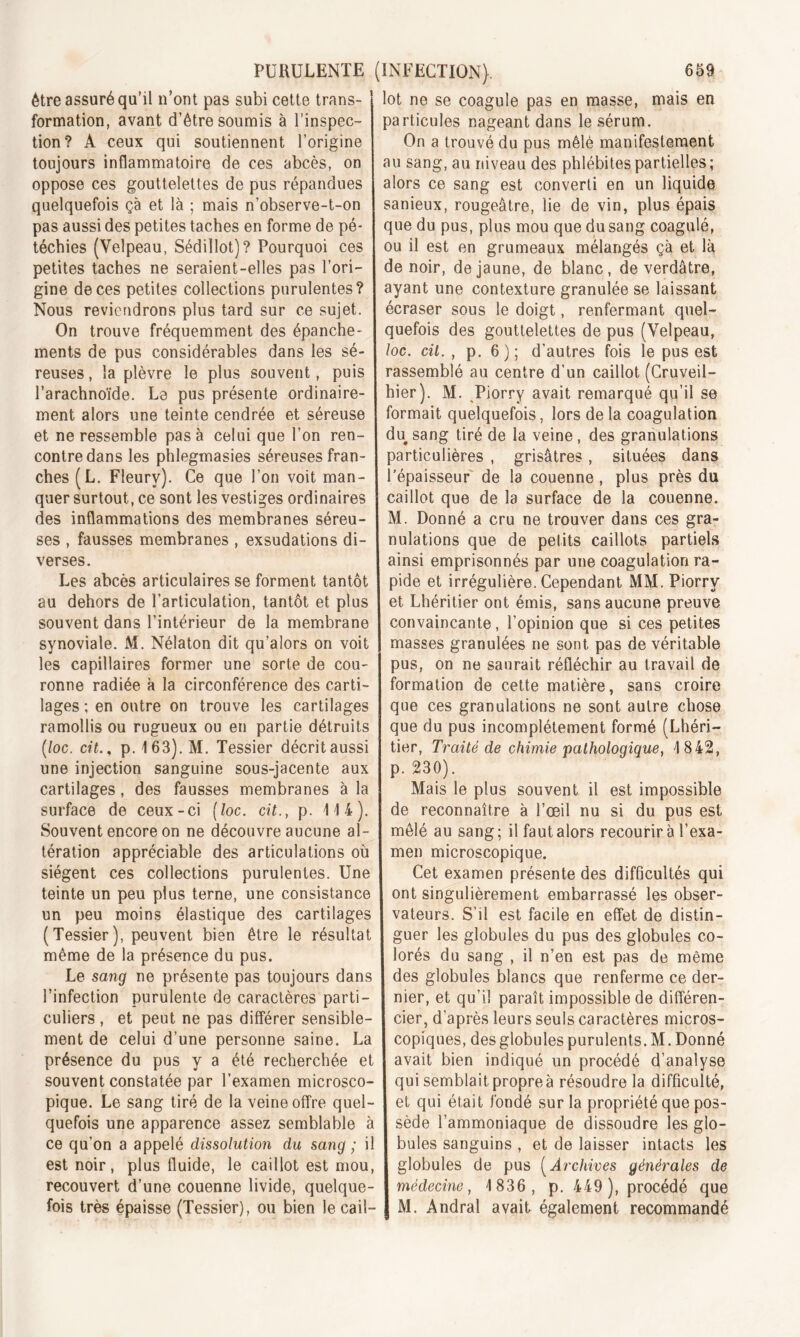 être assuré qu’il n’ont pas subi cette trans- formation, avant d’être soumis à l’inspec- tion? A ceux qui soutiennent l’origine toujours inflammatoire de ces abcès, on oppose ces gouttelettes de pus répandues quelquefois çà et là ; mais n’observe-t-on pas aussi des petites taches en forme de pé- téchies (Velpeau, Sédillot)? Pourquoi ces petites taches ne seraient-elles pas l’ori- gine de ces petites collections purulentes? Nous reviendrons plus tard sur ce sujet. On trouve fréquemment des épanche- ments de pus considérables dans les sé- reuses , la plèvre le plus souvent, puis l’arachnoïde. Le pus présente ordinaire- ment alors une teinte cendrée et séreuse et ne ressemble pas à celui que l’on ren- contre dans les phlegmasies séreuses fran- ches (L. Fleury). Ce que l’on voit man- quer surtout, ce sont les vestiges ordinaires des inflammations des membranes séreu- ses , fausses membranes , exsudations di- verses. Les abcès articulaires se forment tantôt au dehors de l’articulation, tantôt et plus souvent dans l’intérieur de la membrane synoviale. M. Nélaton dit qu’alors on voit les capillaires former une sorte de cou- ronne radiée à la circonférence des carti- lages ; en outre on trouve les cartilages ramollis ou rugueux ou en partie détruits (loc. cit., p. 163). M. Tessier décrit aussi une injection sanguine sous-jacente aux cartilages, des fausses membranes à la surface de ceux-ci [loc. cit., p. 114). Souvent encore on ne découvre aucune al- tération appréciable des articulations où siègent ces collections purulentes. Une teinte un peu plus terne, une consistance un peu moins élastique des cartilages (Tessier), peuvent bien être le résultat même de la présence du pus. Le sang ne présente pas toujours dans l’infection purulente de caractères parti- culiers , et peut ne pas différer sensible- ment de celui d’une personne saine. La présence du pus y a été recherchée et souvent constatée par l’examen microsco- pique. Le sang tiré de la veine offre quel- quefois une apparence assez semblable à ce qu’on a appelé dissolution du sang ; il est noir, plus fluide, le caillot est mou, recouvert d’une couenne livide, quelque- fois très épaisse (Tessier), ou bien le cail- lot ne se coagule pas en masse, mais en particules nageant dans le sérum. On a trouvé du pus mêlé manifestement au sang, au niveau des phlébites partielles ; alors ce sang est converti en un liquide sanieux, rougeâtre, lie de vin, plus épais que du pus, plus mou que du sang coagulé, ou il est en grumeaux mélangés çà et là de noir, de jaune, de blanc, de verdâtre, ayant une contexture granulée se laissant écraser sous le doigt, renfermant quel- quefois des gouttelettes de pus (Velpeau, loc. cit., p. 6); d’autres fois le pus est rassemblé au centre d’un caillot (Cruveil- hier). M. Piorry avait remarqué qu’il se formait quelquefois, lors delà coagulation du sang tiré de la veine, des granulations particulières , grisâtres, situées dans l’épaisseur de la couenne, plus près du caillot que de la surface de la couenne. M. Donné a cru ne trouver dans ces gra- nulations que de petits caillots partiels ainsi emprisonnés par une coagulation ra- pide et irrégulière. Cependant MM. Piorry et Lhéritier ont émis, sans aucune preuve convaincante, l’opinion que si ces petites masses granulées ne sont pas de véritable pus, on ne saurait réfléchir au travail de formation de cette matière, sans croire que ces granulations ne sont autre chose que du pus incomplètement formé (Lhéri- tier, Traité de chimie pathologique, 1842, p. 230). Mais le plus souvent il est impossible de reconnaître à l’œil nu si du pus est mêlé au sang; il faut alors recourir à l’exa- men microscopique. Cet examen présente des difficultés qui ont singulièrement embarrassé les obser- vateurs. S’il est facile en effet de distin- guer les globules du pus des globules co- lorés du sang , il n’en est pas de même des globules blancs que renferme ce der- nier, et qu’il paraît impossible de différen- cier, d’après leurs seuls caractères micros- copiques, des globules purulents. M. Donné avait bien indiqué un procédé d’analyse qui semblait propreà résoudre la difficulté, et qui était fondé sur la propriété que pos- sède l’ammoniaque de dissoudre les glo- bules sanguins , et de laisser intacts les globules de pus (Archives générales de médecine, 1836, p. 449 ), procédé que M. Andral avait également recommandé