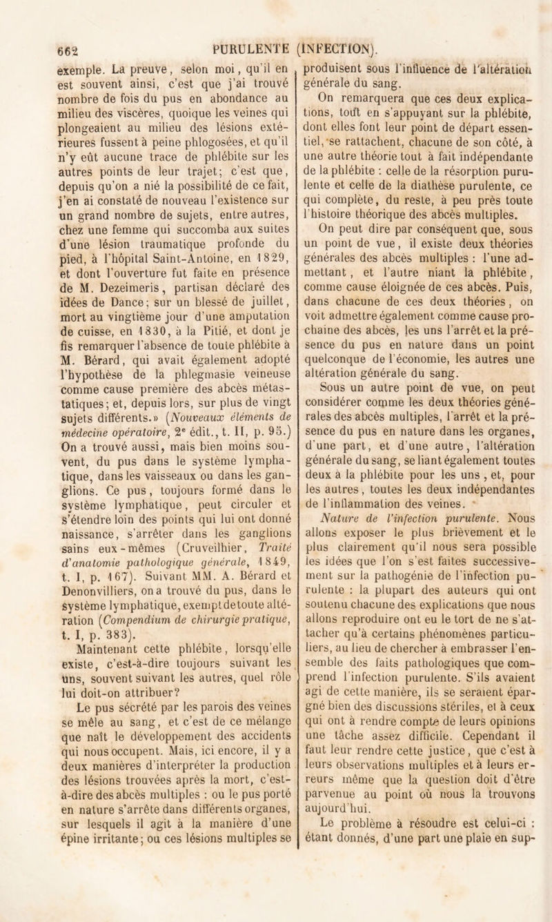 exemple. La preuve, selon moi, qu’il en est souvent ainsi, c’est que j’ai trouvé nombre de fois du pus en abondance au milieu des viscères, quoique les veines qui plongeaient au milieu des lésions exté- rieures fussent à peine phlogosées, et qu’il n’y eût aucune trace de phlébite sur les autres points de leur trajet; c’est que, depuis qu’on a nié la possibilité de ce fait, j’en ai constaté de nouveau l’existence sur un grand nombre de sujets, entre autres, chez une femme qui succomba aux suites d’une lésion traumatique profonde du pied, à l’hôpital Saint-Antoine, en 1829, et dont l’ouverture fut faite en présence de M. Dezeimeris, partisan déclaré des idées de Dance; sur un blessé de juillet, mort au vingtième jour d’une amputation de cuisse, en 1830, à la Pitié, et dont je fis remarquer l'absence de toute phlébite à M. Bérard, qui avait également adopté l’hypothèse de la phlegmasie veineuse comme cause première des abcès métas- tatiques; et, depuis lors, sur plus de vingt sujets différents.» (Nouveaux éléments de médecine opératoire, 2e édit., t. II, p. 95.) On a trouvé aussi, mais bien moins sou- vent, du pus dans le système lympha- tique, dans les vaisseaux ou dans les gan- glions. Ce pus, toujours formé dans le système lymphatique, peut circuler et s’étendre loin des points qui lui ont donné naissance, s’arrêter dans les ganglions sains eux-mêmes (Cruveilhier, Traité d'anatomie pathologique générale, 1849, t. I, p. 167). Suivant MM. A. Bérard et Denonvilliers, on a trouvé du pus, dans le Système lymphatique, exempldetoute alté- ration (Compendium de chirurgie pratique, t. I, p. 383). Maintenant cette phlébite, lorsqu’elle existe, c’est-à-dire toujours suivant les Uns, souvent suivant les autres, quel rôle lui doit-on attribuer? Le pus sécrété par les parois des veines se mêle au sang, et c’est de ce mélange que naît le développement des accidents qui nous occupent. Mais, ici encore, il y a deux manières d’interpréter la production des lésions trouvées après la mort, c’est- à-dire des abcès multiples : ou le pus porté en nature s’arrête dans différents organes, sur lesquels il agit à la manière d’une épine irritante ; ou ces lésions multiples se produisent sous l’influence de Faltération générale du sang. On remarquera que ces deux explica- tions, tout en s’appuyant sur la phlébite, dont elles font leur point de départ essen- tiel, *se rattachent, chacune de son côté, à une autre théorie tout à fait indépendante de la phlébite : celle de la résorption puru- lente et celle de la diathèse purulente, ce qui complète, du reste, à peu près toute l’histoire théorique des abcès multiples. On peut dire par conséquent que, sous un point de vue, il existe deux théories générales des abcès multiples : l’une ad- mettant , et l’autre niant la phlébite, comme cause éloignée de ces abcès. Puis, dans chacune de ces deux théories, on voit admettre également comme cause pro- chaine des abcès, les uns l’arrêt et la pré- sence du pus en nature dans un point quelconque de l’économie, les autres une altération générale du sang. Sous un autre point de vue, on peut considérer comme les deux théories géné- rales des abcès multiples, l'arrêt et la pré- sence du pus en nature dans les organes, d'une part, et d’une autre, l’altération générale du sang, se liant également toutes deux a la phlébite pour les uns , et, pour les autres, toutes les deux indépendantes de l’inflammation des veines. Nature de l’infection purulente. Nous allons exposer le plus brièvement et le plus clairement qu’il nous sera possible les idées que l’on s’est faites successive- ment sur la pathogénie de l’infection pu- rulente : la plupart des auteurs qui ont soutenu chacune des explications que nous allons reproduire ont eu le tort de ne s’at- tacher qu’à certains phénomènes particu- liers, au lieu de chercher à embrasser l’en- semble des faits pathologiques que com- prend l’infection purulente. S’ils avaient agi de cette manière, ils se seraient épar- gné bien des discussions stériles, et à ceux qui ont à rendre compte de leurs opinions une tâche assez difficile. Cependant il faut leur rendre cette justice, que c’est à leurs observations multiples et à leurs er- reurs même que la question doit d’être parvenue au point où nous la trouvons aujourd'hui. Le problème à résoudre est celui-ci : étant donnés, d’une part une plaie en sup-