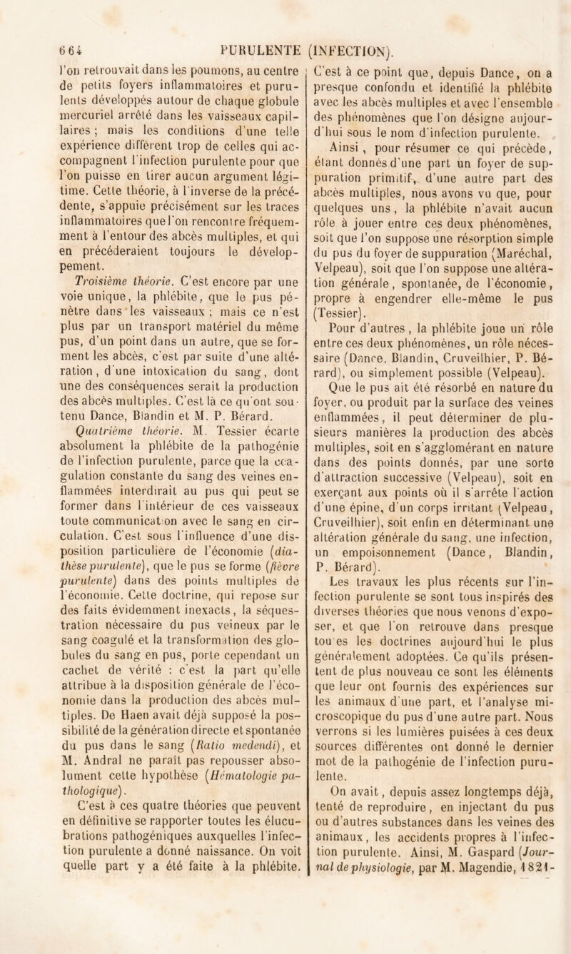 l’on retrouvait dans les poumons, au centre de petits foyers inflammatoires et puru- lents développés autour de chaque globule mercuriel arrêté dans les vaisseaux capil- laires ; mais les conditions d'une telle expérience diffèrent trop de celles qui ac- compagnent l'infection purulente pour que l’on puisse en tirer aucun argument légi- time. Cette théorie, à l'inverse de la précé- dente, s’appuie précisément sur les traces inflammatoires que l'on rencontre fréquem- ment à l’entour des abcès multiples, et qui en précéderaient toujours le dévelop- pement. Troisième théorie. C’est encore par une voie unique, la phlébite, que le pus pé- nètre dans les vaisseaux ; mais ce n’est plus par un transport matériel du même pus, d’un point dans un autre, que se for- ment les abcès, c'est par suite d’une alté- ration , d'une intoxication du sang, dont une des conséquences serait la production des abcès multiples. C’est là ce qu'ont sou- tenu Dance, Blandin et M. P. Bérard. Quatrième théorie. M. Tessier écarte absolument la phlébite de la pathogénie de l’infection purulente, parce que la coa- gulation constante du sang des veines en- flammées interdirait au pus qui peut se former dans l'intérieur de ces vaisseaux toute communication avec le sang en cir- culation. C'est sous l'influence d’une dis- position particulière de l’économie (dia- thèse purulente), que le pus se forme (fièvre ;purulente) dans des points multiples de l’économie. Cette doctrine, qui repose sur des faits évidemment inexacts, la séques- tration nécessaire du pus veineux par le sang coagulé et la transformation des glo- bules du sang en pus, porte cependant un cachet de vérité : c'est la part qu’elle attribue à la disposition générale de l’éco- nomie dans la production des abcès mul- tiples. De Haen avait déjà supposé la pos- sibilité de la génération directe et spontanée du pus dans le sang (Ratio medendi), et M. Andral ne paraît pas repousser abso- lument cette hypothèse (Hématologie pa- thologique) . C’est à ces quatre théories que peuvent en définitive se rapporter toutes les élucu- brations pathogéniques auxquelles l’infec- tion purulente a donné naissance. On voit quelle part y a été faite à la phlébite. C’est à ce point que, depuis Dance, on a presque confondu et identifié la phlébite avec les abcès multiples et avec l’ensemble des phénomènes que l’on désigne aujour- d'hui sous le nom d'infection purulente. Ainsi, pour résumer ce qui précède, étant donnés d’une part un foyer de sup- puration primitif, d’une autre part des abcès multiples, nous avons vu que, pour quelques uns, la phlébite n’avait aucun rôle à jouer entre ces deux phénomènes, soit que l’on suppose une résorption simple du pus du foyer de suppuration (Maréchal, Velpeau), soit que l’on suppose une altéra- tion générale, spontanée, de l'économie, propre à engendrer elle-même le pus (Tessier). Pour d’autres , la phlébite joue un rôle entre ces deux phénomènes, un rôle néces- saire (Dance, Blandin, Cruveilhier, P. Bé- rard), ou simplement possible (Velpeau). Que le pus ait été résorbé en nature du foyer, ou produit par la surface des veines enflammées, il peut déterminer de plu- sieurs manières la production des abcès multiples, soit en s’agglomérant en nature dans des points donnés, par une sorto d'attraction successive (Velpeau), soit en exerçant aux points où il s'arrête l'action d’une épine, d'un corps irritant ^Velpeau, Cruveilhier), soit enfin en déterminant une altération générale du sang, une infection, un empoisonnement (Dance, Blandin, P. Bérard). Les travaux les plus récents sur l’in- fection purulente se sont tous inspirés des diverses théories que nous venons d’expo- ser, et que l'on retrouve dans presque tou es les doctrines aujourd'hui le plus généralement adoptées. Ce qu’ils présen- tent de plus nouveau ce sont les éléments que leur ont fournis des expériences sur les animaux d une part, et l’analyse mi- croscopique du pus d'une autre part. Nous verrons si les lumières puisées à ces deux sources différentes ont donné le dernier mot de la pafhogénie de l’infection puru- lente. On avait, depuis assez longtemps déjà, tenté de reproduire, en injectant du pus ou d’autres substances dans les veines des animaux, les accidents propres à l’infec- tion purulente. Ainsi, M. Gaspard (Jour- nal de physiologie, par M. Magendie, 1821-