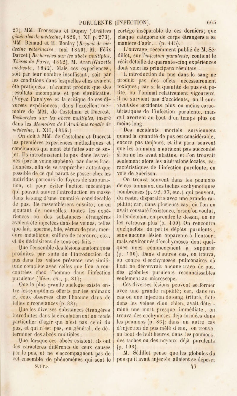 27), MM. Tr ousseau et JJupuy (Archives générales de médecine, 1 826, t. XI, p. 273), MM. Renaud et H. Boulay (Recueil de mé- decine vétérinaire, mai 1840), M. Félix Darcet ( Recherches sur les abcès multiples, Thèses de Paris, 1842), M. Aran (Gazette médicale, 1842). Mais ces expériences, soit par leur nombre insuffisant, soit par les conditions dans lesquelles elles avaient été pratiquées , n’avaient produit que des résultats incomplets et peu significatifs. (Voyez l’analyse et la critique de ces di- verses expériences, dans l’excellent mé- moire de MM. de Castelnau et Ducrest, Recherches sur les abcès multiples, inséré dans les Mémoires de l’Académie royale de médecine, t. XII, 1 846.) On doit à MM. de Castelnau et Ducrest les premières expériences méthodiques et concluantes qui aient été faites sur ce su- jet. Us introduisaient le pus dans les vei- nes (par la veine saphène), par doses frac- tionnées, afin de se rapprocher autant que possible de ce qui paraît se passer chez les individus porteurs de foyers de suppura- tion, et pour éviter l’action mécanique qui pouvait suivre l’introduction en masse dans le sang d’une quantité considérable de pus. Ils rassemblèrent ensuite, en en ajoutant de nouvelles, toutes les expé- riences où des substances étrangères avaient été injectées dans les veines, telles que lait, sperme, bile, sérum de pus, mer- cure métallique, sulfure de mercure, etc., et ils déduisirent de tous ces faits : Que l'ensemble des lésions anatomiques produites par suite de l'introduction du pus dans les veines présente une simili- tude complète avec celles que l’on a ren- contrées chez l’homme dans l’infection purulente (Mém. cil., p. 81); Que la plus grande analogie existe en- tre les symptômes offerts par les animaux et ceux observés chez l’homme dans de telles circonstances (p. 88); Que les diverses substances étrangères introduites dans la circulation ont un mode particulier d’agir qui n’est pas celui du pus, et qui n’est pas, en général, de dé- terminer des abcès multiples; Que lorsque ces abcès existent, ils ont des caractères différents de ceux causés par le pus, et ne s’accompagnent pas de cet ensemble de phénomènes qui sont le surin-. cortège inséparable de ces derniers; que chaque catégorie de corps étrangers a sa manière d’agir... (p. 115). L’ouvrage, récemment publié de M.Sé- diliot, sur l'infection purulente, contient le récit détaillé de quarante-cinq expériences dont voici les principaux résultats : L’introduction du pus dans le sang ne produit pas des effets nécessairement toxiques ; car si la quantité de pus est pe- tite, ou l’animal relativement vigoureux, il ne survient pas d’accidents, ou il sur- vient des accidents plus ou moins carac- téristiques de 1 infection purulente, mais qui avortent au bout d’un temps plus ou moins long. Des accidents mortels surviennent quand la quantité de pus est considérable, encore pas toujours, et il a paru souvent que les animaux n'auraient pas succombé si on ne les avait abattus, et l’on trouvait seulement alors les altérations locales, ca- ractéristiques de l'infection purulente, en voie de guérison. On trouva souvent dans les poumons de ces animaux, des taches ecchymotiques nombreuses (p. 92, 97, etc.), qui peuvent, du reste, disparaître avec une grande ra- pidité; car, dans plusieurs cas, où l’on en avait constaté l’existence, lorsqu’on voulut, le lendemain, en prendre le dessin, on ne les retrouva plus (p. 109). On rencontra quelquefois de petits dépôts purulents , sans aucune lésion apparente à l’entour; mais environnés d’ecchymoses, dont quel- ques unes commençaient à suppurer (p. 130). Dans d’autres cas, on trouva, au centre d’ecchymoses pulmonaires où l’œil ne découvrait aucune trace de pus, des globules purulents reconnaissables seulement au microscope. Ces diverses lésions peuvent se> former avec une grande rapidité; car, dans un cas où une injection de sang trituré, faite dans les veines d’un chien, avait déter- miné une mort presque immédiate , on trouva des ecchymoses déjà formées dans les poumons (p. 86); dans un autre cas d’injection de pus mêlé d’eau, on trouva, au bout de huit heures, dans les poumons, des taches ou des noyaux déjà purulents (p. 108). M. Sédillot pense que les globules du pus qu’il avait injectés allaient se déposer Ù3