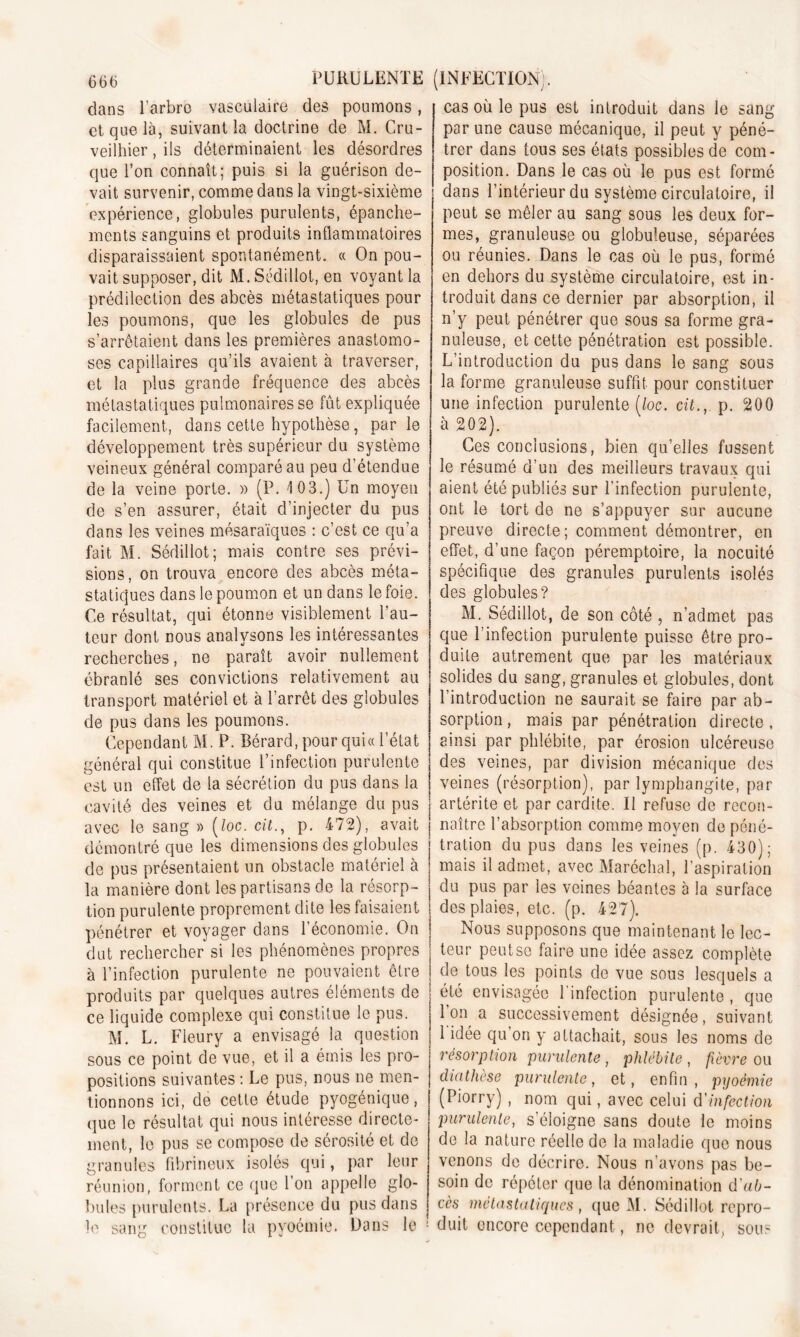 dans l’arbre vasculaire des poumons, et que là, suivant la doctrine de M. Cru- veilhier, ils déterminaient les désordres que l’on connaît; puis si la guérison de- vait survenir, comme dans la vingt-sixième expérience, globules purulents, épanche- ments sanguins et produits inflammatoires disparaissaient spontanément. « On pou- vait supposer, dit M. Sédillot, en voyant la prédilection des abcès métastatiques pour les poumons, que les globules de pus s’arrêtaient dans les premières anastomo- ses capillaires qu’ils avaient à traverser, et la plus grande fréquence des abcès métastatiques pulmonaires se fût expliquée facilement, dans cette hypothèse, parle développement très supérieur du système veineux général comparé au peu d’étendue de la veine porte. » (P. 103.) Un moyeu de s’en assurer, était d’injecter du pus dans les veines mésaraïques : c’est ce qu’a fait M. Sédillot; mais contre ses prévi- sions, on trouva encore des abcès méta- statiques dans le poumon et un dans le foie. Ce résultat, qui étonne visiblement l’au- teur dont nous analysons les intéressantes recherches, ne paraît avoir nullement ébranlé ses convictions relativement au transport matériel et à l’arrêt des globules de pus dans les poumons. Cependant M. P. Bérard, pour quia l’état général qui constitue l’infection purulente est un effet de la sécrétion du pus dans la cavité des veines et du mélange du pus avec le sang » (loc. cil., p. 472), avait démontré que les dimensions des globules de pus présentaient un obstacle matériel à la manière dont les partisans de la résorp- tion purulente proprement dite les faisaient pénétrer et voyager dans l’économie. On dut rechercher si les phénomènes propres à l’infection purulente ne pouvaient être produits par quelques autres éléments de ce liquide complexe qui constitue le pus. M. L. Fleury a envisagé la question sous ce point de vue, et il a émis les pro- positions suivantes : Le pus, nous ne men- tionnons ici, de cette étude pyogénique, que le résultat qui nous intéresse directe- ment, le pus se compose de sérosité et de granules fibrineux isolés qui, par leur réunion, forment ce que Ton appelle glo- bules purulents. La présence du pus dans le sang constitue la pyoémie. Dans le cas où le pus est introduit dans le sang par une cause mécanique, il peut y péné- trer dans fous ses états possibles de com- position. Dans le cas où le pus est formé dans l’intérieur du système circulatoire, il peut se mêler au sang sous les deux for- mes, granuleuse ou globuleuse, séparées ou réunies. Dans le cas où le pus, formé en dehors du système circulatoire, est in- troduit dans ce dernier par absorption, il n’y peut pénétrer que sous sa forme gra- nuleuse, et cette pénétration est possible. L’introduction du pus dans le sang sous la forme granuleuse suffit pour constituer une infection purulente [loc. cit., p. 200 à 202). Ces conclusions, bien qu’elles fussent le résumé d’un des meilleurs travaux qui aient été publiés sur l'infection purulente, ont le tort de ne s’appuyer sur aucune preuve directe; comment démontrer, en effet, d’une façon péremptoire, la nocuité spécifique des granules purulents isolés des globules? M. Sédillot, de son côté , n’admet pas que l’infection purulente puisse être pro- duite autrement que par les matériaux solides du sang, granules et globules, dont l’introduction ne saurait se faire par ab- sorption, mais par pénétration directe, ainsi par phlébite, par érosion ulcéreuse des veines, par division mécanique des veines (résorption), par lymphangite, par artérite et par cardite. Il refuse de recon- naître l’absorption comme moyen de péné- tration du pus dans les veines (p. 430); mais il admet, avec Maréchal, l’aspiration du pus par les veines béantes a la surface des plaies, etc. (p. 427). Nous supposons que maintenant le lec- teur peutse faire une idée assez complète de tous les points de vue sous lesquels a été envisagée l’infection purulente , que Ton a successivement désignée, suivant 1 idée qu’on y attachait, sous les noms de résorption purulente , phlébite , fièvre ou diathèse purulente, et, enfin, pyoémie (Piorry) , nom qui, avec celui d'infection purulente, s’éloigne sans doute le moins de la nature réelle de la maladie que nous venons de décrire. Nous n’avons pas be- soin de répéter que la dénomination d'ab- cès métastatiques , que M. Sédillot repro- duit encore cependant, ne devrait, sous