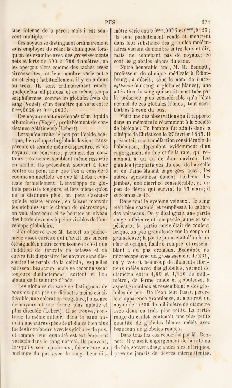 face interne de la paroi ; mais il est sou- vent multiple. Ces noyaux se distinguent ordinairement sans employer de réactifs chimiques, lors- qu’on les examine avec des grossissements nets et forts de 500 à 700 diamètres; on les aperçoit alors comme des taches assez circonscrites, et leur nombre varie entre un et cinq ; habituellement il y en a deux ou trois. Ils sont ordinairement ronds, quelquefois elliptiques et en meme temps scaphiformes, comme les globules frais du sang (Vogel), d’un diamètre qui varie entre 0mm,0028 et 0mm.0033. Ces noyaux sont enveloppés d’un liquide albumineux (Vogel), probablement de con- sistance gélatineuse (Lebert). Lorsqu’on traite le pus par l’acide acé- tique, l’enveloppe du globule devient trans- parente et semble même disparaître, et les noyaux, au contraire, prennent des con- tours très nets et semblent même ressortir en saillie. Ils présentent souvent à leur centre un point noir que l’on a considéré comme un nucléole, ce que M: Lebert con- teste formellement. L’enveloppe du glo- bule persiste toujours, et lors même qu’on ne la distingue plus, on peut s’assurer qu’elle existe encore , en faisant mouvoir les globules sur le champ du microscope ; on voit alors ceux-ci se heurter au niveau des bords devenus à peine visibles de l’en- veloppe globulaire. J’ai observé avec M. Lebert un phéno- mène assez curieux qui n'avait pas encore été signalé, à notre connaissance : c’est que l’addition de tartrate de potasse et de cuivre fait disparaître les noyaux sans dis- soudre les parois de la cellule, lesquelles palissent beaucoup, mais se reconnaissent toujours distinctement, surtout si l’on ajoute de la teinture d’iode. Les globules du sang se distinguent de ceux du pus par un diamètre moins consi- dérable, une coloration rougeâtre, l’absence de noyaux et une forme plus aplatie et plus discoïde (Lebert). Il se trouve, con- tinue le même auteur, dans le sang hu- main une autre espèce de globules bien plus faciles à confondre avec les globules de pus, et commo leur quantité est extrêmement variable dans le sang normal, ils peuvent, lorsqu’ils sont nombreux, faire croire au mélange du pus avec le sang. Leur dia- mètre varie entre 0mm,0075 et 0mm, 0125 ; ils sont parfaitement ronds et montrent dans leur substance des granules molécu- laires variant de nombre entre deux et dix, mais ne contenant pas do noyaux ; ce sont les globules blancs du sang. Notre honorable ami, M. H. Bennett, professeur de clinique médicale à Edim- bourg, a décrit, sous le nom de leuco- cythémie (ou sang à globules blancs), une altération du sang qui serait constituée par la présence plus considérable qu’à l’état normal de ces globules blancs , tout sem- blables à ceux du pus. Voici une des observations qu’il rapporte dans un mémoire lu récemment à la Société de biologie : Un homme fut admis dans la clinique de Christison le 27 février 1 8 45. II présentait une tuméfaction considérable de l’abdomen, dépendant évidemment d’un engorgement du foie et de la rate, qui re- montait à un an de date environ. Les glandes lymphatiques du cou, de l’aisselle et de l’aine étaient engorgées aussi; les autres symptômes étaient l’œdème des jambes, une diarrhée considérable, et un peu de fièvre qui survint le 13 mars; il succomba le 15. Dans tout le système veineux , le sang était bien coagulé, et remplissait le calibre des vaisseaux. On y distinguait une partie rouge inférieure et une partie jaune et su- périeure; la partie rouge était de couleur brique, un peu granuleuse sur la coupe et grumeleuse; la partie jaune était d’un brun clair et opaque, facile à rompre, et ressem- blant à du pus crémeux. Examinée au microscope avec un grossissement de 251, on y voyait beaucoup de filaments fibri- neux mêlés avec des globules , variant de diamètre entre 1/80 et 1/120 de milli- mètre, de forme ronde et globuleuse, à aspect granuleux et ressemblant à des glo- bules de pus. De l’eau leur faisait perdre leur apparence granuleuse, et montrait un noyau de 1 /200 de millimètre de diamètre avec deux ou trois plus petits. La partie rouge du caillot contenait une plus petite quantité de globules blancs mêlés avec beaucoup de globules rouges. Dans tous les cas recueillis par M. Ben- nett, il y avait engorgement de la rate ou du foie, souvent des glandes mésentériques, presque jamais de fièvres intermittentes.