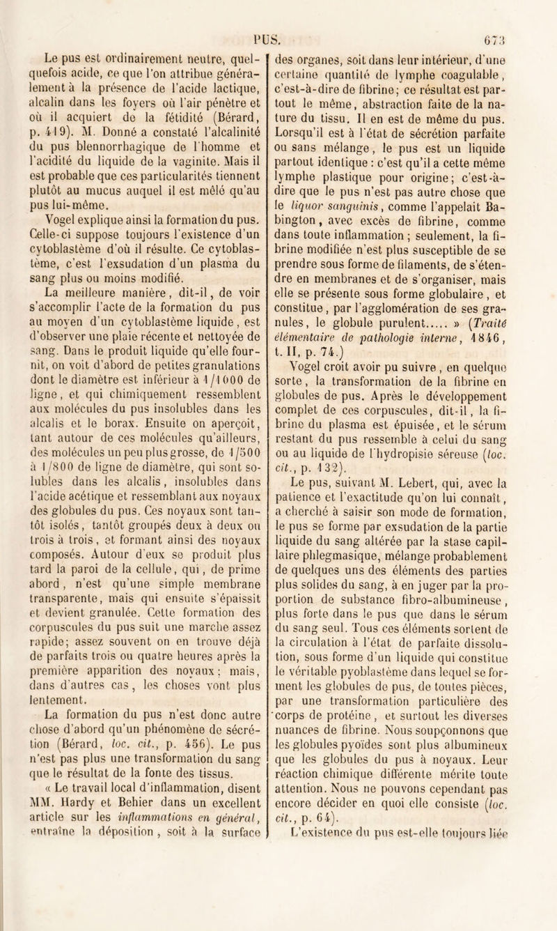 Le pus est ordinairement neutre, quel- quefois acide, ce que l’on attribue généra- lement à la présence de l’acide lactique, alcalin dans les foyers où l'air pénètre et où il acquiert de la fétidité (Bérard, p. 419). M. Donné a constaté l’alcalinité du pus blennorrhagique de l'homme et l’acidité du liquide de la vaginite. Mais il est probable que ces particularités tiennent plutôt au mucus auquel il est mêlé qu’au pus lui-même. Vogel explique ainsi ia formation du pus. Celle-ci suppose toujours l'existence d’un cytoblastème d’où il résulte. Ce cytoblas- tème, c’est l’exsudation d’un plasma du sang plus ou moins modifié. La meilleure manière, dit-il, de voir s’accomplir l’acte de la formation du pus au moyen d’un cytoblastème liquide, est d’observer line plaie récente et nettoyée de sang. Dans le produit liquide qu’elle four- nit, on voit d’abord de petites granulations dont le diamètre est inférieur à 1 j\ 000 de ligne, et qui chimiquement ressemblent aux molécules du pus insolubles dans les alcalis et le borax. Ensuite on aperçoit, tant autour de ces molécules qu’ailleurs, des molécules un peu plus grosse, de I /500 à 1 /800 de ligne de diamètre, qui sont so- lubles dans les alcalis, insolubles dans l’acide acétique et ressemblant aux noyaux des globules du pus. Ces noyaux sont tan- tôt isolés, tantôt groupés deux à deux ou trois à trois, et formant ainsi des noyaux composés. Autour d eux se produit plus tard la paroi de la cellule, qui, de prime abord, n’est qu’une simple membrane transparente, mais qui ensuite s’épaissit et devient granulée. Cette formation des corpuscules du pus suit une marche assez rapide; assez souvent on en trouve déjà de parfaits trois ou quatre heures après la première apparition des noyaux; mais, dans d’autres cas, les choses vont plus lentement. La formation du pus n’est donc autre chose d’abord qu’un phénomène de sécré- tion (Bérard, loc. cit., p. 456). Le pus n’est pas plus une transformation du sang que le résultat de la fonte des tissus. « Le travail local d’inflammation, disent MM. Hardy et Behier dans un excellent article sur les inflammations en général, entraîne la déposition , soit à la surface des organes, soit dans leur intérieur, d’une certaine quantité de lymphe coagulable, c’est-à-dire de fibrine; ce résultat est par- tout le même, abstraction faite de la na- ture du tissu. Il en est de même du pus. Lorsqu’il est à l'état de sécrétion parfaite ou sans mélange, le pus est un liquide partout identique : c’est qu’il a cette même lymphe plastique pour origine; c’est-à- dire que le pus n’est pas autre chose que le liquor sanguinis, comme l’appelait Ba- bington, avec excès de fibrine, comme dans toute inflammation ; seulement, la fi- brine modifiée n’est plus susceptible de se prendre sous forme de filaments, de s’éten- dre en membranes et de s’organiser, mais elle se présente sous forme globulaire, et constitue, par l’agglomération de ses gra- nules, le globule purulent » (Traité élémentaire de pathologie interne, 4 846, t. II, p. 74.) Vogel croit avoir pu suivre , en quelque sorte, la transformation delà fibrine en globules de pus. Après le développement complet de ces corpuscules, dit-il, la fi- brine du plasma est épuisée, et le sérum restant du pus ressemble à celui du sang ou au liquide de l'hydropisie séreuse (loc, cit., p. \ 32). Le pus, suivant M. Lebert, qui, avec la patience et l’exactitude qu’on lui connaît, a cherché à saisir son mode de formation, le pus se forme par exsudation de la partie liquide du sang altérée par la stase capil- laire phlegmasique, mélange probablement de quelques uns des éléments des parties plus solides du sang, à en juger par la pro- portion de substance fibro-albumineuse, plus forte dans le pus que dans le sérum du sang seul. Tous ces éléments sortent de la circulation à l’état de parfaite dissolu- tion, sous forme d’un liquide qui constitue le véritable pyoblastème dans lequel se for- ment les globules de pus, de toutes pièces, par une transformation particulière des 'corps de protéine, et surtout les diverses nuances de fibrine. Nous soupçonnons que les globules pyoïdes sont plus albumineux que les globules du pus à noyaux. Leur réaction chimique différente mérite toute attention. Nous ne pouvons cependant pas encore décider en quoi elle consiste (loc. cit., p. 64). L’existence du pus est-elle toujours liée