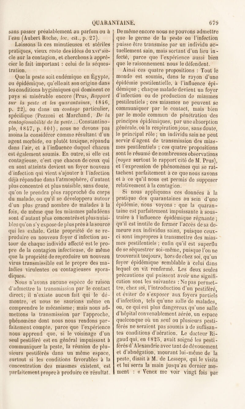 sans passer préalablement au parfum ou à l’eau (Aubert Roche, loc. cit., p. 27). Laissons là ces minutieuses et stériles pratiques, vieux reste des idées du xviesiè- cle sur la contagion, et cherchons à appré- cier le fait important : celui de la séques- tration. Que la peste soit endémique en Égypte, ou épidémique, qu’elle ait son origine dans les conditions hygiéniques qui dominent ce pays si misérable encore (Prus, Rapport sur la peste et les quarantaines, 1 846, p. 22), ou dans un contage particulier, spécifique (Pezzoni et Marchand, De la contagionabilité de la peste... Constantino- ple, 1847, p. 101), nous ne devons pas moins la considérer comme résultant d’un agent morbide, ou plutôt toxique, répandu dans l’air, et à l’influence duquel chacun est également soumis. En outre, si elle est contagieuse, c’est que chacun de ceux qui en sont atteints devient un foyer nouveau d'infection qui vient s’ajouter à l’infection déjà répandue dans l’atmosphère, d’autant plus concentré et plus nuisible, sans doute, qu’on le prendra plus rapproché du corps du malade, ou qu’il se développera autour d’un plus grand nombre de malades à la fois, de même que les miasmes paludéens sont d’autant plus concentréset plusnuisi- bles qu’on s’y expose de plus près à la source qui les exhale. Cette propriété de se re- produire en nouveau foyer d’infection au- tour de chaque individu affecté est le pro- pre de la contagion infectieuse, de même que la propriété de reproduire un nouveau virus transmissible est le propre des ma- ladies virulentes ou contagieuses spora- diques* Nous n’avons aucune espèce de raison d’admettre la transmission par le contact direct; il n’existe aucun fait qui le dé- montre, et nous ne saurions même en comprendre le mécanisme; mais nous ad- mettons la transmission par l’approche, phénomène dont nous nous rendons par- faitement compte, parce que l’expérience nous apprend que, si le voisinage d’un seul pestiféré est en général impuissant à communiquer la peste, la réunion de plu- sieurs pestiférés dans un même espace, surtout si les conditions favorables à la concentration des miasmes existent, est parfaitement propre à produire ce résultat. De même encore nous ne pouvons admettre que le germe de la peste ou l’infection puisse être transmise par un individu ac- tuellement sain, mais sortant d’un lieu in- fecté, parce que l’expérience aussi bien que le raisonnement nous le défendent. Ainsi ces quatre propositions : Tout le monde est soumis, dans le rayon d’une épidémie pestilentielle, à l’influence épi- démique ; chaque malade devient un foyer d’infection ou de production de miasmes pestilentiels ; ces miasmes ne peuvent se communiquer par le contact, mais bien par le mode commun de pénétration des principes épidémiques, par une absorption générale, où la respiration joue, sans doute, le principal rôle; un individu sain ne peut servir d’agent de transmission des mias- mes pestilentiels ; ces quatre propositions sont le résumé de nombreuses observations [voyez surtout le rapport cité de M. Prus), et l’expression de phénomènes qui se rat- tachent parfaitement à ce que nous savons et à ce qu’il nous est permis de supposer relativement à la contagion. Si nous appliquons ces données à la pratique des quarantaines au sein d’une épidémie, nous voyons : que la quaran- taine est parfaitement impuissante à sous- traire à l'influence épidémique régnante ; qu’il est inutile de fermer l’accès de sa de- meure aux individus sains, puisque ceux- ci sont impropres à transmettre des mias- mes pestilentiels ; enfin qu’il est superflu de se séquestrer soi-même, puisque l’on ne trouverait toujours, hors de chez soi, qu’un foyer épidémique semblable à celui dans lequel on vit renfermé. Les deux seules précautions qui puissent avoir une signifi- cation sont les suivantes : Ne pas permet- tre, chez soi, l’introduction d’un pestiféré et éviter de s’exposer aux foyers partiels d’infection, tels qu’une salle de malades, ou, ce qui est plus dangereux qu’une salle d’hôpital convenablement aérée, un espace quelconque où un seul ou plusieurs pesti- férés ne seraient pas soumis à de suffisan- tes conditions d’aération. Le docteur Ri- gaud qui, en 1825, avait soigné les pesti- férés d’Alexandrie avec tant de dévouement et d’abnégation, mourant lui-même de la peste, disait à M. de Lesseps, qui le visita et lui serra la main jusqu’au dernier mo- ment : « Venez me voir vingt fois par