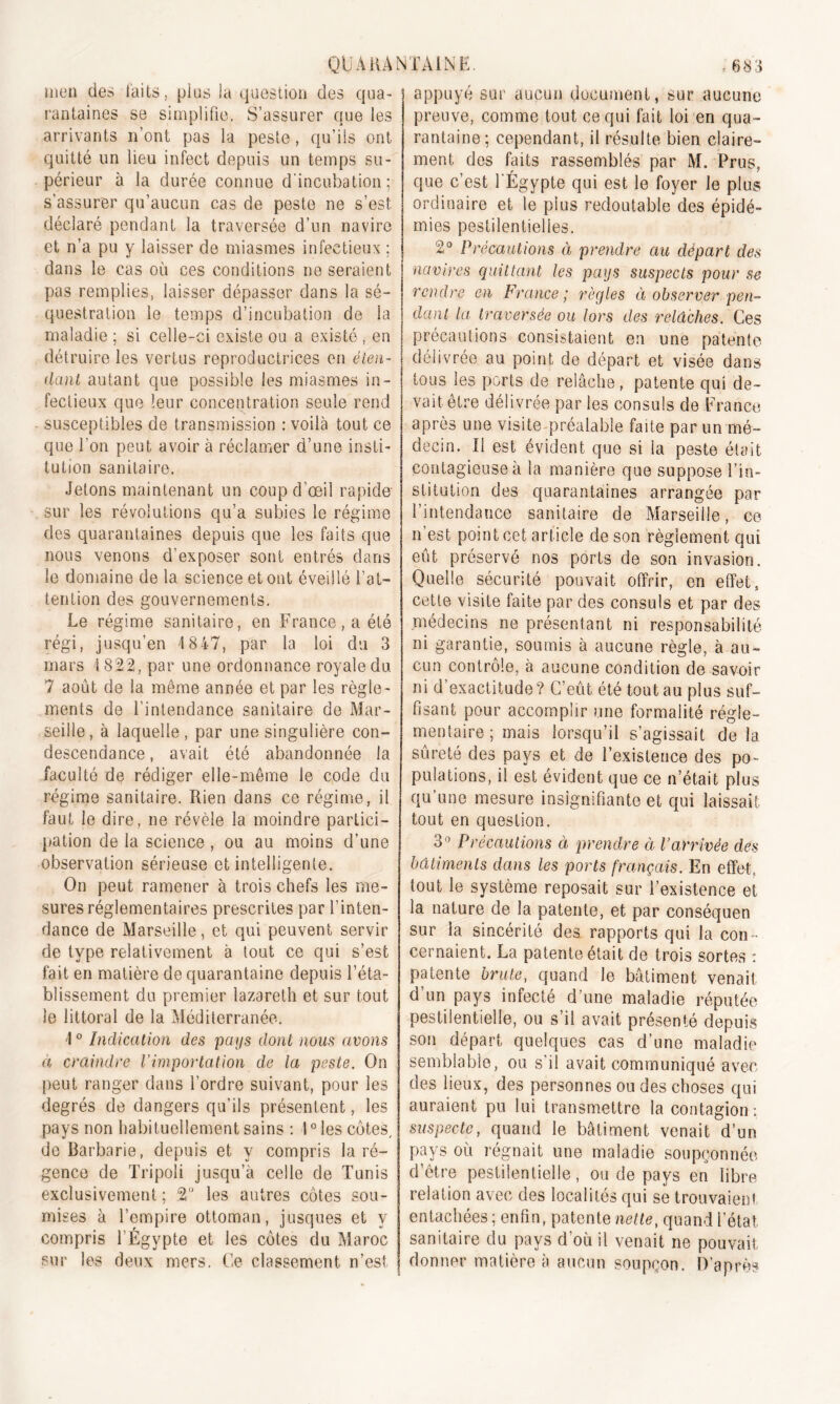 men des laits, plus la question des qua- rantaines se simplifie. S’assurer que les arrivants n’ont pas la peste, qu’ils ont quitté un lieu infect depuis un temps su- périeur à la durée connue d'incubation; s’assurer qu’aucun cas de peste ne s’est déclaré pendant la traversée d’un navire et n’a pu y laisser de miasmes infectieux ; dans le cas où ces conditions ne seraient pas remplies, laisser dépasser dans la sé- questration le temps d’incubation de la maladie ; si celle-ci existe ou a existé , en détruire les vertus reproductrices en éten- dant autant que possible les miasmes in- fectieux que leur concentration seule rend susceptibles de transmission : voilà tout ce que l'on peut avoir à réclamer d’une insti- tution sanitaire. Jetons maintenant un coup d’œil rapide sur les révolutions qu’a subies le régime des quarantaines depuis que les faits que nous venons d’exposer sont entrés dans le domaine de la science et ont éveillé l’at- tention des gouvernements. Le régime sanitaire, en France, a été régi, jusqu’en 1 8 47, par la loi du 3 mars 1822, par une ordonnance royale du. 7 août de la même année et par les règle- ments de l'intendance sanitaire de Mar- seille, à laquelle, par une singulière con- descendance , avait été abandonnée la faculté de rédiger elle-même le code du régime sanitaire. Rien dans ce régime, il faut le dire, ne révèle la moindre partici- pation de la science , ou au moins d’une observation sérieuse et intelligente. On peut ramener à trois chefs les me- sures réglementaires prescrites par l’inten- dance de Marseille, et qui peuvent servir de type relativement à tout ce qui s’est fait en matière de quarantaine depuis l’éta- blissement du premier lazarelh et sur tout le littoral de la Méditerranée. \ 0 Indication des pays dont nous avons a craindre l’importation de la peste. On peut ranger dans l’ordre suivant, pour les degrés de dangers qu’ils présentent, les pays non habituellement sains : 10 les côtes, de Barbarie, depuis et y compris la ré- gence de Tripoli jusqu’à celle de Tunis exclusivement ; 2 les autres côtes sou- mises à l’empire ottoman, jusques et y compris l’Égypte et les côtes du Maroc sur les deux mers. Ce classement n’est appuyé sur aucun document, sur aucune preuve, comme tout ce qui fait loi en qua- rantaine; cependant, il résulte bien claire- ment des faits rassemblés par M. Prus, que c’est l'Égypte qui est le foyer le plus ordinaire et le plus redoutable des épidé- mies pestilentielles. 2° Précautions à prendre au départ des navires quittant les pays suspects pour se rendre en France; règles ci observer pen- dant la traversée ou lors des relâches. Ces précautions consistaient en une patente délivrée au point, de départ et visée dans tous les ports de relâche, patente qui de- vait être délivrée par les consuls de France après une visite préalable faite par un mé- decin. Il est évident que si la peste était contagieuse à la manière que suppose l’in- stitution des quarantaines arrangée par l’intendance sanitaire de Marseille, ce n’est point cet article de son règlement qui eut préservé nos ports de son invasion. Quelle sécurité pouvait offrir, en effet, cette visite faite par des consuls et par des médecins ne présentant ni responsabilité ni garantie, soumis à aucune règle, à au- cun contrôle, à aucune condition de savoir ni d’exactitude? C’eût été tout au plus suf- fisant pour accomplir une formalité régle- mentaire; mais lorsqu’il s’agissait de la sûreté des pays et de l’existence des po- pulations, il est évident que ce n’était plus qu’une mesure insignifiante et qui laissait tout en question. 3° Précautions à prendre à l’arrivée des bâtiments dans les ports français. En effet, tout le système reposait sur l’existence et la nature de la patente, et par conséquen sur la sincérité des rapports qui la con cernaient. La patente était de trois sortes : patente brute, quand le bâtiment venait d un pays infecte d une maladie réputée pestilentielle, ou s il avait présente depuis son départ quelques cas d’une maladie semblable, ou. s'il avait communiqué avec des lieux, des personnes ou des choses qui auraient pu lui transmettre la contagion : suspecte, quand le bâtiment venait d’un pays où régnait une maladie soupçonnée d’être pestilentielle, ou de pays en libre relation avec des localités qui se trouvaient entachées ; enfin, patente nette, quand l’état sanitaire du pays d’où il venait ne pouvait donner matière à aucun soupçon. D’après